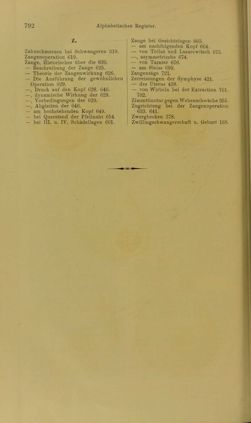 Z. Zahnschmerzen bei Schwangeren 319. Zangenoperation 619. Zange, Historisches über die 620. — Beschreibung der Zange 625. — Theorie der Zangenwirkung 626. — Die Ausführung der gewöhnlichen Operation 629. -, Druck auf den Kopf 628. 646. —, dynamische Wirkung der 629. —, Vorbedingungen der 629. —, Abgleiten der 646. — am hochstehenden Kopf 649. — bei Querstand der Pfeilnaht 654. — bei III. u. IV. Schädellagen 661. Zange bei Gesichtslagen 663. — am nachfolgenden Kopf 664. — von Trelat und Lazarewitsch 675. —, asymmetrische 674. — von Tarnier 676. — am Steiss 690. Zangensäge 721. Zerreissungen der Symphyse 421. — des Uterus 439. — von Wirbeln bei der Extraction 701. 702. Zimmttinctur gegen Wehenschwäche 355. Zugrichtung bei der Zangenoperation 633. 641. Zwergbecken 378. Zwillingschwangerschaft u. Geburt 168.