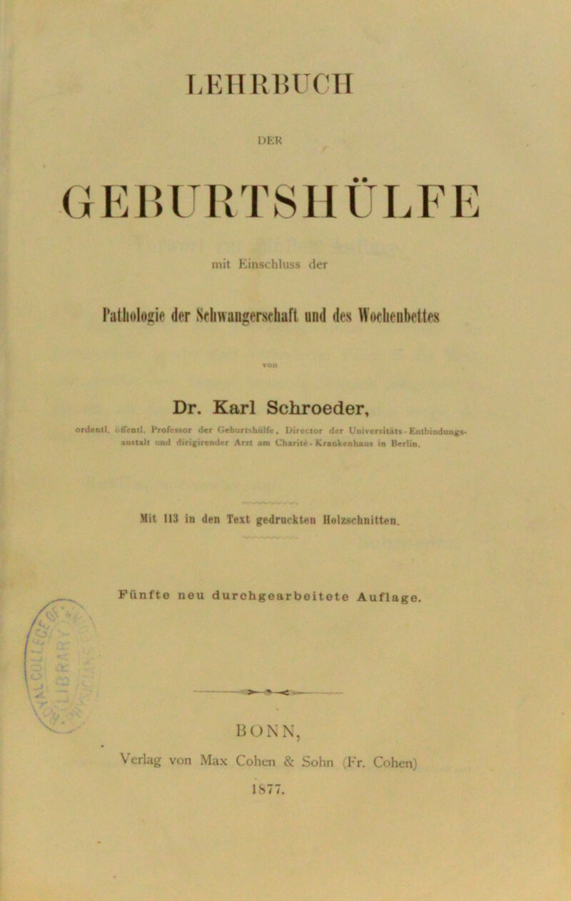 LEHRBUCH DER GEBURTSHÜLFE mit Einschluss der Pathologie der Schwangerschaft und des Wochenbettes VOM Dr. Karl Schroeder, ordcntl. oflfentl. Professor der (ieburtxhulfe, l>irector der Universität«- Entbindung*- anstatt und dirigirender Atu am Charite - Krankenhaus in Berlin. Mit 113 in den Text gedruckten Holzschnitten. Fünfte neu durchgoarbeitete Auflage. BONN, Verlag von Max Cohen & Sohn (Fr. Cohen) 1877.