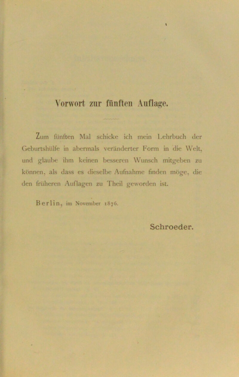 Vorwort zur fünften Auflage. Zum fünften Mal schicke ich mein Lehrbuch der Geburtshülfe in abermals veränderter Form in die Welt, und glaube ihm keinen besseren Wunsch mitgeben zu können, als dass es dieselbe Aufnahme finden möge, die den früheren Auflagen zu 1 heil geworden ist. Berlin, im November 1876. Schroeder.