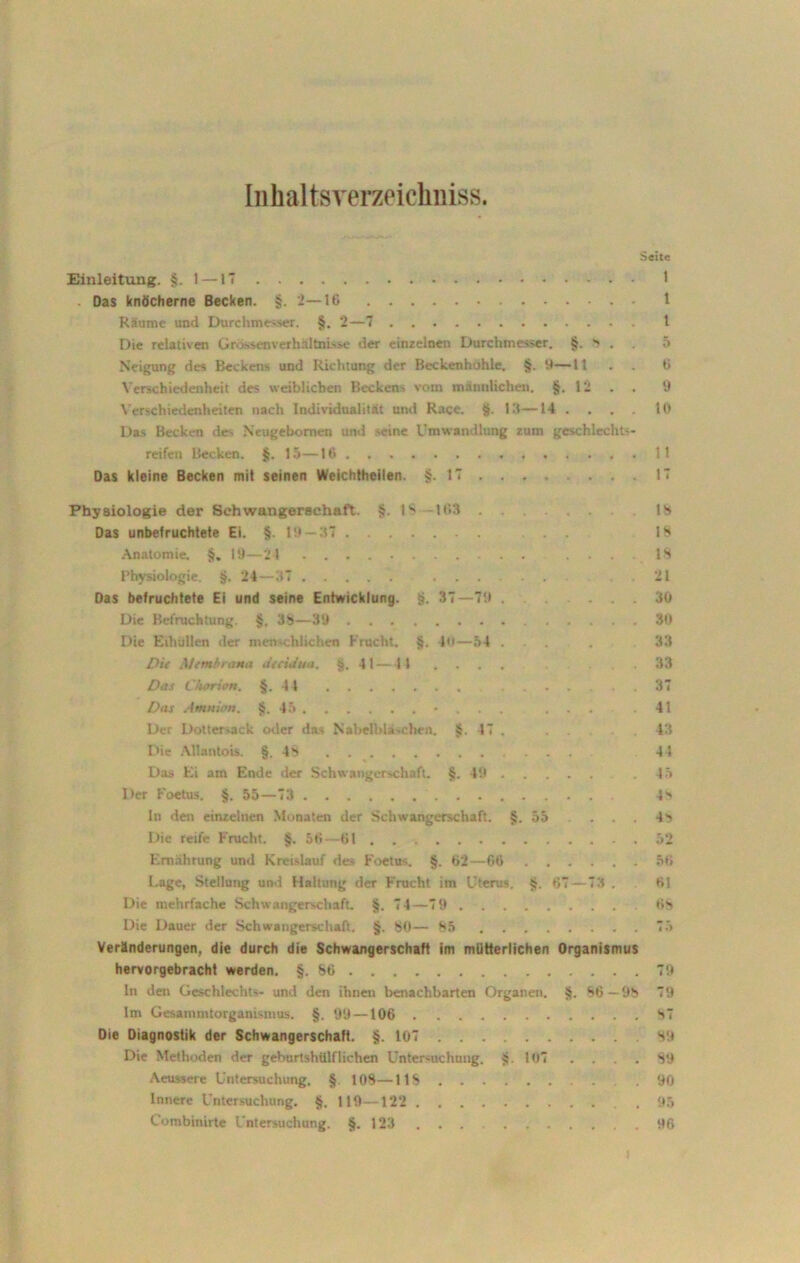 Inhaltsverzeichniss. Seite Einleitung. §.l — IT 1 - Das knöcherne Becken. §. 2—16 1 Räume und Durchmesser. §. 2—7 t Die relativen Grössenverhältnisse der einzelnen Durchmesser. §. 8 . 5 Neigung des Beckens und Richtung der Beckenhuhle. §. 9—1t . . 6 Verschiedenheit des weiblichen Beckens vom männlichen. §.12 . . 9 Verschiedenheiten nach Individualität und Race. §. 13—14 .... 10 Das Becken des Neugebomen und seine Umwandlung zum geschlechts- reifen Becken. §. 15—10 11 Das kleine Becken mit seinen Weichtheilen. §.17 ... 17 Physiologie der Schwangerschaft. §. 1* 163 18 Das unbefruchtete Ei. §. 19 —37 18 Anatomie. §. 19—24 ... IS Physiologie. §. 24—37 21 Das befruchtete Ei und seine Entwicklung. §. 37—79 ....... 30 Die Befruchtung. §. 38—39 30 Die Eihullen der menschlichen Frucht. §. 4o—54 ... . 33 Die Membrana Jecuitta. §.41—14 .... .33 Das L'harion. §.4 4 ... 37 Das Amnion. §.45 • . .... 41 Der Dotter-ack oder das Nabelbla.eben. §. 17. 43 Die Attantois. §.48 41 Das Ei am Ende der Schwangerschaft. §.49 15 Der Foetus. §. 55—73 4>> In den einzelnen Monaten der Schwangerschaft. §.55 ... 48 Die reife Frucht. §. 56—61 52 Ernährung und Kreislauf des Foetus. §. 62—66 56 Lage, Stellung und Haltung der F'rucht im Uterus. §. 67—73 . 61 Die mehrfache Schwangerschaft. §. 74—79 68 Die Dauer der Schwangerschaft. §, 80— 8.5 7.3 Veränderungen, die durch die Schwangerschaft im mütterlichen Organismus hervorgebracht werden. §.66 79 ln den Geschlechts- und den ihnen benachbarten Organen. §. 66—98 79 Im Gesammtorganismus. §. 99 —106 87 Die Diagnostik der Schwangerschaft. §. 107 89 Die Methoden der geburtshülflichcn Untersuchung. §.107 . . . 89 Aeussere Untersuchung. §. 103—11S .90 Innere Untersuchung. §. 119—122 .95 Combinirte Untersuchung. §.123 ... . 96