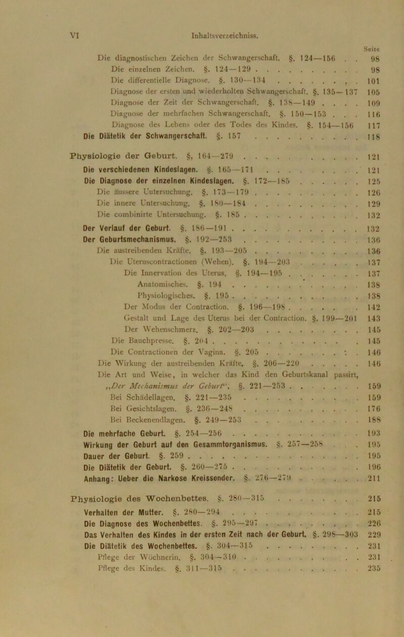 Seite Die diagnostischen Zeichen der Schwangerschaft. §. 124 —156 . . 98 Die einzelnen Zeichen. §. 124—129 98 Die differentielle Diagnose. §. 130—134 , . 101 Diagnose der ersten und wiederholten Schwangerschaft. §, 135—137 105 Diagnose der Zeit der Schwangerschaft. §. 138—149 .... 109 Diagnose der mehrfachen Schwangerschaft. §. 150—153 . . . 1 16 Diagnose des Lebens oder des Todes des Kindes. §. 154—156 117 Die Diätetik der Schwangerschaft. §.157 118 Physiologie der Geburt. §, 164—279 121 Die verschiedenen Kindeslagen. §. 165—171 .... .... 121 Die Diagnose der einzelnen Kindeslagen. §. 172—185 125 Die äussere Untersuchung. §. 173—179 120 Die innere Untersuchung. §. 180—184 129 Die combinirte Untersuchung. §.185 132 Der Verlauf der Geburt. §. 186—191 132 Der Geburtsmechanismus. §. 192—253 136 Die austreibenden Kräfte. §. 193—205 136 Die Uteruscontractionen (Wehen). §. 194—203 ...... 137 Die Innervation des Uterus. §. 194—195 137 Anatomisches. §. 194 138 Physiologisches. §.195 138 Der Modus der Contraction. §. 196—198 142 Gestalt und Lage des Uterus bei der Contraction. §. 199—201 143 Der Wehenschmerz. §. 202—203 145 Die Bauchpresse. §. 204 . .145 Die Contractionen der Vagina. §. 205 : . 146 Die Wirkung der austreibenden Kräfte. §. 206—220 146 Die Art und Weise, in welcher das Kind den Geburtskanal passirt, ,,Der Mec/ianismus der Geburt“. §. 221—253 159 Bei Schädellagen. §. 221—235 159 Bei Gesichtslagen. §. 236—248 176 Bei Beckenendlagen. §. 249—253 188 Die mehrfache Geburt. §. 254—256 193 Wirkung der Geburt auf den Gesammtorganismus. §. 257—258 . 195 Dauer der Geburt. §. 259 195 Die Diätetik der Geburt. §. 260—275 .196 Anhang: Ueber die Narkose Kreissender. §. 276—279 211 Physiologie des Wochenbettes. §. 280—315 215 Verhalten der Mutter. §. 280—294 .215 Die Diagnose des Wochenbettes. §. 295—297 226 Das Verhalten des Kindes in der ersten Zeit nach der Geburt. §. 298—303 229 Die Diätetik des Wochenbettes. §. 304—315 231 Pflege der Wöchnerin. §. 304 — 310 . . 231 Pflege des Kindes. §. 311—315 235