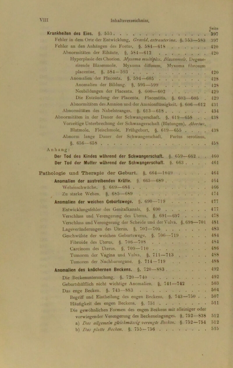 Seite Krankheiten des Eies. §. 55.'$ *397 Fehler in dem Orte der Entwicklung. Gravid, extrauterina. §. 553—583 397 Fehler an den Anhängen des Foetus. §. 584—618 420 Abnormitäten der Eihäute. §. 5S4—612 420 Hyperplasie des Chorion. Myxoma multiplex. Blasenmole. Degene- rirende Blasenmole. Myxoma diffusum. Myxoma fibrosum placentae. §. 584 — 593 420 Anomalien der Placenta. §. 594—605 428 Anomalien der Bildung. §. 595—599 128 Neubildungen der l’lacenta. §. 600—602 429 Die Entzündung der Placenta. Placentitis. §. 603—605 . 429 Abnormitäten des Amnion und der Amnionflüssigkeit. §. 606—612 431 Abnormitäten des Nabelstranges. §. 613—618 434 Abnormitäten in der Dauer der Schwangerschaft. §. 619—658 . . 438 Vorzeitige Unterbrechung der Schwangerschaft (Blutungen). Abortus. Blutmole. Fleischmole. Frühgeburt, §. 619—655 .... 438 Abnorm lange Dauer der Schwangerschaft. Partus serotinus. §. 656—658 458 Anhang: Der Tod des Kindes während der Schwangerschaft. §. 659—662 . . 160 Der Tod der Mutter während der Schwangerschaft. §. 663 .... 461 Pathologie und Therapie der Geburt. §. 664—1049 464 Anomalien der austreibenden Kräfte. §. 665—689 ... . . 464 Wehenschwäche. §. 669—684 466 Zu starke Wehen. §. 685—689 474 Anomalien der weichen Geburtswege. §. 690—719 477 Entwicklungsfehler des Genitalkanals. §. 690 477 Verschluss und Verengerung des Uterus. §. 691—697 .... 478 Verschluss und Verengerung der Scheide und der Vulva. §.698—701 181 Lageveränderungen des Uterus. §. 702—705 493 Geschwülste der weichen Geburtswege. §. 706—719 .... 494 Fibroide des Uterus. §. 7oö—708 4S4 Carcinom des Uterus. §. 709—710 486 Tumoren der Vagina und Vulva. §. 711—713 ..... 488 Tumoren der Nachbarorgane. §.714 — 719 488 Anomalien des knöchernen Beckens. §. 720—883 492 Die Beckenuntersuchung. §. 720—740 492 Geburtshülflich nicht wichtige Anomalien. §. 741—742 . . . 503 Das enge Becken. §. 743—883 504 Begriff und Eintheilung des engen Beckens. §. 743—750 . . 507 Häufigkeit des engen Beckens. §.751 511 Die gewöhnlichen Formen des engen Beckens mit alleiniger oder vorwiegender Verengerung des Beckeneinganges. §. 752—838 512 a) Das allgemein gleichmässig verengte Becken. §.752—754 512 b) Das platte Becken. §.755—756 515