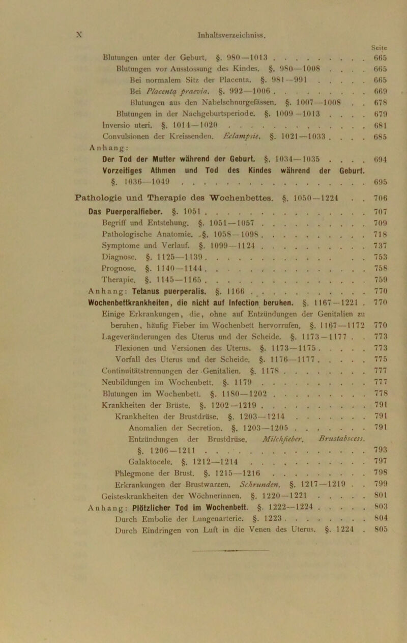 Seite Blutungen unter der Geburt. §. 980—1013 005 Blutungen vor Ausstossung des Kindes. §. OSO—1008 .... 605 Bei normalem Sitz der Placenta. §. 081—001 665 Bei Placenta praevia. §. 092—1006 660 Blutungen aus den Nabelschnurgefässen. §. 1007 1008 . . 678 Blutungen in der Nachgeburtsperiode. §. 1009 1013 . . . . 670 lnversio Uteri. §. 1014—1020 681 Convulsionen der Kreissenden. Eclampsie. §. 1021—1033 . . . . 685 Anhang: Der Tod der Mutter während der Geburt. §. 1034—1035 .... 604 Vorzeitiges Athmen und Tod des Kindes während der Geburt. §. 1036—1049 695 Pathologie und Therapie des Wochenbettes. §. 1050—1224 . . 706 Das Puerperalfieber. §. 1051 707 Begriff und Entstehung. §. 1051 —1057 700 Pathologische Anatomie. .§. 1058—1008 718 Symptome und Verlauf. §. 1009—1124 737 Diagnose. §. 1125—1130 . . 753 Prognose. §. 1140 —1144 758 Therapie. §. 1 145—1165 750 Anhang: Tetanus puerperalis. §. 1166 770 Wochenbettkrankheiten, die nicht auf Infection beruhen. §. 1167 — 1221 . 770 Einige Erkrankungen, die, ohne auf Entzündungen der Genitalien zu beruhen, häufig Fieber im Wochenbett hervorrufen. §. 1167 —1172 770 Lageveränderungen des Uterus und der Scheide. §. 1 173 — 1 177 . 773 Flexionen und Versionen des Uterus. §. 1 173—1175 773 Vorfall des Uterus und der Scheide. §. 1 176—1177 775 Continuitätstrennungen der Genitalien. §. 1178 777 Neubildungen im Wochenbett. §.1179 777 Blutungen im Wochenbett. §. 1180—1202 778 Krankheiten der Brüste. §. 1202—1219 701 Krankheiten der Brustdrüse. §. 1203—1214 791 Anomalien der Secretion. §. 1203—1205 701 Entzündungen der Brustdrüse. Milchfieber. Brustabscess. §. 1206-1211 793 Galaktocele. §. 1212—1214 707 Phlegmone der Brust. §. 1215—1216 708 Erkrankungen der Brustwarzen. Schrunden. §. 1217 —1219 . . 700 Geisteskrankheiten der Wöchnerinnen. §. 1220 — 1221 801 Anhang: Plötzlicher Tod im Wochenbett. §. 1222—1224 803 Durch Embolie der Lungenarterie. §.1223 804 Durch Eindringen von Luft in die Venen des Uterus. §. 1224 . 805