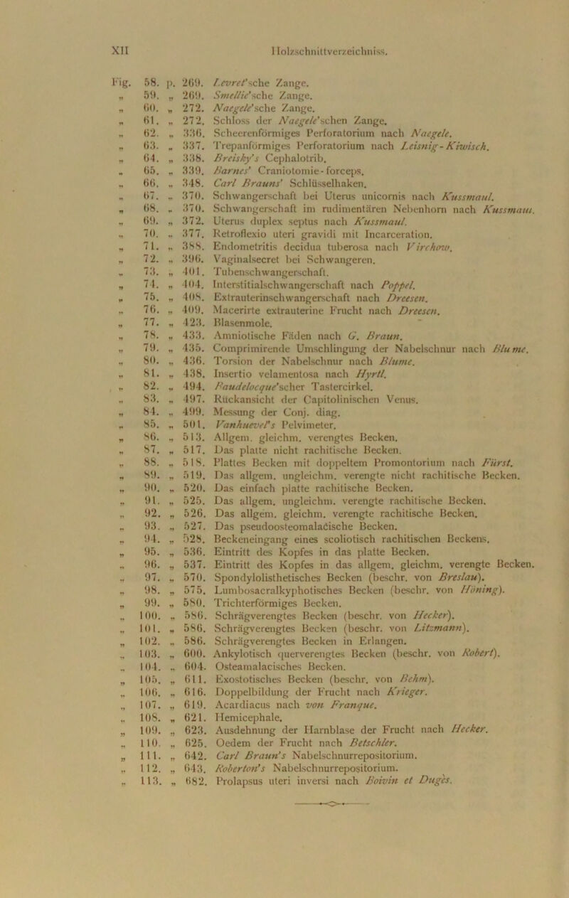 l-'ig. 58. P- 269. l.evret’sehe Zange. yy 59. 269. Smellie’sehe Zange. n 60. yy 272. Naegele’ sehe Zange. n 6t. „ 272. Schloss der Naegele'sehen Zange. 62. « 336. Scheerenfönniges Perloratoriurn nach Naegele. yy 63. *• 337. Trepanlormiges Perforatorium nach Leisnig-Kiwi sch. yy 64. yy 338. Breisky’s Cephalotrib. 65. r* 339. Harnes’ Craniotomie- forceps. 66. 348. Carl Brauns’ Schlüsselhaken. 67. * 370. Schwangerschaft bei Uterus unicornis nach Kussmaul. *» 68. 370. Schwangerschaft im rudimentären Nebenhorn nach Kussmaut. yy 69. yy 372. Uterus duplex septus nach Kussmaul. «t 70. 377. Retroflexio uteri gravidi mit Incarceration. t» 71. y» 3 SS. Endometritis decidua tuberosa nach Virchtnv. *• 72. ♦♦ 396. Vaginalsecret bei Schwangeren. «* 73. yy 401. Tubenschwangerschaft. Jf 74. n 404. Interstitialschwangerschaft nach Poppel. yy 75. yy 408. Extrauterinschwangerschaft nach Dreesen. 76. yy 409. Macerirte extrauterine Frucht nach Dreesen. n 77. yy 423. Blasenmole. n 78. yy 433. Amniotische Fäden nach G. Braun. V 79. yy 435. Comprimirende Umschlingung der Nabelschnur nach Blume. „ 80. yy 436. Torsion der Nabelschnur nach Blume. w 81. yy 438. Insertio velamentosa nach Hyrtl. »* 82. y 494. Faudelocque’achcr Tastercirkel. tt 83. n 497. Rückansicht der Capitolinischen Venus. w 84. n 499. Messung der Conj. diag. t* 85. yy 501. VanhuevePs Pelvimeter. * 86. yy 513. Allgem. gleichm. verengtes Becken. „ 87. yy 517. Das platte nicht rachitische Becken. 1» 88. yy 518. Plattes Becken mit doppeltem Promontorium nach Fürst. yy 89. yy 519. Das allgem. ungleichm. verengte nicht rachitische Becken. yy 90. 520. Das einfach platte rachitische Becken. yy 91. yy 525. Das allgem. ungleichm. verengte rachitische Becken. 92. yy 526. Das allgem. gleichm. verengte rachitische Becken. „ 93. yy 527. Das pseudoosteomalaöische Becken. 94. yy 528. Beckeneingang eines scoliotisch rachitischen Beckens. 95. yy 536. Eintritt des Kopfes in das platte Becken. 96. yy 537. Eintritt des Kopfes in das allgem. gleichm. verengte Becken. * 97. * 570. Spondylolisthetisches Becken (besclir. von Breslau). 98. yy 575. Lumbosacralkyphotisches Becken (besclir. von Höning). yy 99. yy 580. Trichterförmiges Becken. 100. „ 586. Schrägverengtes Becken (beschr. von Hecket•). n 101. yy 586. Schrägverengtes Becken (beschr. von Litzmann). yy 102. „ 586. Schrägverengtes Becken in Erlangen. „ 103. yy 600. Ankylotisch querverengtes Becken (beschr. von Robert). 104. „ 604. Osteamalacisches Becken. w 105. yy 611. Exostotisches Becken (beschr. von Behm). yy 106. 616. Doppelbildung der Frucht nach Krieger. yy 107. yy 619. Acardiacus nach von Franque. « 10S. w 621. Hemicephale. yy 109. yy 623. Ausdehnung der Harnblase der Frucht nach Hecker. 110. yy 625. Oedem der Frucht nach Betschier. yy 111. yy 642. Carl Braun’s Nabelschnurreposilorium. yy 112. yy 643. Roberten’s NabeLschnurrepositorium. yy 113. yy 682. Prolapsus uteri inversi nach Boivin et Duges. o