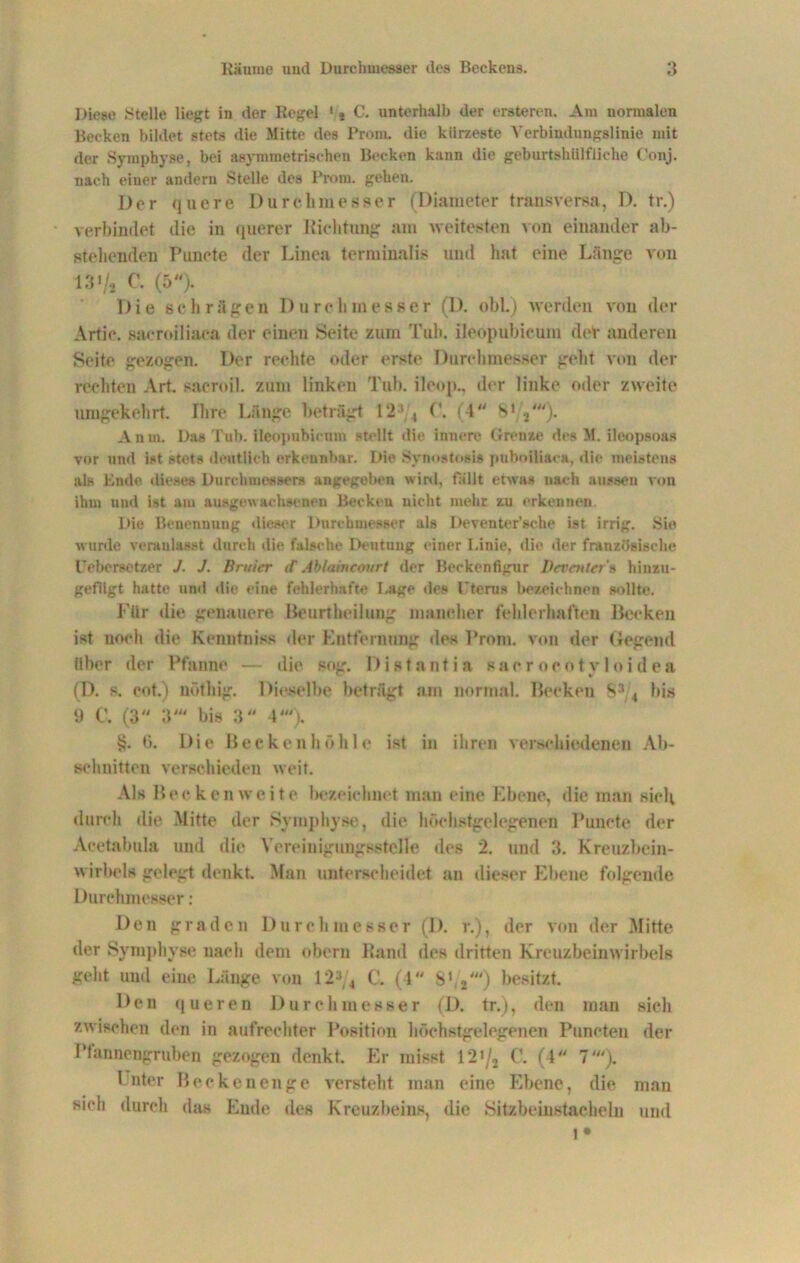 Diese Stelle liegt in der Regel 1 > C. unterhalb der ersteren. Am normalen Becken bildet stets die Mitte des Prom. die kürzeste Verbindungslinie mit der Symphyse, bei asymmetrischen Becken kann die geburtshiilfiiehe Conj. nach einer andern Stelle des Prom. gehen. Der quere Durchmesser (Diameter transversa, D. tr.) verbindet die in querer Richtung am weitesten von einander ab- stehenden Punete der Linea terminalis und hat eine Länge von 13i/i C. (5). Die schrägen Durchmesser (D. obL) werden von der Artie. saeroiliaca der einen Seite zum Tuh. ileopubicum der anderen Seite gezogen. Der rechte oder erste Durchmesser gebt von der rechten Art sacroil. zum linken Tuh. ileop., der linke oder zweite umgekehrt. Ihre Länge beträgt 12' 4 C. (4W 81 2'). Anm. Das Tub. ileopubicum stellt die innere Grenze des M. ileopsoas vor und ist stets deutlich erkennbar. Die Synostosi» puboiliaca, die meistens als Ende dieses Durchmessers angegeben wird, fallt etwa» nach aussen von ihm und ist am ausgewachsenen Becken nicht mehr zu erkennen Die Benennung dieser Durchmesser als Deventer’sche ist irrig. Sie wurde veranlasst durch die falsche Deutung einer I.inie, die der französische Uebersetzer J. J. Untier (C Ablaincourt der Beckenfigur Devntter's hinzu- gefligt hatte und die eine fehlerhafte Lage des Uterus bezeichnen sollte. Für die genauere Beurtbeilung mancher fehlerhaften Becken ist noch die Kennfniss der Entfernung des Prom. von der (legend über der Pfanne — die sog. Distantia saerocötvloidea (D. s. cot.) nöthig. Dieselbe beträgt am normal. Becken 834 bis 9 C. (3 3' bis 3“ 4'). §. 0. Die Becken höhle ist in ihren verschiedenen Ab- schnitten verschieden weit. Als Becken weite bezeichnet man eine Ebene, die man sich durch die Mitte der Symphyse, die höchstgelegenen Punete der Aoetabula und die Yereinigungsstelle des 2. und 3. Kreuzbein- wirbels gelegt denkt. Man unterscheidet an dieser Ebene folgende Durchmesser: Den grade n Durchmesser (I). r.), der von der Mitte der Symphyse nach dem ober» Band des dritten Kreuzbeinwirbels geht und eine Länge von 123/4 C. (4 8‘ /) besitzt. Den queren Durchmesser (D. tr.), den man sich zwischen den in aufrechter Position höchstgelegenen Puncteu der Pfannengruben gezogen denkt. Er misst 12*/, C. (4 7'). Unter Becken enge versteht inan eine Ebene, die man sich durch das Ende des Kreuzbeins, die Sitzbeinstacheln und l*