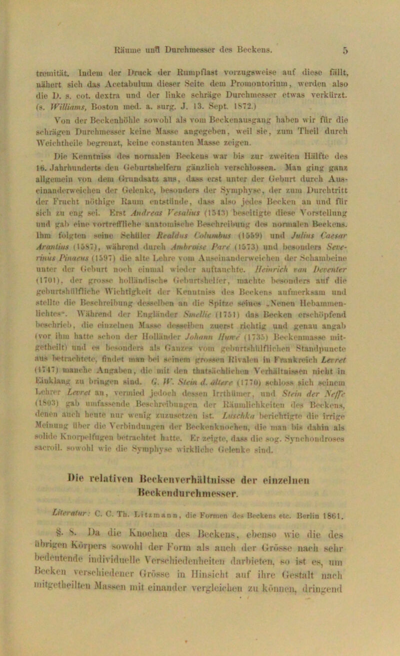 tremität. ludern der Druck der Rumpflast vorzugsweise auf diese fällt, nähert sieh das Acetabulum dieser Seite dem Promontorium, werden also die D. s. cot. dextra und der linke schräge Durchmesser etwas verkürzt. (?. Williams, Boston med. a. surg. J. 13. Sept. 1ST2.) Von der Beckenhöhle sowohl als vom Beckenausgang haben wir für die schrägen Durchmesser keine Masse angegeben, weil sie, zun» Theil durch Weichthcile begrenzt, keine constanten Masse zeigen. Die Kenntniss des normalen Beckens war bis zur zweiten Hälfte des ltj. Jahrhunderts den Geburtshelfern gänzlich verschlossen. Man ging ganz allgemein von dem Grundsatz aus, dass erst unter der Geburt durch Aus- einanderweicheu der Gelenke, besonders der Symphyse, der zum Durchtritt der Frucht uöthige Raum entstünde, dass also jedes Becken an und für sich zu eng sei. Erat Andreas Vesalius (154.1) beseitigte diese Vorstellung und gab eine vortreffliche anatomische Beschreibung de* normalen Beckens. Ihm folgteu seine .Schüler Realdus Col umbus (15591 und Julius Caesar Aranüus (15S7), während durch Amhroise Care (1573) und besonders Seve- rin us Pi na eu s (1597) die alte Lehre vom Auseinanderweichon der Schambeine unter der Geburt noch einmal wieder auftauchte. Heinrich van bereuter (1701). der grosse holländisch* Geburt »heller, machte besonders auf die gehurtshülfliehe Wichtigkeit der Kenntniss des Beckens aufmerksam und stellte die Beschreibung desselben an die Spitze seine« .Neuen Hehammen- liehtes-. Während der Engländer Smellic (1751) das Becken erschöpfend beschrieb, die einzelnen Masse desselben zuerst richtig uud genau augah (vor ihm hatte schon der Holländer Johann Ifwve (1735) Beckenmasse mit- getheilti und «« besonders als Ganzes vom gebnrtshlilflichen Stnndpuuotc aus betrachtete, findet man bei seinem grossen Rivalen in Frankreich Lerret (1717) manche Angaben, die mit den thatsächiiehoa Verhältnissen nicht in Eiuklaug zu hriugcn sind. G. ff. Stein d. allere ( 1770) schloss sich seinem Lehrer Levret an, vermied jedoch dessen Irrthümer, und Stein der Ne/fr (IS031 gab umfassende Beschreibungen der Räumlichkeiten des Beckens, «lenen auch heute nur wenig zuzusetzen ist. Luschka berichtigte die irrige Meinung Uber die \ erbindungen der Beekcnknoehen, die man bis dahin als solide Knorpelfugen betrachtet hatte. Er zeigte, das« die sog. Synchondroses sacroil. sowohl wie «li«1 Symphyse wirkliche Gelenke sind. IMe relativen Beekenverhilltnisse der einzelnen Beekendu rchmesser. Literatur: C. C. Th. I.itzmann, die Formen des Bccken.s etc. Berlin 1801. v>* h)a die Knochen des Beckens, ebenso wie die des iibiigen k«»rpers sowohl der Form als auch der Grösse nach sehr bedeutende individuelle Verschiedenheiten darbieten, so ist es, um Keeken verschiedener Grösse in Hinsicht auf ihre Gestalt nach mitgetheilten Massen mit einander vergleichen zu können, dringend