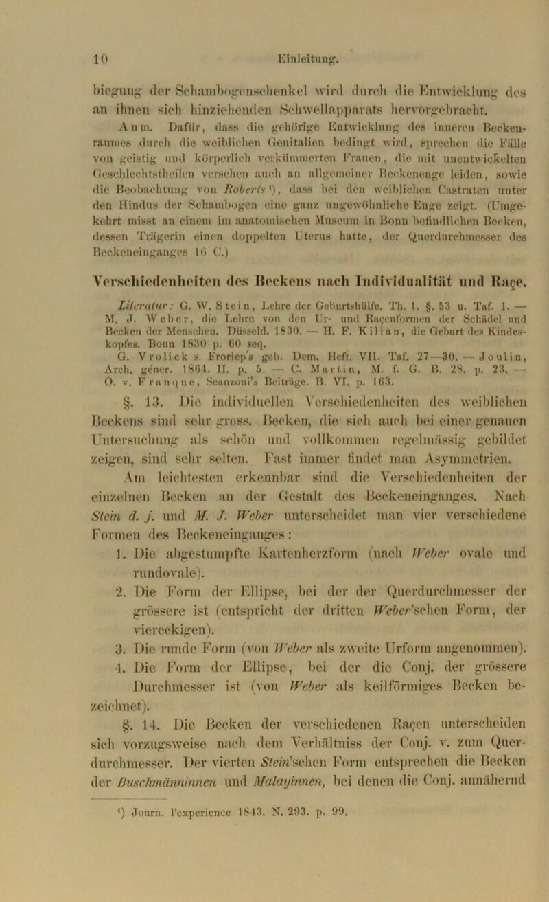 biegung der Sehambogenschenkel wird durch die Entwicklung des an ihnen sieh hinziehenden Schwellapparats hervorgebracht. Anni. Dafür, dass die gehörige Entwicklung des inneren Becken- raunies durch die weiblichen Genitalien bedingt wird, sprechen die Fälle von geistig und körperlich verkümmerten Frauen, die mit unentwickelten Geschlechtstheilen versehen auch an allgemeiner Beckenenge leiden, sowie die Beobachtung von Roberts'), dass hei den weiblichen Castraten unter den Hindus der Schambogen eine ganz ungewöhnliche Enge zeigt. (Umge- kehrt misst an einem im anatomischen Museum in Bonn befindlichen Becken, dessen Trägerin einen doppelten Uterus hatte, der Querdnrcbmesser des Beckeneingauges IG C.) Verschiedenheiten des Beckens nach Individualität und Rage. Literatur: G. W. Stein, Lehre der Geburtshülfe. Th. 1. §.53 u. Taf. 1. — M, J. Weber, die Lehre von den Ur- und Ra(;enformen der Schädel und Becken der Menschen. Düsseid. 1830. — H. F. Kilian, die Geburt des Kindes- kopfes. Bonn 1830 p. 60 seq. G. Vrolick s. Froriep’s geh. Dem. Heft. VIl. Taf. 27—30. — Joulin, Arch. gener. 1864. II. p. 5. — C. Martin, M. f. G. B. 28. p. 23. — O. v. Franque, Scanzoni’s Beiträge. B. VI. p. 163. §. 13. Die individuellen Verschiedenheiten des weiblichen Beckens sind sehr gross. Becken, die sieh auch bei einer genauen Untersuchung als schön und vollkommen regelmässig gebildet zeigen, sind sehr selten. Fast immer findet man Asymmetrien. Am leichtesten erkennbar sind die Verschiedenheiten der einzelnen Becken an der Gestalt des ■Beckeneinganges. Nach Stein d. j. und M. J. Weber unterscheidet man vier verschiedene Formen des Beckeneinganges: 1. Die abgestumpfte Kartenherzform (nach Weber ovale und rundovale). 2. Die Form der Ellipse, bei der der Querdurchmesser der grössere ist (entspricht der dritten Weber'sehen Form, der viereckigen). 3. Die runde Form (von Weber als zweite Urform angenommen). 4. Die Form der Ellipse, hei der die Conj. der grössere Durchmesser ist (von Weber als keilförmiges Becken be- zeichnet). §. 14. Die Becken der verschiedenen Ragen unterscheiden sich vorzugsweise nach dem Verhältniss der Conj. v. zum Quer- durchmesser. Der vierten Sto'n’schen Form entsprechen die Becken der ßuschmännimen und Malayinnen, hei denen die Conj. annähernd 4) Journ. l’experience 1843. N. 293. p. 99.