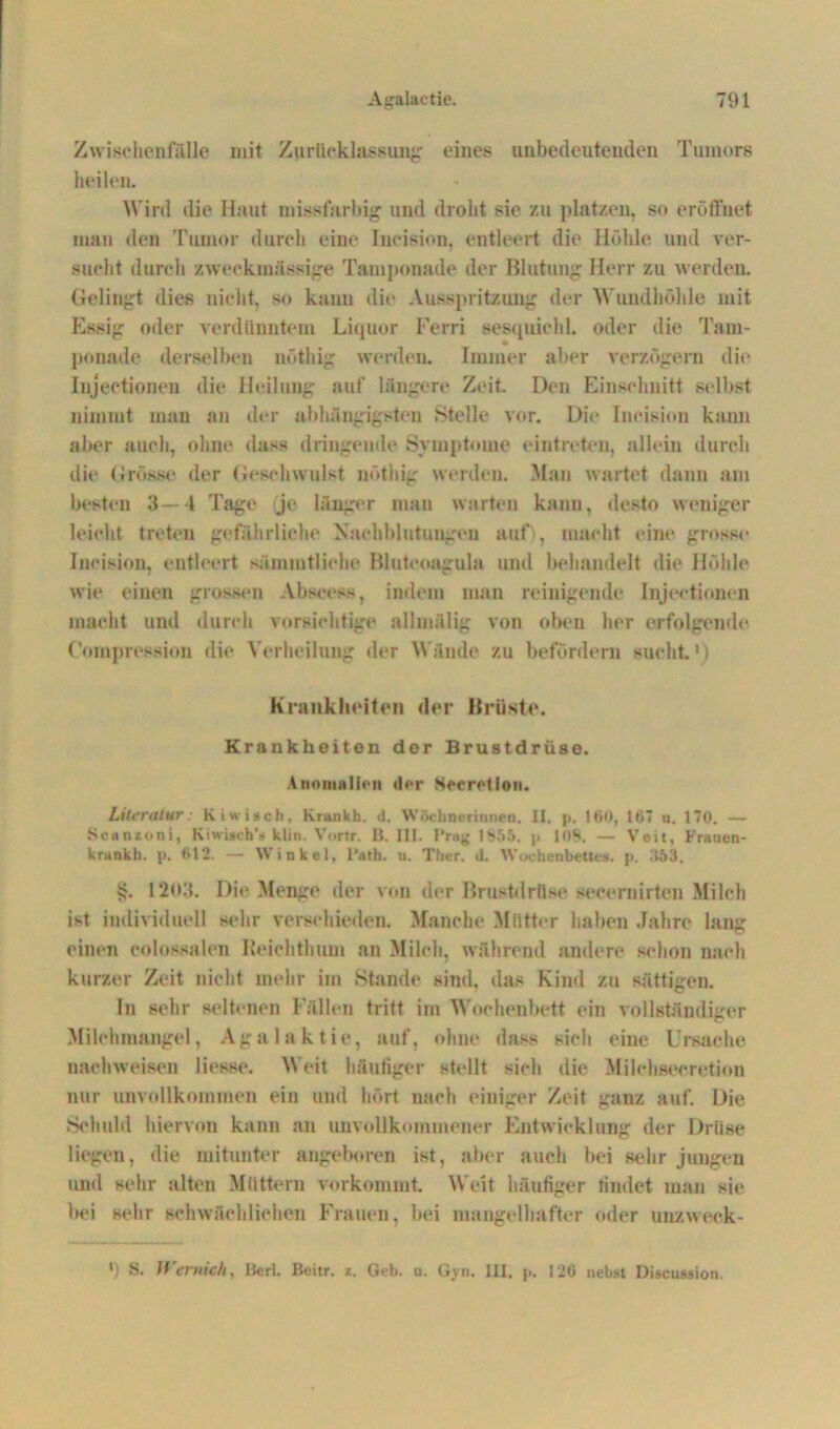 Zwischen fälle mit Zurücklassung eines unbedeutenden Tumors heilen. Wird die Haut missfarbig und droht sie zu platzeil, so eröffnet man den Tumor durch eine Incision, entleert die Höhle und ver- sucht durch zweckmässige Tamponade der Blutung Herr zu werden. Gelingt dies nicht, so kann die Ausspritzung der Wundhöhle mit Essig oder verdünntem Liquor Eerri sesquiehl. oder die Tarn- ponade derselben nöthig werden. Immer aber verzögern die Injectioneu die Heilung auf längere Zeit. Den Einschnitt selbst nimmt man an der abhängigsten .Stelle vor. Die Incision kann aber auch, ohne dass dringende Symptome eintreten, allein durch die Grösse der Geschwulst nöthig werden. Man wartet dann am besten 3—4 Tage je länger man warten kann, desto weniger leicht treten gefährliche Nachblutungen auf), macht eine grosse Incision, entleert sämmtliche Bluteoagula und behandelt die Höhle wie einen grossen Abscess, indem man reinigende Injeetionen macht und durch vorsichtige allmälig von oben her erfolgende Compression die Verheilung der Wände zu befördern sucht.*) Krankheiten der Brüste. Krankheiten der Brustdrüse. Anomalien der Sccrction. Literatur: Kiwiseh, Krankh. <1. Wöchnerinnen. II. p. ISO, 167 u. 170. — Ncanzoni, Kiwisch’s klin. Vortr. B. III. Pray 1855. p 108. — Veit, Frauen- krankh. p. 612. — Winkel, l'ath. n. Ther. d. Wochenbettes, p. 353. $. 1203. Die Menge der von der Brustdrüse secernirten Milch ist individuell sehr verschieden. Manche Mütter haben Jahre lang einen colossalen Heichtluun an Milch, während andere schon nach kurzer Zeit nicht mehr im Stande sind, das Kind zu sättigen. In sehr seltenen Fällen tritt im Wochenbett ein vollständiger Milchmangel, Agalaktie, auf, ohne dass sieh eine Ursache nach weisen Hesse. Weit häufiger stellt sich die Milehseeretion nur unvollkommen ein und hört nach einiger Zeit ganz auf. Die Schuld hiervon kann an unvollkommener Entwicklung der Drüse liegen, die mitunter angeboren ist, aber auch bei sehr jungen und sehr alten Müttern vorkommt. Weit häufiger findet man sie bei sehr schwächlichen Frauen, bei mangelhafter oder unzweek- *) Wernich, Berl. Beitr. z. Geb. u. Gyn. III, p. 126 neb.st Discussion.