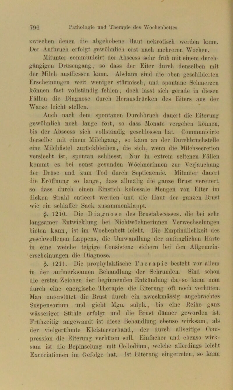 /wischen denen die abgehobene Haut nekrotisch werden kann. Der Aufbruch erfolgt gewöhnlich erst nach mehreren Wochen. Mitunter oommuuicirt der Abscess sehr früh mit einem durch- gängigen Drüsengang, so dass der Eiter durch denselben mit der Milch ausfliessen kann. Alsdann sind die oben geschilderten Erscheinungen weit weniger stürmisch, und spontane Schmerzen können fast vollständig fehlen; doch lässt sich gerade in diesen Fällen die Diagnose durch Herausdrttcken des Eiters aus der Warze leicht stellen. Auch nach dem spontanen Durchbruch dauert die Eiterung gewöhnlich noch lange fort, so dass Monate vergehen können, bis der Abscess sich vollständig geschlossen hat. Commuuieirte derselbe mit einem Milchgang, so kann an der Durchbruchstelle eine Milchfistel Zurückbleiben, die sich, wenn die Milchsecretion versiecht ist, spontan schliesst. Nur in extrem seltenen Fällen kommt es bei sonst gesunden Wöchnerinnen zur Verjauchung der Drüse und zum Tod durch Septicaemie. Mitunter dauert die Eröffnung so lange, dass allmälig die ganze Brust vereitert, so dass durch einen Einstich kolossale Mengen von Eiter im dicken Strahl entleert werden und die Haut der ganzen Brust wie ein schlaffer Sack zusammenklappt. §. 1210. Die Diagnose des Brustabscesses, die bei sehr langsamer Entwicklung bei Nichtwöchnerinnen Verwechselungen bieten kann, ist im Wochenbett leicht. Die Empfindlichkeit des geschwollenen Lappens, die Umwandlung der anfänglichen Härte in eine weiche teigige C'onsistenz sichern bei den Allgemein- erscheinungen die Diagnose. §. 1211. Die prophylaktische Therapie besteht vor allem in der aufmerksamen Behandlung der Schrunden. Sind schon die ersten Zeichen der beginnenden Entzündung da,-so kann man durch eine energische Therapie die Eiterung oft noch verhüten. Man unterstützt die Brust durch ein zweckmässig angebrachtes Suspensorium und giebt Mgn. sulph., bis eine Reihe ganz wässeriger Stühle erfolgt und die Brust dünner geworden ist. Frühzeitig angewandt ist diese Behandlung ebenso wirksam, als der vielgerühmte Kleisterverband, der durch allseitige Com- pression die Eiterung verhüten soll. Einfacher und ebenso wirk- sam ist die Bepinselung mit Collodium, welche allerdings leicht Excoriationen im Gefolge hat. Ist Eiterung eingetreten, so kann