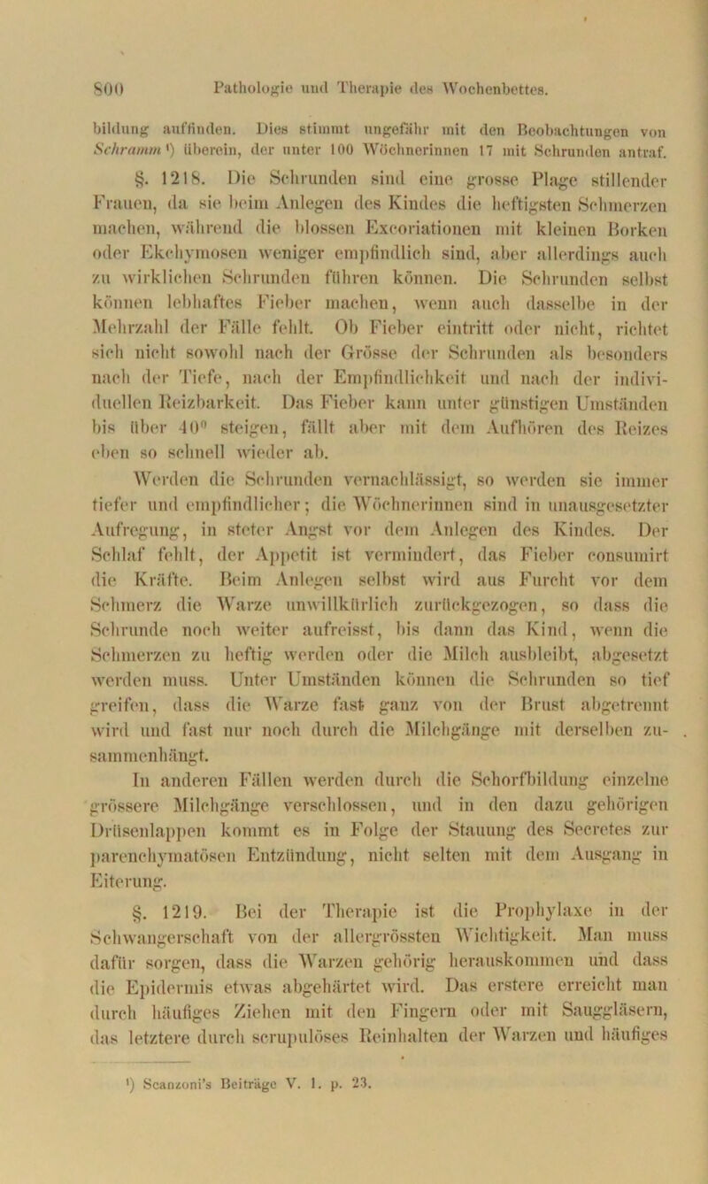 bihlung auflinden. Dies stimmt ungefähr mit den Beobachtungen von Schramm ') überein, der unter 100 Wöchnerinnen 17 mit Schrunden antraf. 1218. Die Schrunden sind eine grosse Plage stillender Frauen, da sie beim Anlegen des Kindes die heftigsten Schmerzen machen, während die blossen Excoriationen mit kleinen Borken oder Ekohymosen weniger empfindlich sind, aber allerdings auch zu wirklichen Sehrunden führen können. Die Schrunden selbst können lebhaftes Fieber machen, wenn auch dasselbe in der Mehrzahl der Fälle fehlt. Ob Fieber eintritt oder nicht, richtet sich nicht sowohl nach der Grösse der Schrunden als besonders nach der Tiefe, nach der Empfindlichkeit und nach der indivi- duellen Reizbarkeit. Das Fieber kann unter günstigen Umständen bis über 40° steigen, fällt aber mit dem Aufhören des Reizes eben so schnell wieder ab. Werden die Schrunden vernachlässigt, so werden sic immer tiefer und empfindlicher; die Wöchnerinnen sind in unausgesetzter Aufregung, in steter Angst vor dem Anlegen des Kindes. Der Schlaf fehlt, der Appetit ist vermindert, das Fieber consumirt die Kräfte. Beim Anlegen selbst wird aus Furcht vor dem Schmerz die Warze unwillkürlich zurückgezogen, so dass die Schrunde noch weiter aufreisst, bis dann das Kind, wenn die Schmerzen zu heftig werden oder die Milch ausbleibt, abgesetzt werden muss. Unter Umständen können die Schrunden so tief greifen, dass die Warze fast, ganz von der Brust abgetrennt wird und fast nur noch durch die Milchgänge mit derselben Zu- sammenhänge. In anderen Fällen werden durch die Schorfbildung einzelne grössere Milchgänge verschlossen, und in den dazu gehörigen Drüsenlappen kommt es in Folge der Stauung des Secretes zur parenchymatösen Entzündung, nicht selten mit dem Ausgang in Eiterung. §. 1219. Bei der Therapie ist die Prophylaxe in der Schwangerschaft von der allergrössten Wichtigkeit. Man muss dafür sorgen, dass die Warzen gehörig herauskommen und dass die Epidermis etwas abgehärtet wird. Das erstere erreicht man durch häufiges Ziehen mit den Fingern oder mit Sauggläsern, das letztere durch scrupulöses Reinhalten der Warzen und häufiges