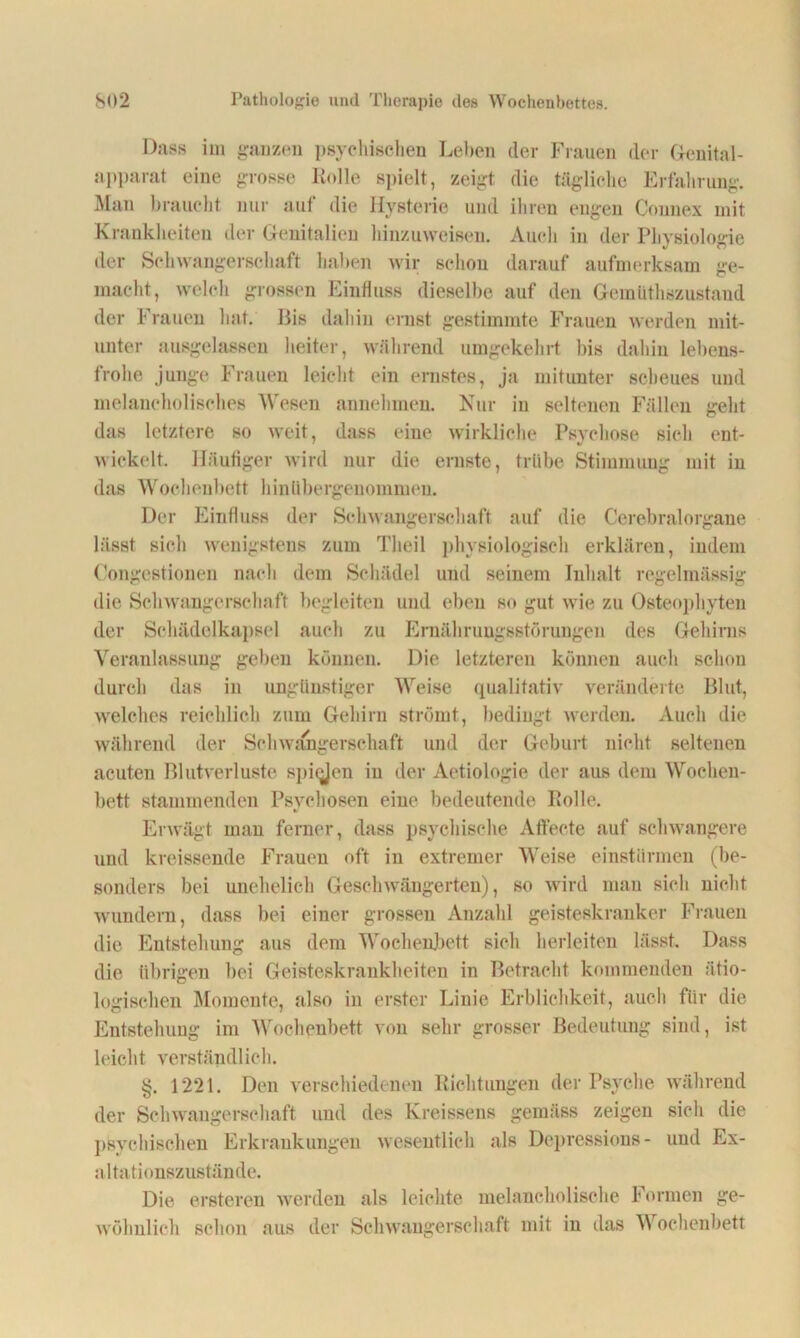 Dass im ganzen psychischen Leben der Frauen der Genital- apparat eine grosse Kelle spielt, zeigt die tägliche Erfahrung. Man braucht nur aut die Hysterie und ihren engen Connex mit Krankheiten der Genitalien hinzuweisen. Auch in der Physiologie der Schwangerschaft haben wir schon darauf aufmerksam ge- macht, welch grossen Einfluss dieselbe auf den Geinüthszustaud der Frauen hat. Bis dahin ernst gestimmte Frauen werden mit- unter ansgelassen heiter, während umgekehrt bis dahin lebens- frohe junge Frauen leicht ein ernstes, ja mitunter scheues und melancholisches Wesen annehmen. Nur in seltenen Fällen geht das letztere so weit, dass eine wirkliche Psychose sich ent- wickelt. Häufiger wird nur die ernste, trübe Stimmung mit in das Wochenbett hinübergenommen. Der Einfluss der Schwangerschaft auf die Cerebralorgane lässt sich wenigstens zum Theil physiologisch erklären, indem Congestionen nach dem Schädel und seinem Inhalt regelmässig die Schwangerschaft begleiten und eben so gut wie zu Osteophyten der Schädelkapsel auch zu Ernährungsstörungen des Gehirns Veranlassung geben können. Die letzteren können auch schon durch das in ungünstiger Weise qualitativ veränderte Blut, welches reichlich zum Gehirn strömt, bedingt werden. Auch die während der Schwangerschaft und der Geburt nicht seltenen acuten Blutverluste spiqjen in der Aetiologie der aus dem Wochen- bett stammenden Psychosen eine bedeutende Kolle. Erwägt man ferner, dass psychische Affecte auf schwangere und kreissende Frauen oft in extremer Weise einstürmen (be- sonders bei unehelich Geschwängerten), so wird man sich nicht wundern, dass bei einer grossen Anzahl geisteskranker Frauen die Entstehung aus dem Wochenbett sich herleiten lässt. Dass die übrigen bei Geisteskrankheiten in Betracht kommenden ätio- logischen Momente, also in erster Linie Erblichkeit, auch für die Entstehung im Wochenbett von sehr grosser Bedeutung sind, ist leicht verständlich. §. 1221. Den verschiedenen Richtungen der Psyche während der Schwangerschaft und des Kreissens gemäss zeigen sich die psychischen Erkrankungen wesentlich als Depressions- und Ex- altationszustände. Die ersteren werden als leichte melancholische Formen ge- wöhnlich schon aus der Schwangerschaft mit in das A\ ochenbett