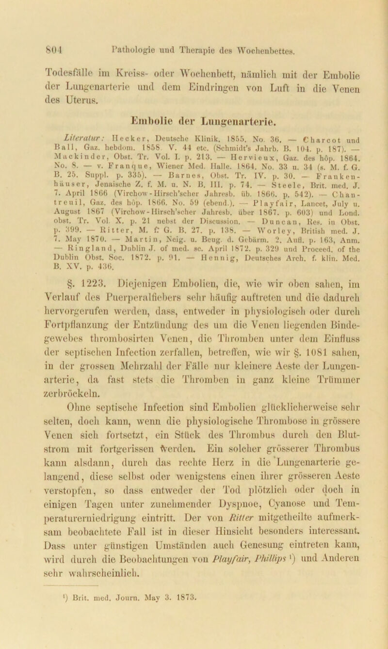 Todesfälle im Kreiss- oder Wochenbett, nämlich mit der Embolie der Lnngenarterie und dem Eindringen von Luft in die Venen des Uterus. Embolie der Lungenarterie. Literatur: Hecker, Deutsche Klinik. 1855. No. 36. — Charcot und Ball, Gaz. hebdoni. 1858. V. 44 etc. (Schmidt’s Jahrb. B. 104. p. 187). — Mackinder, Obst. Tr. Vol. I. p. 213. — Hervieux, Gaz. des höp. 1864. No. 8. — v. Franque, Wiener Med. Halle. 1864. No. 33 u. 34 (s. M. f. G. B. 25. Suppl. p. 335). — Barnes, Obst. Tr. IV. p. 30. — Franken- häuser, Jenaische Z. f. M. u. N. B. 111. p. 74. — Steele, Brit. ined. J. 7. April 1866 (Virchow- Ilirsch’scher Jahresb. üb. 1866. p. 542). — Chau- treuil, Gaz. des höp. 1866. No. 50 (ebend.). — Playfair, Lancet, July u. August 1867 (Virchow-Hirsch’scher Jahresb, über 1867. p. 603) und Lond. obst. Tr. Vol. X. p. 21 nebst der Discussion. — Duncan, Res. in Obst, p. 399. — Ritter, M. fr G. B. 27. p. 138. — Worley, British med. J. 7. May 1870. — Martin, Neig. u. Beug. d. Gebürm. 2. Aufl. p. 163, Anm. — Ringland, Dublin J. of med. sc. April 1872. p. 329 und Proceed. of the Dublin Obst. Soc. 1872. p. 01. — Hennig, Deutsches Arch. f. klin. Med. B. XV. p. 436. §. 1223. Diejenigen Embolien, die, wie wir oben sahen, im Verlauf des Puerperalfiebers sehr häufig auftreten und die dadurch hervorgerufen werden, dass, entweder in physiologisch oder durch Fortpflanzung der Entzündung des um die Venen liegenden Binde- gewebes thrombosirten Venen, die Thromben unter dem Einfluss der septischen Infection zerfallen, betreffen, wie wir §. 1081 sahen, in der grossen Mehrzahl der Fälle nur kleinere Aeste der Lungen- arterie, da fast stets die Thromben in ganz kleine Trümmer zerbröckeln. Ohne septische Infection sind Embolien glücklicherweise sein- selten, doch kann, wenn die physiologische Thrombose in grössere Venen sich fortsetzt, ein Stück des Thrombus durch den Blut- strom mit fortgerissen Werden. Ein solcher grösserer Thrombus kann alsdann, durch das rechte Herz in die Lungenarterie ge- langend , diese selbst oder wenigstens einen ihrer grösseren Aeste verstopfen, so dass entweder der Tod plötzlich oder doch in einigen Tagen unter zunehmender Dyspnoe, Cyanose und Tem- peraturerniedrigung eiutritt. Der von Ritter mitgetheilte aufmerk- sam beobachtete Fall ist in dieser Hinsicht besonders interessant. Dass unter günstigen Umständen auch Genesung eiutreten kann, wird durch die Beobachtungen von Playfair, Phillips') und Anderen sehr wahrscheinlich. ') Brit. med. Journ. May 3. 1873.