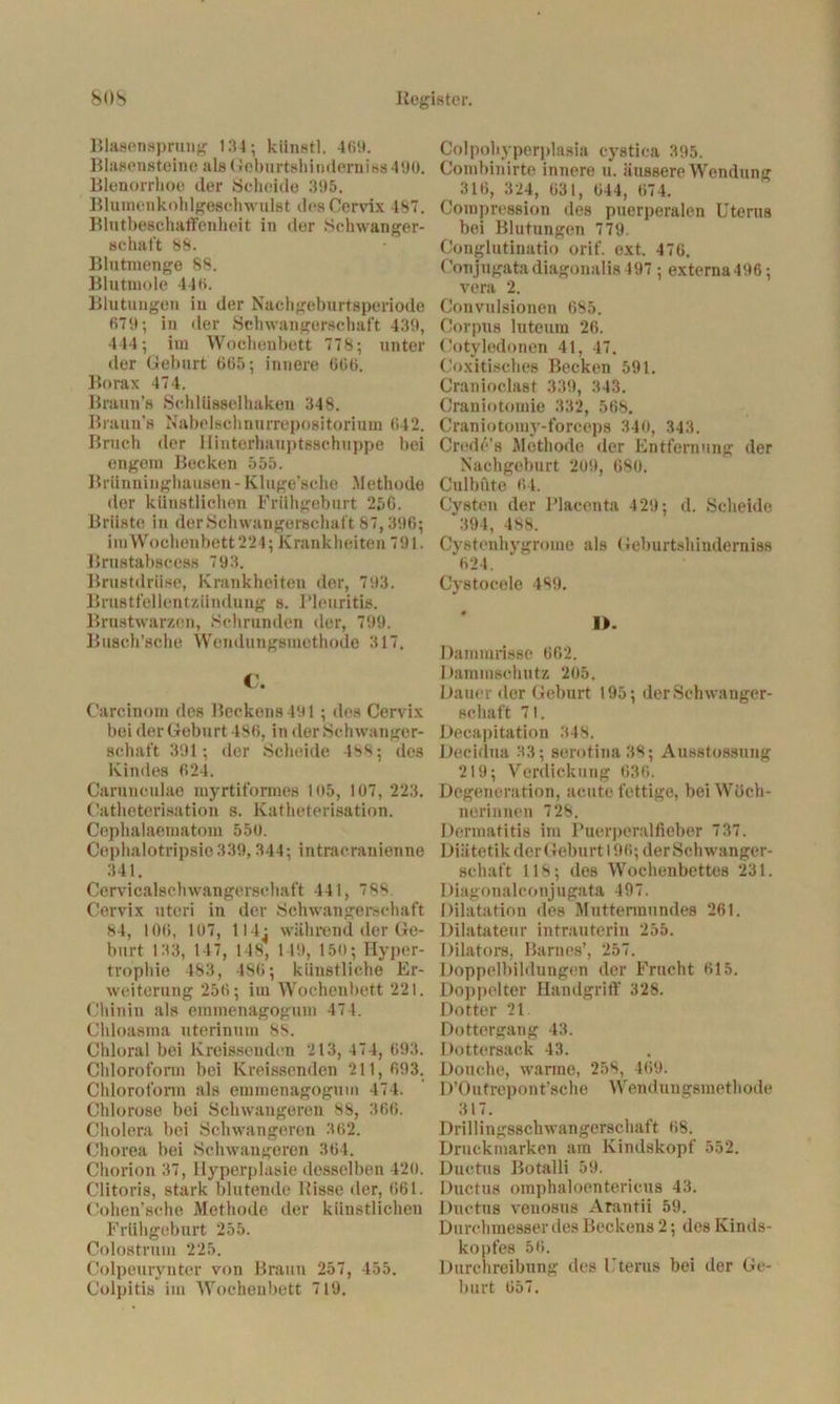 Blasensprung 134; künstl. 469. Blasensteine alsGeburtshinderniss 190. Blenorrhoe der Scheide 395. Blumenkohlgeschwillst des Cervix 487. Blutbeschaffenheit in der Schwanger- schaft 88. Blutmenge 88. Blutmoie 446. Blutungen in der Nachgeburtsperiode 679; in der Schwangerschaft 439, 444; im Wochenbett 778; unter der Geburt 665; innere 666. Borax 474. Braun’s Schlüsselhaken 348. Braun’« Nabelschnurrepositorium 642. Bruch der HinterhauptBschuppe bei engem Becken 555. Brünninghausen - Kluge’sche Methode der künstlichen Frühgeburt 256. Brüste in der Schwangerschaft 87,396; imWochenbett 224; Krankheiten 791. Brustabscess 793. Brustdrüse, Krankheiten der, 793. Brustfellentzündung s. Pleuritis. Brustwarzen, Schrunden der, 799. Busch’sche Wendungsmethode 317. C. Carcinom des Beckens 491; des Cervix bei der Geburt 486, in der Schwanger- schaft 391; der Scheide 488j des Kindes 624. Caruneulae myrtifornies 1()5, 107, 223. Catheterisation s. Katheterisation. Cephalaematom 55o. Cephalotripsie 339,344; intracranienne 341. Cervicalschwangersehaft 441, 788. Cervix utori in der Schwangerschaft 84, 106, 107, 114: während der Ge- burt 133, 147, 1 18, 1 19, 150; Hyper- trophie 483, 486; künstliche Er- weiterung 256; im Wochenbett 221. Chinin als emmenagogum 474. Chloasma uterinum 8S. Chloral bei Kreisseuden 213, 474, 693. Chloroform bei Kreissenden 211,693. Chloroform als emmenagogum 474. Chlorose bei Schwangeren 88, 366. Cholera bei Schwangeren 362. Chorea bei Schwangeren 364. Chorion 37, Hyperplasie desselben 420. Clitoris, stark blutende Bisse der, 661. Cohen’sche Methode der künstlichen Frühgeburt 255. Colostrum 225. Colpeurynter von Braun 257, 455. Colpitis im Wochenbett 719. Colpobyperplasia cystica 395. Combinirte innere u. äussere Wendung 316, 324, 631, 644, 674. Compression des puerperalen Uterus bei Blutungen 779. Conglutinatio orif. ext. 476. Conjugatadiagonalis497 ; externa496; vera 2. C'onvulsionen 685. Corpus luteum 26. Cotyledonen 41, 47. Coxitisches Becken 591. Cranioclast 339, 343. Craniotomie 332, 568. Craniotomy-forceps 340, 343. Crede’s Methode der Entfernung der Nachgeburt 209, 680. Culbüte 64. Cysten der Placenta 429; d. Scheide 394, 488. Cystcnhygrome als Geburtshinderniss 624. Cystocele 489. I>. Dammrisse 662. Dammschutz 205. Dauer der Geburt 195; der Schwanger- schaft 71. Decapitation 348. Decidua 33; serotina38; Ausstossung 219; Verdickung 636. Degeneration, acute fettige, bei Wöch- nerinnen 728. Dermatitis im Puerperalfieber 737. Diätetik der Geburt 196; der Schwanger- schaft 118; des Wochenbettes 231. Diagonalconjugata 497. Dilatation des Muttermundes 261. Dilatateur intrauterin 255. Dilators, Barnes’, 257. Doppelbildungen der Frucht 615. Doppelter Handgriff 328. Dotter 21. Dottergang 43. Dottersack 43. Douche, warme, 258, 469. D’Outrepont’sche Wendungsmethode 317. Drillingsschwangerschaft 68. Druckmarken am Kindskopf 552. Ductus Botalli 59. Ductus omphaloentericus 43. Ductus venosus Arantii 59. Durchmesser des Beckens 2; des Kinds- kopfes 56. Durchreibung des Uterus bei der Ge- burt 657.