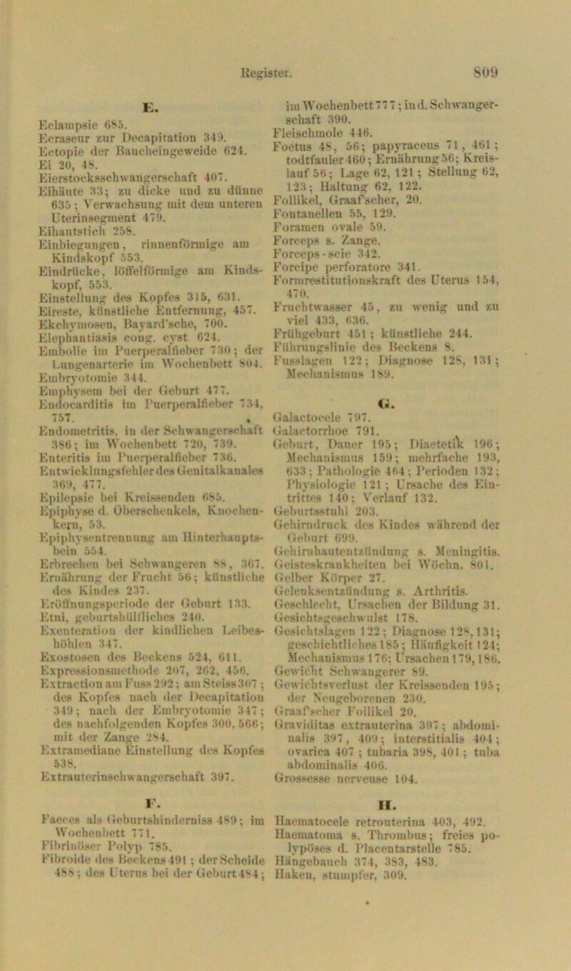 E. Eclampsie 685. Ecraseur zur Decapitation 349. Ectopie iler Baucheingeweide 624. Ei 20, 48. Eierstocksschwangerschaft 407. Eihäute 33; zu dicke und zu dünne 635 ; Verwachsung mit dem untereu Uterinsegment 479. Eihautstich 258. Einbiegungen, rinnenförmige am Kindskopf 553. Eindrücke, löffei förmige am Kinds- kopf, 553. Einstellung des Kopfes 315, 631. Eireste, künstliche Entfernung, 457. Ekchymosen, Bayard’sche, 700. Elephantiasis cong. evst 624. Embolie im Puerperalfieber 730; der Lungenarterie im Wochenbett M>4. Embryotomie 344. Emphysem bei der Geburt 47 7. Endocarditis im Puerperalfieber 734. 757. Endometritis, in der Schwangerschaft 366; im Wochenbett 720, 739. Enteritis im Puerperalfieber 736. EntwicklungsfehlerdesGeuitalkanales 369, 477. Epilepsie bei Kreissenden 685. Epiphyse d. Oberschenkels, Knoehen- kern, 53. Epiphysentrennung am Hinterhaupts- bein 554. Erbrechen bei Schwangeren *6, 367. Ernährung der Frucht 56; künstliche des Kindes 237. Eröffnungsperiode der Geburt 133. Etui, geburtshUltlich» 240. Exenteration der kindlichen Leibes- höhlen 347. Exostosen des Beckens 524, 611. Expressionsmethode 207, 262, 456. Extraction am Fuss 292; amSteiss307 ; des Kopfes nach der Decapitation 349; nach der Embryotomie 317; des nachfolgenden Kopfes 300, 566; mit der Zange 264. Extramediane Einstellung des Kopfes 538. Extrauterinschwangerschaft 397. F. Faeces als Gebnrtshinderniss 489; im Wochenbett 771. Fibrinöser Polyp 785. Fibroide des Beckens 491; der Scheide 486; des Uterus bei der Geburt4S4; im Wochenbett 77 7 ; ind. Schwanger- schaft 390. Fleischmole 446. Foetus 48. 56; papyraceus 71. 161; todtfauler460; Ernährung 56; Kreis- lauf 56; Lage 62, 121 ; Stellung 62, 123; Haltung 62, 122. Follikel, Graafscher, 20. Fontanellen 55, 129. Foramen ovale 59. Forceps s. Zange. Forceps-seie 342. Forcipe perforatore 341. Formrestitutionskraft des Uterus 154, 470. Fruchtwasser 45, zu wenig und zu viel 433, 636. Frühgeburt 451 ; künstliche 244. Führungslinie des Beckens 8. Fusslagen 122; Diagnose 128, 131; Mechanismus 189. Cä. Galactocelc 797. Galactorrhoe 791. Geburt, Dauer 195; DiaetetiV 196; Mechanismus 159; mehrfache 193, 633: Pathologie 464 ; Perioden 132; Physiologie 121 ; Ursache des Ein- trittes 140; Verlauf 132. Geburtsstuhl 203. Gehirmlruek des Kindes während der Geburt 699. Gehirnhautentzündung s. Meningitis. Geisteskrankheiten hei Wöchn. 801. Gelber Körper 27. Gelenksentzündung s. Arthritis. Geschlecht, Ursachen der Bildung 31. Gesichtsgeschwulst 178. Gesichtslagen 122; Diagnose 128,131; geschichtliches 185; Häufigkeit 124; Mechanismus 176; Ursachen 179,186. Gewicht Schwangerer 89. Gewichtsverlust der Kreissendon 195; der Neugeborenen 230. Graafscher Follikel 20. Graviditas extrauterina 397 ; abdomi- nalis 397, 409; interstitialis 404; ovarica 407 ; tubaria 398, 401 ; tuba abdominalis 406. Gros*esse uervense 104. II. Ilaoinatocele retrouterina 403, 492. Haematoma s. Thrombus; freies po- lypöses d. Plaeentarstelle 785. Hängebanch 374, 383, 183. Haken, stumpfer, 309.