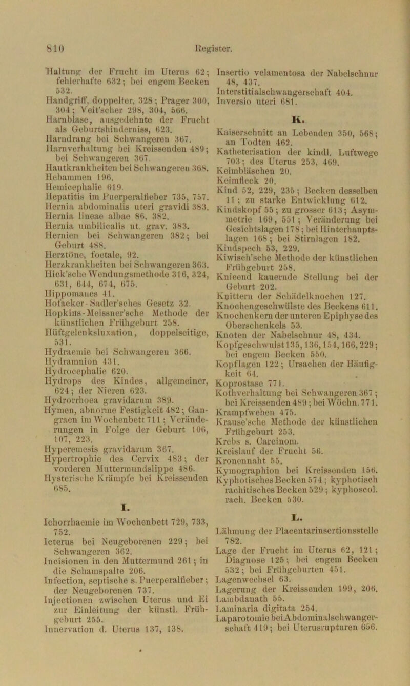 Haltung der Frucht im Uterus 62; fehlerhafte 632; bei engem Becken 532. Handgriff, doppelter, 328; Prager 300, 304; Veit’scher 298, 304, 566. Harnblase, ausgedehnte der Frucht als Geburtshinderniss, 623. Harndrang bei Schwangeren 367. Harnverhaltung bei Kreissenden 489; bei Schwangeren 367. Hautkrankheiten bei Schwangeren 368. Hebammen 196. Hemicephalie 619. Hepatitis im Puerperalfieber 735, 757. Hemia abdominalis uteri gravidi 383. Hernia lineae albae 86, 382. llernia umbilicalis ut. grav. 383. Hernien bei Schwangeren 382 ; bei Geburt 488. Herztöne, foetale, 92. Herzkrankheiten bei Schwangeren 363. Hick’sche Wendungsmethode 316, 324, 631, 6 14, 674, 675. Hippomaues 41. Hofacker-Sadler'sches Gesetz 32. Hopkins-Meissnor’sche Methode der künstlichen Frühgeburt 258. Hüftgelenksluxation, doppelseitige, 531. Hydraemie bei Schwangeren 366. Hvdramnion 431. Hy* Irocephalie 620. Hydrops des Kindes, allgemeiner, 624; der Nieren 623. Hydrorrhoea gravidarum 389. Hymen, abnorme Festigkeit 482; Gan- graen im Wochenbett 711; Verände- rungen in Folge der Geburt 106, 107, 223. Ilyperemesis gravidarum 367. Hypertrophie des Cervix 483 ; der vorderen Muttermundslippe 486. Hysterische Krämpfe bei Kreissenden *685. I. Ichorrhaemie im Wochenbett 729, 733, 752. Icterus bei Neugeborenen 229; bei Schwangeren 362. Incisionon in den Muttermund 261; in die Schamspalte 206. Infection, septische s. Puerperalfieber; der Neugeborenen 737. Injectionen zwischen Uterus und Ei zur Einleitung der künstl. Früh- geburt 255. Innervation d. Uterus 137, 138. Insertio velamentosa der Nabelschnur 48, 437. Interstitialschwangerschaft 404. Inversio uteri 681. K. Kaiserschnitt an Lebenden 350, 568; an Todten 462. Katheterisation der kindl. Luftwege 703; des Uterus 253, 469. Keimbläschen 20. Keimfieck 20. Kind 52, 229, 235 ; Becken desselben 11 ; zu starke Entwicklung 612. Kindskopf 55; zu grosser 613; Asym- metrie 169, 551; Veränderung bei Gesichtslagen 178; bei Hinterhaupts- lagen 168; bei Stirnlagen 182. Kindspech 53, 229. Kiwisch’sche Methode der künstlichen Frühgeburt 258. Knieend kauernde Stellung bei der Geburt 202. Knittern der Schädelknochen 127. Knochengeschwülste des Beckens 611. Knochen kern der unteren Epiphyse des Oberschenkels 53. Knoten der Nabelschnur 48, 434. Kopfgeschwulst 135,136,154,166,229; bei engem Becken 550. Kopflagen 122; Ursachen der Häufig- keit 64. Koprostase 771. Kothverhaltung bei Schwangeren 367 ; bei Kreissenden 4M); bei YVöchn. 771. Krampfwehen 475. Krause’sche Methode der künstlichen Frühgeburt 253. Krebs s. Carcinom. Kreislauf der Frucht 56. Kronennaht 55. Kymographion bei Kreissenden 156. KyphotischesBecken 57 l; kyphotisch rachitisches Becken 529; kyphoscol. rach. Becken 530. L. Lähmung der Placentarinsertionsstelle 782. Lage der Frucht im Uterus 62, 121; Diagnose 125; bei engem Becken 532; bei Frühgeburten 451. Lagenwechsel 63. Lagerung der Kreissenden 199, 206. Lambdauath 55. Larainaria digitata 254. Laparotomie bei Abdominalschwanger- schaft 419; bei Uterusrupturen 656.