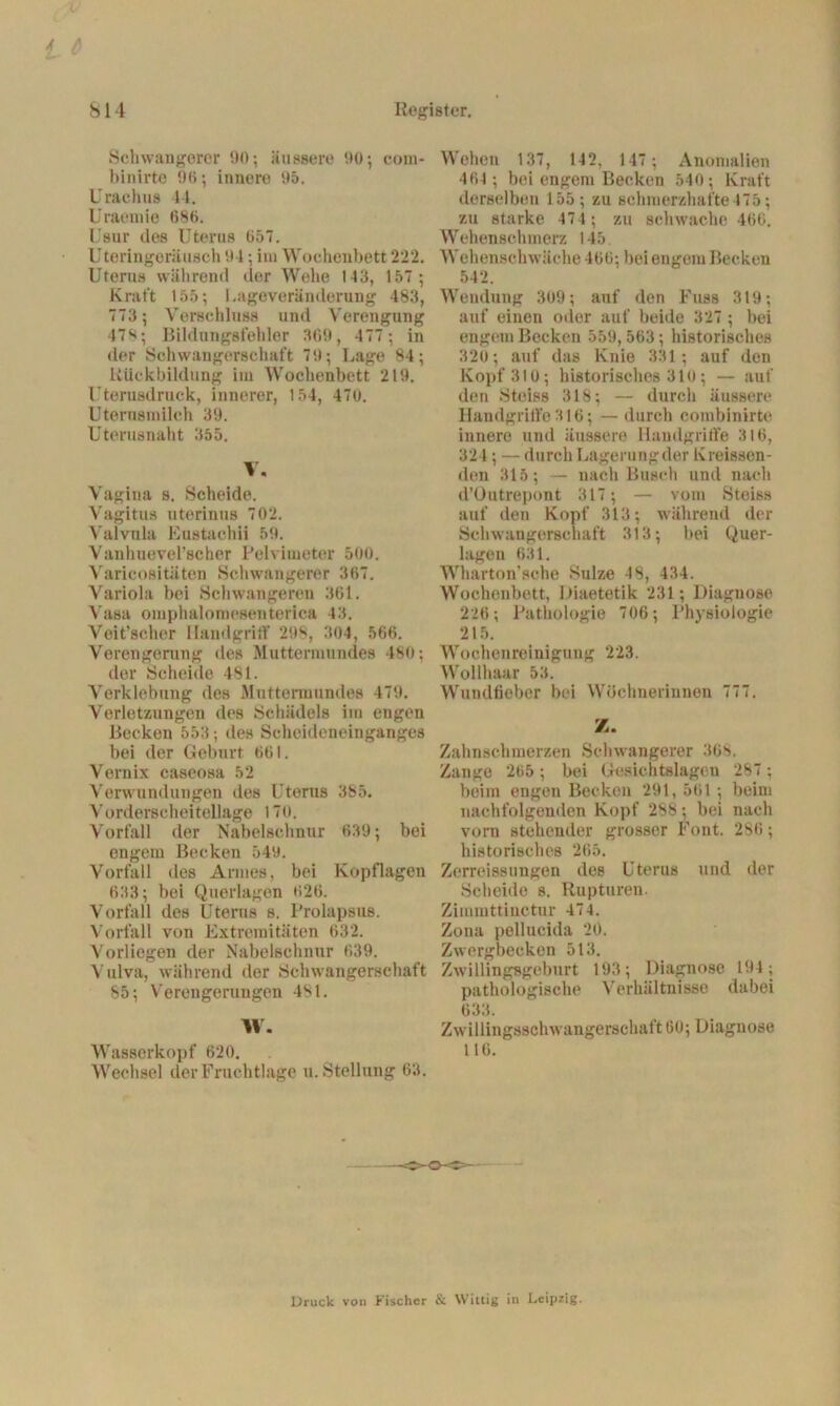 Schwangerer 90; äussere 90; com- binirte 90; innere 95. Urachns 44. Uraemie 686. Usur des Uterus 657. Uteringeräusch 94; im Wochenbett 222. Uterus während der Wehe 143, 157 ; Kraft 155; l.ageveränderung 483, 773 ; Verschluss und Verengung 479; Bildungsfehler 369, 477; in der Schwangerschaft 79; Lage 84; Rückbildung im Wochenbett 219. Uterusdruck, innerer, 154, 47u. Utemsrnilch 39. Uterusnaht 355. V. Vagina s. Scheide. Vagitus uterinus 702. Valvnla Eustachii 59. Vanliueverscher Pelvimeter 500. Varicositäten Schwangerer 367. Variola bei Schwangeren 361. Vasa omphaloroesenterica 43. Veit’scher Handgritf 298, 304, 566. Verengerung des Muttermundes 480; der Scheide 481. Verklebung des Muttermundes 479. Verletzungen des Schädels im engen Becken 553; des Scheideneinganges bei der Geburt 661. Vernix caseosa 52 Verwundungen des Uterus 385. V orderscheitellage 170. Vorfall der Nabelschnur 639; bei engem Becken 549. Vorfall des Annes, bei Kopflagen 633; bei Querlagen 620. Vorfall des Uterus s. Prolapsus. Vorfall von Extremitäten 632. Vorliegen der Nabelschnur 639. Vulva, während der Schwangerschaft 85; Verengerungen 481. W. Wasserkopf 620. Wechsel der Fruchtlage u. Stellung 63. Wehen 137, 142, 147 ; Anomalien 464 ; bei engem Becken 540; Kraft derselben 155; zu schmerzhafte 475; zu starke 474 ; zu schwache 466. Wehenschmerz 145 Wehenschwäche 466; bei engem Becken 542. Wendung 309; auf den Fuss 319; auf einen oder auf beide 327 ; bei engem Becken 559,563; historisches 320; auf das Knie 331; auf den Kopf 310; historisches 310; — auf den Steiss 318; — durch äussere Handgriffe316; — durch combinirte innere und äussere Handgriffe 316, 324; — durch Lagerungder Kreissen- den 315; — nach Busch und nach d’Outrepont 317; — vom Steiss auf den Kopf 313; während der Schwangerschaft 313; bei Quer- lagen 631. Wharton’sche Sülze 48, 434. Wochenbett, Diaetetik 231; Diagnose 226; Pathologie 706; Physiologie 215. Wochenreinigung 223. Wollhaar 53. Wundfieber bei Wöchnerinnen 777. Z. Zahnschmerzen Schwangerer 368. Zange 265; bei Gesichtslagen 287 ; beim engen Becken 291, 561 ; beim nachfolgenden Kopf 288 ; bei nach vorn stehender grosser Font. 2S6; historisches 265. Zerreissungen des Uterus und der Scheide s. Rupturen. Zimmttiuctur 474. Zona pellucida 20. Zwergbecken 513. Zwillingsgeburt 193; Diagnose 194; pathologische Verhältnisse dabei 633. Zwillingsschwangerschaft 60; Diagnose 110. Druck von Fischer & Wittig in Leipzig.