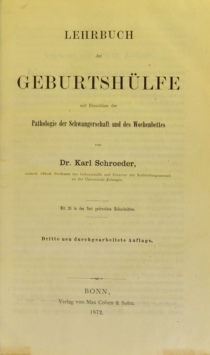 LEHRBUCH der GEBURTSHÜLFE 4 mit Einschluss der Pathologie der Schwangerschaft und des Wochenbettes von Dr. Karl Schroeder, ordenti. öflentl. Professor der Geburtshülfe und Director der Entbindungsanstalt an der Universität Erlangen. Mit 2ß in den Text gedruckten Holzschnitten. Dritte neu durchgearbeitete Auflage. BONN, Verlag von Max Cohen & Sohn. 1872.