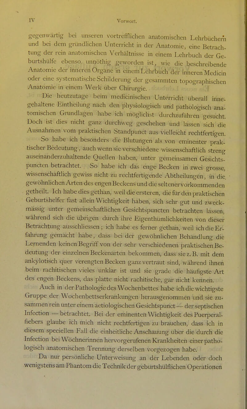 gegenwärtig bei unseren vortrefflichen anatomischen Lehrbüchern und bei dem gründlichen Unterricht in der .Anatomie, eine Betrach- tung der rein anatomischen Verhältnisse in einem Lehrbuch der Ge- burtshülfe ebenso unnöthig geworden ist wie die beschreibende Anatomie der inneren Organe in einem Lehrbuch der inneren Medicin oder eine systematische Schilderung der gesammten topographischen Anatomie in einem Werk über Chirurgie. Die heutzutage beim medicinischen Unterricht überall inne- gehaltene Einteilung nach den physiologisch und pathologisch ana- tomischen Grundlagen habe ich möglichst durchzuführen gesucht. Doch ist dies nicht ganz durchweg geschehen und lassen sich die Ausnahmen vom praktischen Standpunct aus vielleicht rechtfertigen. So habe ich besonders die Blutungen als von eminenter prak- tischer Bedeutung, auch wenn sie verschiedene wissenschaftlich streng auseinanderzuhaltende Quellen haben, unter gemeinsamen Gesichts- puneten betrachtet. So habe ich das enge Becken in zwei grosse, wissenschaftlich gewiss nicht zu rechtfertigende Abtheilungen, in die. gewöhnlichen Arten des engen Beckens und die seltener vorkommenden getheilt. Ich habe dies gethan, weil die ersteren, die für den praktischen Geburtshelfer fast allein Wichtigkeit haben, sich sehr gut und zweck- mässig unter gemeinschaftlichen Gesichtspuncten betrachten lassen, während sich die übrigen durch ihre Eigenthümlichkeiten von dieser Betrachtung ausschliessen; ich habe es ferner gethan, weil ich die Er- fahrung gemacht habe, dass bei der gewöhnlichen Behandlung die Lernenden keinen Begriff von der sehr verschiedenen praktischen Be- deutung der einzelnen Beckenarten bekommen, dass sie z. B. mit dem ankylotisch quer verengten Becken ganz vertraut sind, während ihnen beim rachitischen vieles unklar ist und sie grade die häufigste Art des engen Beckens, das platte nicht rachitische, gar nicht kennen. Auch in der Pathologie des Wochenbettes habe ich die wichtigste Gruppe der Wochenbettserkrankungen herausgenommen und sie zu- sammen rein unter einem aetiologischen Gesichtspunct — der septischen Infection — betrachtet. Bei der eminenten Wichtigkeit des Puerperal- fiebers glaube ich mich nicht rechtfertigen zu brauchen, dass ich in diesem speciellen Fall die einheitliche Anschauung über die durch die Infection bei Wöchnerinnen hervorgerufenen Krankheiten einer patho- logisch anatomischen Trennung derselben vorgezogen habe. Da nur persönliche Unterweisung an der Lebenden oder doch wenigstens am Phantom die Technik der geburtshülflichen Operationen