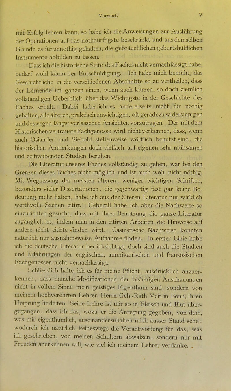 mit Erfolg lehren kann, so habe ich die Anweisungen zur Ausführung der Operationen auf das nothdürftigste beschränkt und aus demselben Grunde es fürunnöthig gehalten, die gebräuchlichen geburtshülflichen Instrumente abbilden zu lassen. Dass ich die historische Seite des Faches nicht vernachlässigt habe, bedarf wohl kaum der Entschuldigung. Ich habe mich bemüht,, das Geschichtliche in die verschiedenen Abschnitte so zu vertheilen, dass der Lernende im ganzen einen, wenn auch kurzen, so doch ziemlich vollständigen Ueberblick über das Wichtigste in der Geschichte des Faches erhält. Dabei habe ich es andererseits nicht für nöthig gehalten, alle älteren, praktisch unwichtigen, oft geradezu widersinnigen und deswegen längst verlassenen Ansichten vorzutragen. Der mit dem Historischen vertrauete Fachgenosse wird nicht verkennen, dass, wenn auch Osiander und Siebold stellenweise wörtlich benutzt sind, die historischen Anmerkungen doch vielfach auf eigenen sehr mühsamen und zeitraubenden Studien beruhen. Die Literatur unseres Faches vollständig zu geben, war bei den Grenzen dieses Buches nicht möglich und ist auch wohl nicht nöthig. Mit Weglassung der meisten älteren, weniger wichtigen Schriften, besonders vieler Dissertationen, die gegenwärtig fast gar keine Be- deutung mehr haben, habe ich aus der älteren Literatur nur wirklich werthvolle Sachen citirt. Ueberall habe ich aber die Nachweise so einzurichten gesucht, dass mit ihrer Benutzung die ganze Literatur zugänglich ist, indem man in den citirten Arbeiten die Hinweise auf andere nicht citirte •finden wird. Casuistische Nachweise konnten natürlich nur ausnahmsweise Aufnahme finden. In erster Linie habe ich die deutsche Literatur berücksichtigt, doch sind auch die Studien und Erfahrungen der englischen, amerikanischen und französischen Fachgenossen nicht vernachlässigt. Schliesslich halte ich es für meine Pflicht, ausdrücklich anzuer- kennen , dass manche Modificationen der bisherigen Anschauungen nicht in vollem Sinne mein geistiges Eigenthum sind, sondern von meinem hochverehrten Lehrer, Herrn Geh.-Rath Veit in Bonn, ihren Ursprung herleiten. Seine Lehre ist mir so in Fleisch und Blut über- gegangen, dass ich das, wozu er die Anregung gegeben, von dem, was mir eigentümlich, auseinanderzuhalten mich ausser Stand sehe; wodurch ich natürlich keineswegs die Verantwortung für das, was ich geschrieben, von meinen Schultern abwälzen, sondern nur mit Freuden anerkennen will, wie viel ich meinem Lehrer verdanke. .