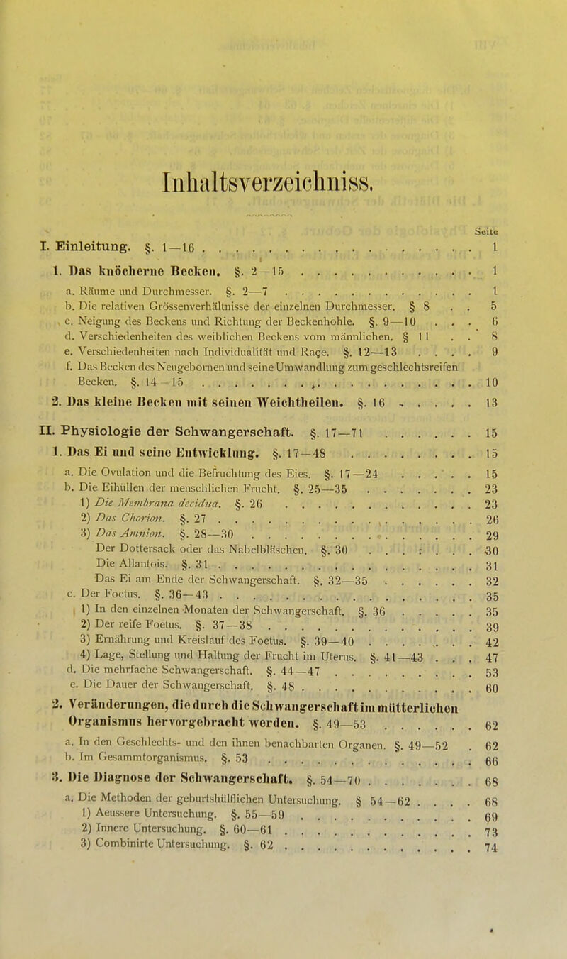 Inhal tsverzeichni ss, .Seile I. Einleitung. §.1 — 16 I 1. Das knöcherne Becken. §.2 — 15 1 a. Räume und Durchmesser. §. 2—7 I b. Die relativen Grössenverhältnisse der einzelnen Durchmesser. § 8 . . 5 c. Neigung des Beckens und Richtung der Beckenhöhle. §. 9—10 ... 6 d. Verschiedenheiten des weiblichen Beckens vom männlichen. § I 1 . . 8 e. Verschiedenheiten nach Individualität und Rage. §. 12—13 .... 9 f. Das Becken des Neugebomen und seine Umwandlung zum geschlechtsreifen Becken. §.14-15 g 10 2. Das kleine Becken mit seinen Weichtheilen. §. 16 » . . . . 13 II. Physiologie der Schwangerschaft. §. 17—71 15 1. Das Ei mal seine Entwicklung. §.17—48 15 a. Die Ovulation und die Befruchtung des Eies. §.17—24 15 b. Die Eihiillen der menschlichen Frucht. §. 25—35 23 \) Die Membrana decidna. §.26 .' 23 2) Das Ckorion. §.27 ( 26 3) Das Amnion. §. 28—30 . 29 Der Dottersack oder das Nabelbläschen. §.30 -30 Die Allantois. §.31 31 Das Ei am Ende der Schwangerschaft. §. 32—35 32 c. DerFoetus. §.36—43 35 1) In den einzelnen Monaten der Schwangerschaft. §.36 35 2) Der reife Foetus. §. 37—38 39 3) Ernährung und Kreislauf des Foetus. §. 39—40 ........ 42 4) Lage, Stellung und Haltung der Frucht im Uterus. §.41—43 ... 47 d. Die mehrfache Schwangerschaft. §. 44—47 ... 53 e. Die Dauer der Schwangerschaft. §.48 60 2. Veränderungen, die durch die Schwangerschaft im mütterlichen örganismns hervorgebracht worden. §. 49—53 62 a. In den Geschlechts- und den ihnen benachbarten Organen. §. 49—52 . 62 b. Im Gesammtorganismus. §.53 66 3. Die Diagnose der Schwangerschaft. §. 54—70 68 a. Die Methoden der geburtshülflichen Untersuchung. § 54—62. ... 68 1) Aeussere Untersuchung. §. 55—59 69 2) Innere Untersuchung. §. 60—61 73 3) Combinirte Untersuchung. §.62 . 74