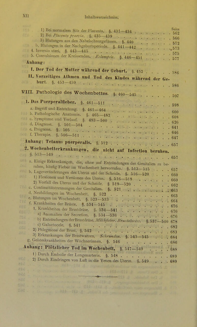 1) Bei normalem Sitz der Placenta. §.431—434 . . ^io 2) Bei Placenta praevia. §. 435—439 . 5(J(. 3) Blutungen aus den Nabelschnurgefässen. §. 440 . 572 Ii. Blutungen in der Nachgeburtsperiode. §.441—442 ' 573 4. Inversio uteri. §. 443—445 ' '575 5. Convulsionen der Kreissenden. Eclampsia §. 44(j 45i . ' ' 577 Anhang: r. Der Tod der Matter während der Geburt. §. 452 sg6 II. Vorzeitiges Athmen und Tod des Kindes während der Qe. burk §. 453—459 .... VIII. Pathologie des Wochenbettes. §. 460—545 597 1. Das Puerperalfieber. §.461—511 598 a. Begriff und Entstehung. §. 461—464 b. Pathologische Anatomie. §. 465—482 . c. Symptome und Verlauf. §. 483-500 ß.2ß d. Diagnose. §. 501—504 ... * ' ßdi e. Prognose. §.505 ™ f. Therapie. §.506-511 \ \ \ \ ' 647 Anhang: Tetanus puerperalis. §.512 657 2T513,-5>4e9terkrankni,gei1' ,,iCht Il,fecti011 toer«l»en! a. Einige Erkrankungen, die, ohne auf Entzündungen der Genitalien zu be- ruhen, häufig Fieber im Wochenbett hervorrufen. §.513—515 657 b. Lageveränderungen des Uterus und der Scheide. §.516—520 . \ 660 1) Flexionen und Versionen des Uterus. §. 516—518 . ' ' 660 2) Vorfall des Uterus und der Scheide. § 519—520 . '. '. ] ' ' 662 c. Continuitätslrennungen der Genitalien. §.521 ... . 663 d. Neubildungen im Wochenbett. §. 522 . . .' . . 663 e. Blutungen im Wochenbett. §. 523—533 ......... 664 f. Krankheiten der Brüste. §. 534—545 ....... ' ' ' 676 1. Krankheiten der Brustdrüse. §.534—541 . 676 a) Anomalien der Secretion. §. 534_53ß 67g b) EntzündungenderBrustdrüse.Mikhfieber. Brustabscess. §.537—540 678 c) Galactocele. §.541 6g2 2) Phlegmone der Brust. §. 542 ' 683 3) Erkrankungen der Brustwarzen. Schrunden. §. 543—545 . . .684 g. Geisteskrankheiten der Wöchnerinnen. §.546 ....... .' 686 Anhang: Plötzlicher Tod im Wochenbett. §.547—549 . . . . 688 1) Durch Embolie der Lungenarterie. §.548 689 2) Durch Eindringen von Luft in die Venen des Uterus. §. 549 ... 689