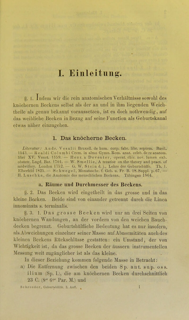 §. I. Indem wir die rein anatomischen Verhältnisse sowohl des knöchernen Beckens selbst als der an und in ihm liegenden Weich- theile als genau bekannt voraussetzen, ist es doch nothwendig, auf das weiblicbe Becken in Bezug auf seine Function als Geburtskanal etwas näher einzugehen. 1. Das knöcherne Becken. Literatur: Andr. Vesaiii Bruxell. de hum. corp. fabr. libr. Septem. Basil. 1543.— Realdi Columbi Crem, in almo Gymn. Rom. anat. celeb. dereanatom. libri XV. Venet. 1559. — Henr. a Deventer, operat._cb.ir. nov. lumen exh. obstetr. Lugd. Bat. 1701. — W. Smellie, A treatise on tbe theory and pract. of midwifery. London 1752. — G. W. Stein d. j., Lebre der Geburtshiilfe. Tb. 1. Elberfeld 1825. — Schwegel, Monatsschr. f. Geb. u. Fr. B. 18.Suppl. p.67. — H. Luschka, die Anatomie des menschlichen Beckens. Tübingen 1864. a. Räume und Durchmesser des Beckens. §. 2. Das Becken wird eingetheilt in das grosse und in das kleine Becken. Beide sind von einander getrennt durch die Linea innominata s. terminalis. §.3. 1. Das grosse Becken wird nur an drei Seiten von knöchernen Wandungen, an der vordem von den weichen Bauch- decken begrenzt. Geburtshülfliche Bedeutung hat es nur insofern, als Abweichungen einzelner seiner Masse auf Abnormitäten auch des kleinen Beckens Kückschlüsse gestatten: ein Umstand, der von Wichtigkeit ist, da das grosse Becken der äussern instrumenteilen Messung weit zugänglicher ist als das kleine. In dieser Beziehung kommen folgende Masse in Betracht: a) Die Entfernung zwischen den beiden Sp. ant. sup. oss. i 1 i u m (Sp. I.), die am knöchernen Becken durchschnittlich 23 C. (8 6' Par. M.) und Schroedcr, Geburtihtflfs. 3. Aull. % l