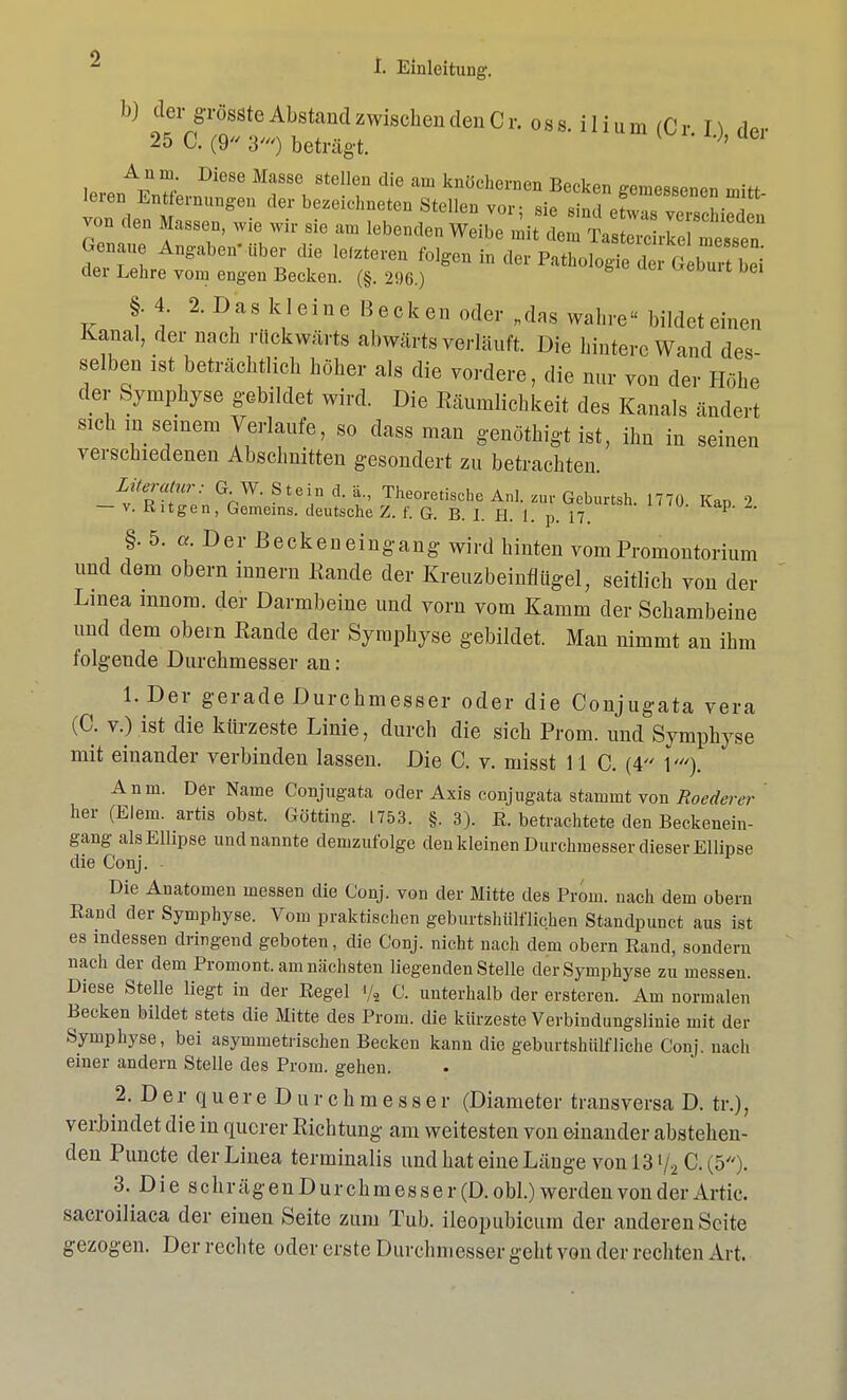 von den Massen, wie wir sie am btowJillSK Genaue Angaben'über die lefzteren folgen in der Pathologie der G burt Z der Lehre vom engen Becken. (§. 296.) w-ouu dci §. 4. 2. Das kleine Becken oder „das wahre bildeteinen Kanal, der nach rückwärts abwärts vorläuft Die hintere Wand des- selben ist beträchtlich höher als die vordere, die nur von der Höhe der Symphyse gebildet wird. Die Räumlichkeit des Kanals ändert sichin seinem Verlaufe, so dass man genöthigt ist, ihn in seinen verschiedenen Abschnitten gesondert zu betrachten. Ly 'Zftüo» °r W- St6i,D d' b Theoretis<^ Anl. W Geburtsh. 1770. Kap 2 — v. Kitgen, Gemeins. deutsche Z. f. G. B. I. H. 1. p. 17. §.5. a. Der Beckeneingang wird hinten vom Promontorium und dem obern innern Rande der Kreuzbeinflügel, seitlich von der Linea mnom. der Darmbeine und vorn vom Kamm der Schambeine und dem obein Eande der Symphyse gebildet. Man nimmt an ihm folgende Durchmesser an: l.Der gerade Durchmesser oder die Conjugata vera (0. v.) ist die kürzeste Linie, durch die sich Prom. und Symphyse mit einander verbinden lassen. Die C. v. misst 11 C. (4 1'). Anm. Der Name Conjugata oder Axis conjugata stammt von Roederer her (Eiern, artis obst. Gotting. 1753. §. 3). E. betrachtete den Beckenein- gang als Ellipse und nannte demzufolge den kleinen Durchmesser dieser Ellipse die Conj. Die Anatomen messen die Conj. von der Mitte des Prom. nach dem obern Rand der Symphyse. Vom praktischen geburtshülflichen Standpunct aus ist es indessen dringend geboten, die Conj. nicht nach dem obern Rand, sondern nach der dem Promont. am nächsten liegenden Stelle der Symphyse zu messen. Diese Stelle liegt in der Regel </2 C. unterhalb der ersteren. Am normalen Becken bildet stets die Mitte des Prom. die kürzeste Verbindungslinie mit der Symphyse, bei asymmetrischen Becken kann die geburtshülfliehe Conj. nach einer andern Stelle des Prom. gehen. 2. DerquereDurchmesser (Diameter transversa D. tr.), verbindet die in querer Richtung am weitesten von einander abstehen- den Puncte der Linea terminalis und hat eine Länge von l3y2 C.(5). 3. Die schrägenDurchmesser(D.obl.) werden von der Artic. sacroiliaca der einen Seite zum Tub. ileopubicum der anderen Seite gezogen. Der rechte oder erste Durchmesser geht von der rechten Art.