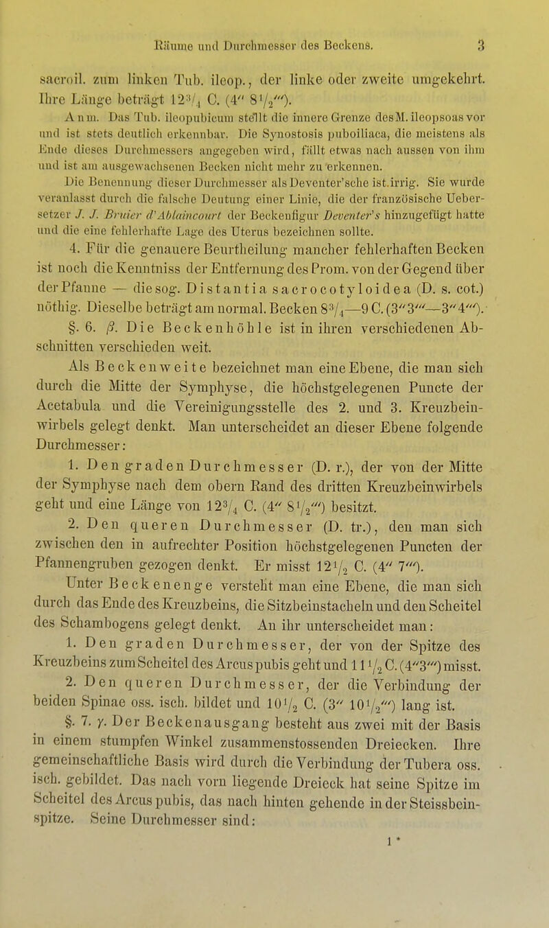 saeroil. zum linken Tub. ileop., der linke oder zweite umgekehrt. Chre Länge beträgt 12:1/., C. (4 8 V20- A am. Das Tab. ileopubicum stellt die innere ©renze dcsM. ileopsoasvor und ist stets deutlich erkennbar. Die Synostosis puboiliaca, die meistens als Ende dieses Durchmessers angegeben wird, füllt etwas nach aussen von ihm und isr am ausgewachsenen Becken nicht mehr zu erkennen. Die Benennung dieser Durchmesser alsDeventer'sehe ist.irrig. Sie wurde veranlasst durch die falsche Deutung einer Linie, die der französische Ueber- setzer J. /. Bruier d'Abfaineourt der Beckenfigur Deventer's hinzugefügt hatte und die eine fehlerhafte Lage des Uterus bezeichnen sollte. 4. Für die genauere Beurtheilung mancher fehlerhaften Becken ist noch die Kenntniss der Entfernung des Prom. von der Gegend über der Pfanne — die sog. Distantia sacrocotyloidea (D. s. cot.) nöthig. Dieselbe beträgt am normal. Becken 83/4—9 C. §.6. ß. Die Beckenhöhle ist in ihren verschiedenen Ab- schnitten verschieden weit. Als Beckenweite bezeichnet man eine Ebene, die man sich durch die Mitte der Symphyse, die höchstgelegenen Puncte der Acetabula und die Vereinigungsstelle des 2. und 3. Kreuzbein- wirbels gelegt denkt. Man unterscheidet an dieser Ebene folgende Durchmesser: 1. Den graden Durchmesser (D. r.), der von der Mitte der Symphyse nach dem obern Rand des dritten Kreuzbeinwirbels geht und eine Länge von 123/4 C. (4 81/2///) besitzt. 2. Den queren Durchmesser (D. tr.), den man sich zwischen den in aufrechter Position höchstgelegenen Puncten der Pfannengruben gezogen denkt. Er misst 121/, C. (4 T). Unter Beckenenge versteht man eine Ebene, die man sich durch das Ende des Kreuzbeins, die Sitzbeinstacheln und den Scheitel des Schambogens gelegt denkt. An ihr unterscheidet man : 1. Den graden Durchmesser, der von der Spitze des Kreuzbeins zum Scheitel des Arcus pubis geht und 111/2 C. (43') misst. 2. Den queren Durchmesser, der die Verbindung der beiden Spinae oss. isch. bildet und 10.i/a C. (3 lO1//') lang ist. §. 7. y. Der Beckenausgang besteht aus zwei mit der Basis in einem stumpfen Winkel zusammenstossenden Dreiecken. Ihre gemeinschaftliche Basis wird durch die Verbindung der Tubera oss. isch. gebildet. Das nach vorn liegende Dreieck hat seine Spitze im Scheitel des Arcus pubis, das nach hinten gehende in der Steissbein- spitze. Seine Durchmesser sind: l *