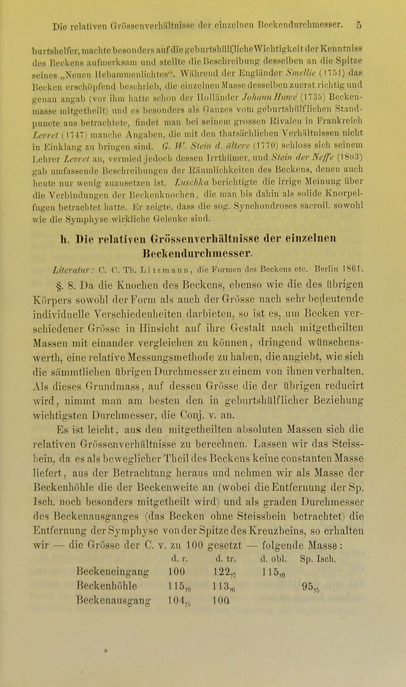 burtshelfer, machte besonders auf aiegeburtshülöiclieWichtigkeii der Kenntniss des Beckens aufmerksam und .stellte die Beschreibung desselben an die Spitze seines „Neuen üebammenlichtes. Während der Engländer Smellie (1751) das Becken erschöpfend beschrieb, die einzelnen Masse desselben zuerst richtig und genau angab (vor ihm hatte schon der Holländer JohannEuwe (1735) Becken- masse mitgetheilt) und es besonders als Qarizes vom geburtshilflichen Stand- punote aus betrachtete, findet man hei seinem grossen Rivalen in Frankreieh Leoret ( 1747^ manche Angalien, die mit, den thatsächlichen Verhaltnissen nicht in Einklang zu bringen sind. G. IV. Sieht </. altere (1770) schloss sieh seinem Lehrer Leere/ an, vermied jedoch dessen Irrthümer, und Stein der Neffe (1803) gab umfassende Beschreibungen der Räumlichkeiten des Beckens, denen auch heute mir wenig zuzusetzen ist. Luschka berichtigte die irrige Meinung über die Verbindungen der Beckenknochen, die man bis dahin als solide Knorpel- fugen betrachtet hatte. Er zeigte, dass die sog. Synchondroses sacroil. sowohl wie die Symphyse wirkliche Gelenke sind. h. Die relativen Grössenverhältnisse der einzelnen Becliendurcliniesser. Literatur: 0. 0. Tli. Li Umarm, die Formen des Beckens etc. Berlin 1861. §. 8. Da die Knochen des Beckens, ebenso wie die des übrigen Körpers sowohl der Form als auch der Grösse nach sehr bedeutende individuelle Verschiedenheiten darbieten, so ist es, um Becken ver- schiedener Grösse in Hinsicht auf ihre Gestalt nach mitgetheilten Massen mit einander vergleichen zu können, dringend wünschens- werth, eine relative Messungsmethode zuhaben, dieangiebt, wie sich die sümmtlichen übrigen Durchmesser zu einem von ihnen verhalten. Als dieses Grundmass, auf dessen Grösse die der übrigen reducirt wird, nimmt man am besten den in geburtshülflieber Beziehung wichtigsten Durchmesser, die Conj. v. an. Es ist leicht, aus deu mitgetheilten absoluten Massen sich die relativen Grössenverhältnisse zu berechnen. Lassen wir das Steiss- bein, da es als beweglicher Theil des Beckens keine Constanten Masse liefert, aus der Betrachtung heraus und nehmen wir als Masse der Beckenhöhle die der Beckenweite an (wobei die Entfernung derSp. Isch. noch besonders mitgetheilt wird) und als graden Durchmesser des Beckenausganges (das Becken ohne Steissbein betrachtet) die Entfernung der Symphyse von der Spitze des Kreuzbeins, so erhalten wir — die Grösse der C. v. zu 100 gesetzt — folgende Masse: d. r. d. tr. d. obl. Sp. Isch. Beckeneingang 100 122,7 115,„ Beckenhöhle 115,,, 113,6 95,5 Beckenausgang 104,-, 100 •