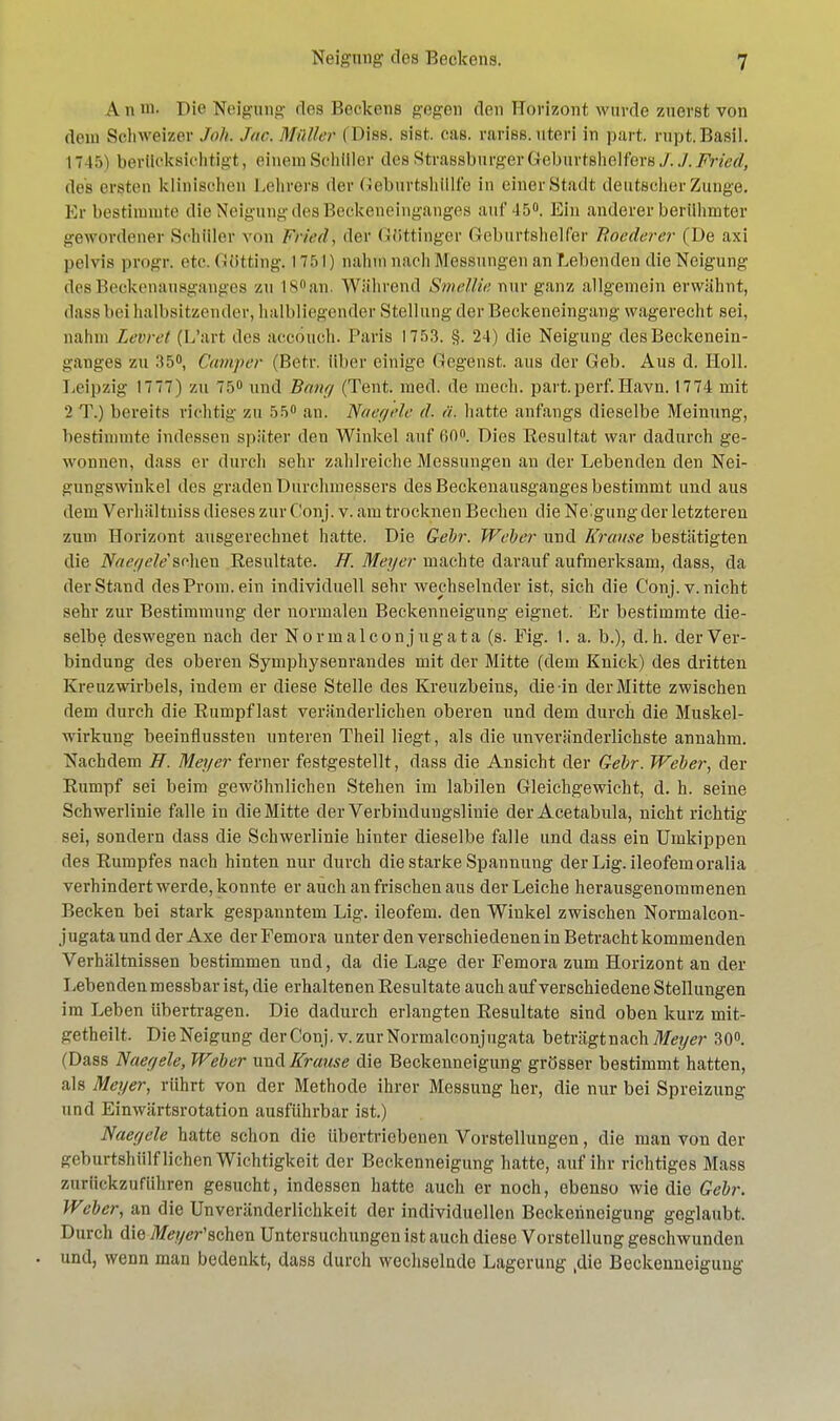 Am». Dio Neigung des Heekens gegen den Horizont, wurde zuerst von dem Schweizer Joh Joe. Malier ( Diss. sist. cas. rariss. uteri in part. rupt.Basii. 1745) berücksichtigt, einem Schiller des StrassburgerGeburtshelfers./. J.Fried, des ersten klinischen Lehrers der Geburtshtilfe in einer Stadt deutscher Zunge. Er bestimmte die Neigung des Heckeneinganges auf 45°. Ein anderer berühmter gewordener Schüler von Fried, der Göttinger Geburtshelfer Boederer (De axi pelvis progr. etcGötting. 1751) nahm nach Messungen an hebenden die Neigung des Beckenansganges ZU I8°an. Während Smellie nur ganz allgemein erwähnt, dass bei halbsitzender, halbliegender Stellung der Beckeneingang wagerecht sei, nahm Levret (L'art des accönch. Paris 1753. §. 24) die Neigung des Beckenein- ganges zn .'(5°, Camper (Betr. über einige Gegenst. aus der Geb. Aus d. Holl. Leipzig 1777) zu 75° und Bony (Tent. med. de mech. part.perf.Havn. 1774 mit 2 T.) bereits richtig zu 55° an. Näegele d. ä. hatte anfangs dieselbe Meinung, bestimmte indessen später den Winkel auf 60°. Dies Eesultat war dadurch ge- wonnen, dass er durch sehr zahlreiche Messungen an der Lebenden den Nei- gungswinkel des graden Durchmessers des Beckeuausgauges bestimmt und aus dem Verhältuiss dieses zur Conj. v. am trocknen Bechen die Neigung der letzteren zum Horizont ausgerechnet hatte. Die Gebr. Weber und Krause bestätigten die Naeyele'sehen Resultate, ff. Meyer machte darauf aufmerksam, dass, da der Stand desProm.ein individuell sehr wechselnder ist, sich die Conj. v. nicht sehr zur Bestimmung der normalen Beckenneigung eignet. Er bestimmte die- selbe deswegen nach der Normalconjugata (s. Fig. 1. a. b.), d.h. der Ver- bindung des oberen Symphysenrandes mit der Mitte (dem Knick) des dritten Kreuzwirbels, indem er diese Stelle des Kreuzbeins, die in der Mitte zwischen dem durch die Rumpf last veränderlichen oberen und dem durch die Muskel- wirkung beeinflussten unteren Theil liegt, als die unveränderlichste annahm. Nachdem ff. Meyer ferner festgestellt, dass die Ansicht der Gebr. Weber, der Rumpf sei beim gewöhnlichen Stehen im labilen Gleichgewicht, d. h. seine Schwerlinie falle in die Mitte der Verbindungslinie der Acetabula, nicht richtig sei, sondern dass die Schwerlinie hinter dieselbe falle und dass ein Umkippen des Rumpfes nach hinten nur durch die starke Spannung derLig. ileofemoralia verhindert werde, konnte er auch an frischen aus der Leiche herausgenommenen Becken bei stark gespanntem Lig. ileofem. den Winkel zwischen Normalcon- j ugata und der Axe der Femora unter den verschiedenen in Betracht kommenden Verhältnissen bestimmen und, da die Lage der Femora zum Horizont an der Lebenden messbar ist, die erhaltenen Resultate auch auf verschiedene Stellungen im Leben übertragen. Die dadurch erlangten Resultate sind oben kurz mit- getheilt. Die Neigung der Conj i v. zur Normalconjugata beträgtnach Meyer 30°. (Dass Naeyele, Weber und Krause die Beckenneigung grösser bestimmt hatten, als Meyer, rührt von der Methode ihrer Messung her, die nur bei Spreizung und Einwärtsrotation ausführbar ist.) Naeyele hatte schon die übertriebenen Vorstellungen, die man von der geburtshülf liehen Wichtigkeit der Beckenneigung hatte, auf ihr richtiges Mass zurückzuführen gesucht, indessen hatte auch er noch, ebenso wie die Gebr. Weber, an die Unveränderlichkeit der individuellen Beckenneigung geglaubt. Durch die Meyer'schon Untersuchungen ist auch diese Vorstellung geschwunden und, wenn man bedenkt, dass durch wechselnde Lagerung ,die Beckenneigung