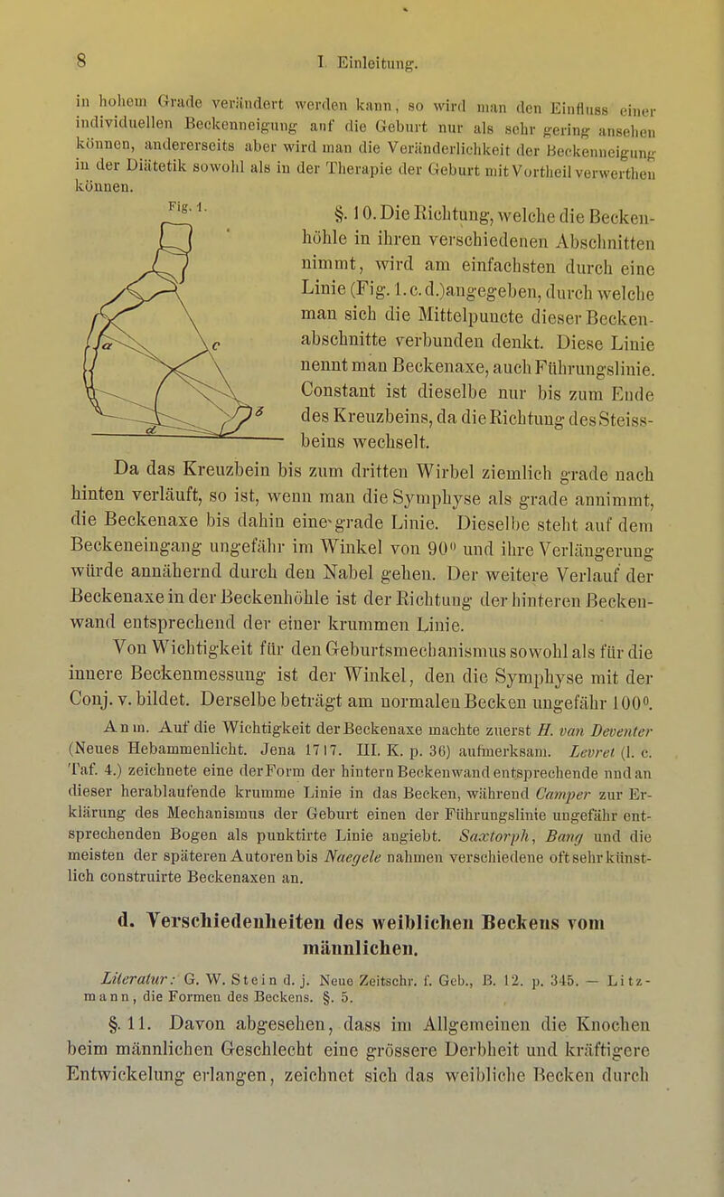 in hohem Grade verändert werden kann, bo wird man den Einfluss einer individuellen Beckenneigung auf die Geburt nur als sehr gering ansehen können, andererseits aber wird man die Veränderlichkeit der Beckenneigung in der Diätetik sowohl als in der Therapie der Geburt mitVortheil verwerthen Da das Kreuzbein bis zum dritten Wirbel ziemlich grade nach hinten verläuft, so ist, wenn man die Symphyse als grade annimmt, die Beckenaxe bis dahin eine*grade Linie. Dieselbe steht auf dem Beckeneingang ungefähr im Winkel von 90 und ihre Verlängerung würde annähernd durch den Nabel gehen. Der weitere Verlauf der Beckenaxe in der Beckenhöhle ist der Richtung der hinteren Becken- wand entsprechend der einer krummen Linie. Von Wichtigkeit für den Geburtsmecbanismus sowohl als für die innere Beckenmessung ist der Winkel, den die Symphyse mit der Conj. v. bildet. Derselbe beträgt am normalen Becken ungefähr 100°. Anw. Auf die Wichtigkeit der Beckenaxe machte zuerst H. van Deventer (Neues Hebammenlicht. Jena 1717. III. K. p. 36) aufmerksam. Leoret (1. c. Tat. 4.) zeichnete eine der Form der hintern Beckenwand entsprechende und an dieser herablaufende krumme Linie in das Becken, während Camper zur Er- klärung des Mechanismus der Geburt einen der Führungslinie ungefähr ent- sprechenden Bogen als punktirte Linie angiebt. Saxtorph, Bang und die meisten der späteren Autoren bis Naegele nahmen verschiedene oft sehr künst- lich construirte Beckenaxen an. d. Verschiedenheiten des weiblichen Beckens vom männlichen. Literatur: G. W. Stein d. j. Neue Zeitschr. f. Geb., B. 12. p. 315. - Litz- mann, die Formen des Beckens. §. 5. §.11. Davon abgesehen, dass im Allgemeinen die Knochen beim männlichen Geschlecht eine grössere Derbheit und kräftigere Entwicklung erlangen, zeichnet sich das weibliche Becken durch können. Fig.\. §. 10. Die Richtung, welche die Becken- höhle in ihren verschiedenen Abschnitten nimmt, wird am einfachsten durch eine Linie (Fig. l.c.d.)angegeben, durch welche man sich die Mittelpuncte dieser Becken- abschnitte verbunden denkt. Diese Linie nennt man Beckenaxe, auch Führungslinie. Constant ist dieselbe nur bis zum Ende des Kreuzbeins, da die Richtung desSteiss beins wechselt.