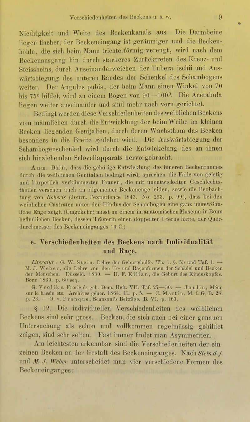 Niedrigkeit und Weite des Beckcnkanals aus. Die Darmbeine liegen flacher, der ßeckeneingang ist geräumiger und die Becken- hohle, die sieh heim Mann trichterförmig verengt, wird nach dem Beckenausgang Inn durch stärkeres Zurücktreten des Kreuz- und Steissbcins, durch Auseinanderweichen der Tuhera ischii und Aus- wärtsbiegung des unteren Randes der Schenkel des Schambogens weiter. Der Angulus pubia, der beim Mann einen Winkel von 70 bis 75 bildet, wird zu einem Bogen von 90—100°. Die Acetabula liegen weiter auseinander und sind mehr nach vorn gerichtet. Bedingt werden diese Verschiedenheiten des weiblichen Beckens vom männlichen durch die Entwicklung der beim Weibe im kleinen Becken liegenden Genitalien, durch deren Wachsthum das Becken besonders in die Breite gedehnt wird. Die Auswärtsbiegung der Selmmbogenschenkel wird durch die Entwicklung des an ihnen sich hinziehenden Schwellapparats hervorgebracht. Anw. Dafür, dass die gehörige Entwicklung des inneren Beckenramnes durch die weiblichen Genitalien bedingt wird, sprechen die Fälle von geistig und körperlich verkümmerten Frauen, die mit unentwickelten Geschlechts- teilen versehen auch an allgemeiner Beckenenge leiden, sowie die Beobach- tung von Roberls (Journ. l'experience 1843. No. 293. p. 99), dass beiden weiblichen Castrateu unter den Hindus der Schambogen eine ganz ungewöhn- liche Enge zeigt. (Umgekehrt misst an einem im anatomischen Museum in Bonn befindlichen Becken, dessen Trägerin einen doppelten Uterus hatte, der Quer- durclimesser des Beckeneinganges 16 C.) e. Verschiedenheiten des Beckens nach Individualität und Ra^e. Literatur: G. W. Stein, Lehre der Gebürtshülfe. Th. 1. §. 53 und Taf. 1. — M. .T. Weber, die Lehre von den Ur- und Racjenformen der Schädel und Becken der Mensehen. Düsseid. 1830. — H. F. Kilian, die Geburt des Kindeskopfes. Bonn 1830. p. 60 seq. G. VroÜk s. Froriep's geb. Dem. Heft. VIT. Taf. 27—30. — Joulin, Mem. sur le bassin etc. Archives gener. 1864. II. p. 5. — C. Martin, M. f. G. B. 2S. p. 23. — O. v. Frnnque, Scanzoni's Beitrüge. B. VI. p. 163. §. 12. Die individuellen Verschiedenheiten des weiblichen Beckens sind sehr gross. Becken, die sich auch bei einer genauen Untersuchung als schön und vollkommen regelmässig gebildet zeigen, sind sehr selten. Fast immer rindet man Asymmetrien. Am leichtesten erkennbar sind die Verschiedenheiten der ein- zelnen Becken an der Gestalt des Beckeneinganges. Nach Stein dj. und M. J. Weber unterscheidet man vier verschiedene Formen des Beckeneinganges: