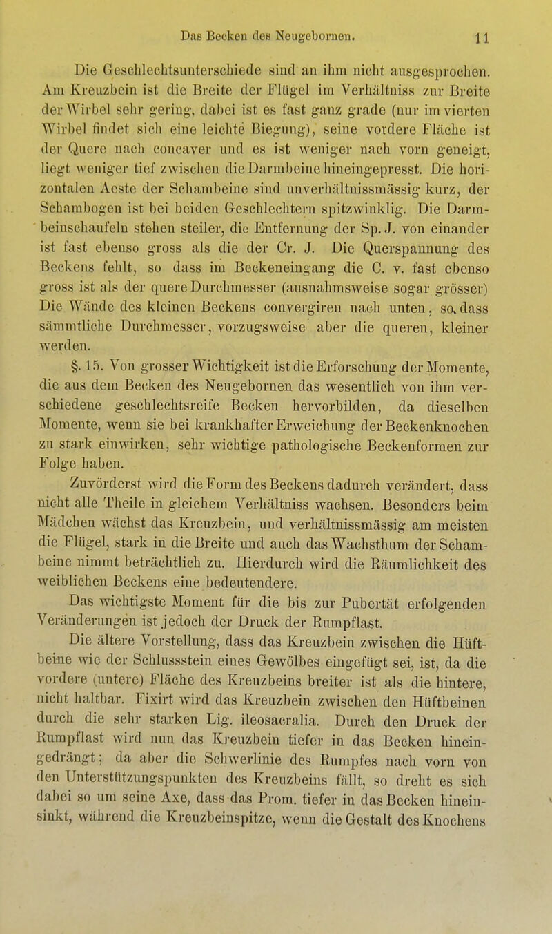 Das Becken den Neugebornen. I 1 Die Geschlechtsunterschiede sind an ihm nicht ausgesprochen. Am Kreuzbein ist die Breite der Flügel im Verhältniss zur Breite der Wirbel sehr gering, dabei ist es fast ganz grade (nur im vierten Wirbel findet sich eine leichte Biegung), seiue vordere Fläche ist der Quere nach coneaver und es ist weniger nach vorn geneigt, liegt weniger tief zwischen die Darmbeine hineingepresst. Die hori- zontalen Aeste der Schambeine sind unverhältnissmässig kurz, der Schambogen ist bei beiden Geschlechtern spitzwinklig. Die Darm- beiuschaufeln stehen steiler, die Entfernung der Sp. J. von einander ist fast ebenso gross als die der Cr. J. Die Querspannung des Beckens fehlt, so dass im Beckeneingang die C. v. fast ebenso gross ist als der quere Durchmesser (ausnahmsweise sogar grösser) Die Wände des kleinen Beckens convergiren nach unten, so.dass sämmtliche Durchmesser, vorzugsweise aber die queren, kleiner werden. §. 15. Von grosser Wichtigkeit ist die Erforschung der Momente, die aus dem Becken des Neugebornen das wesentlich von ihm ver- schiedene geschlechtsreife Becken hervorbilden, da dieselben Momente, wenn sie bei krankhafter Erweichung der Beckenknochen zu stark einwirken, sehr wichtige pathologische Beckenformen zur Folge haben. Zuvörderst wird die Form des Beckens dadurch verändert, dass nicht alle Theile in gleichem Verhältniss wachsen. Besonders beim Mädchen wächst das Kreuzbein, und verhältnissmässig am meisten die Flügel, stark in die Breite und auch das Wachsthum der Scham- beine nimmt beträchtlich zu. Hierdurch wird die Räumlichkeit des weiblichen Beckens eine bedeutendere. Das wichtigste Moment für die bis zur Pubertät erfolgenden Veränderungen ist jedoch der Druck der Rumpf last. Die ältere Vorstellung, dass das Kreuzbein zwischen die Hüft- beine wie der Schlussstein eines Gewölbes eingefügt sei, ist, da die vordere (untere) Fläche des Kreuzbeins breiter ist als die hintere, nicht haltbar. Fixirt wird das Kreuzbein zwischen den Hüftbeinen durch die sehr starken Big. ileosacralia. Durch den Druck der Rumpflast wird nun das Kreuzbein tiefer in das Becken hinein- gedrängt; da aber die Schwerlinie des Rumpfes nach vorn von den Unterstiitzungspunkten des Kreuzbeins fällt, so dreht es sich dabei so um seine Axe, dass das Prom. tiefer in das Becken hinein- sinkt, während die Kreuzbeinspitze, wenn die Gestalt des Knochens