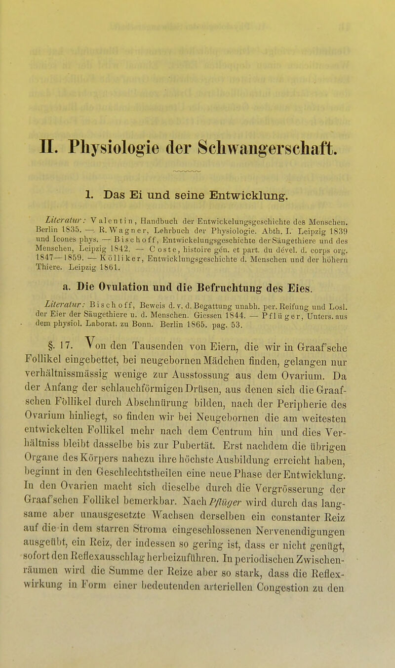 1. Das Ei und seine Entwicklung. Literatur: Val entin, Handbuch der Entwickelungsgeschichte des Menschen. Rerliu 18:55. —. R.Wagner, Lehrbuch der Physiologie. Abth. I. Leipzig 1839 und Icones phys. — Bischoff, Entwickelungsgeschichte derSängethiere und des Menschen, Leipzig 1842. — C oste, histoire gen. et part. du devel. d. Corps org. 1847—1859. — Kölliker, Entwicklungsgeschichte d. Menschen und der höhern Thiere. Leipzig l&Öl. a. Die Ovulation und die Befruchtung des Eies. Literatur: Bisch off, Beweis d. v.d.Begattung unabh. per.Reifung und Losl. der Eier der Säugethiere u. d. Menschen. Giessen 1844. — Pflü ger, Unters, aus dem physiol. Laborat. zu Bonn. Berlin 1865. pag. 53. §. 17. Von den Tausenden von Eiern, die wir in Graafsche Follikel eingebettet, bei neug'ebornen Mädchen finden, gelangen nur verhältnissmässig wenige zur Ausstossung aus dem Ovariurn. Da der Anfang der schlauchförmigen Drüsen, aus denen sich die Graaf- schen Follikel durch Abschnürung bilden, nach der Peripherie des Ovariurn hinliegt, so finden wir bei Neugebornen die am weitesten entwickelten Follikel mehr nach dem Centrum hin und dies Ver- hältniss bleibt dasselbe bis zur Pubertät. Erst nachdem die übrigen Organe des Körpers nahezu ihre höchste Ausbildung erreicht haben, beginnt in den Geschlechtstheilen eine neue Phase der Entwicklung. In den Ovarien macht sich dieselbe durch die Vergrösserung der Graafschen Follikel bemerkbar. Nach Pflüger wird durch das lang- same aber unausgesetzte Wachsen derselben ein constanter Keiz auf die in dem starren Stroma eingeschlossenen Nervenendigungen ausgeübt, ein Reiz, der indessen so gering ist, dass er nicht genügt, sofort den Reflexausschlag herbeizuführen. In periodischen Zwischen- räumen wird die Summe der Reize aber so stark, dass die Reflex- wirkung in Form einer bedeutenden arteriellen Congestion zu den