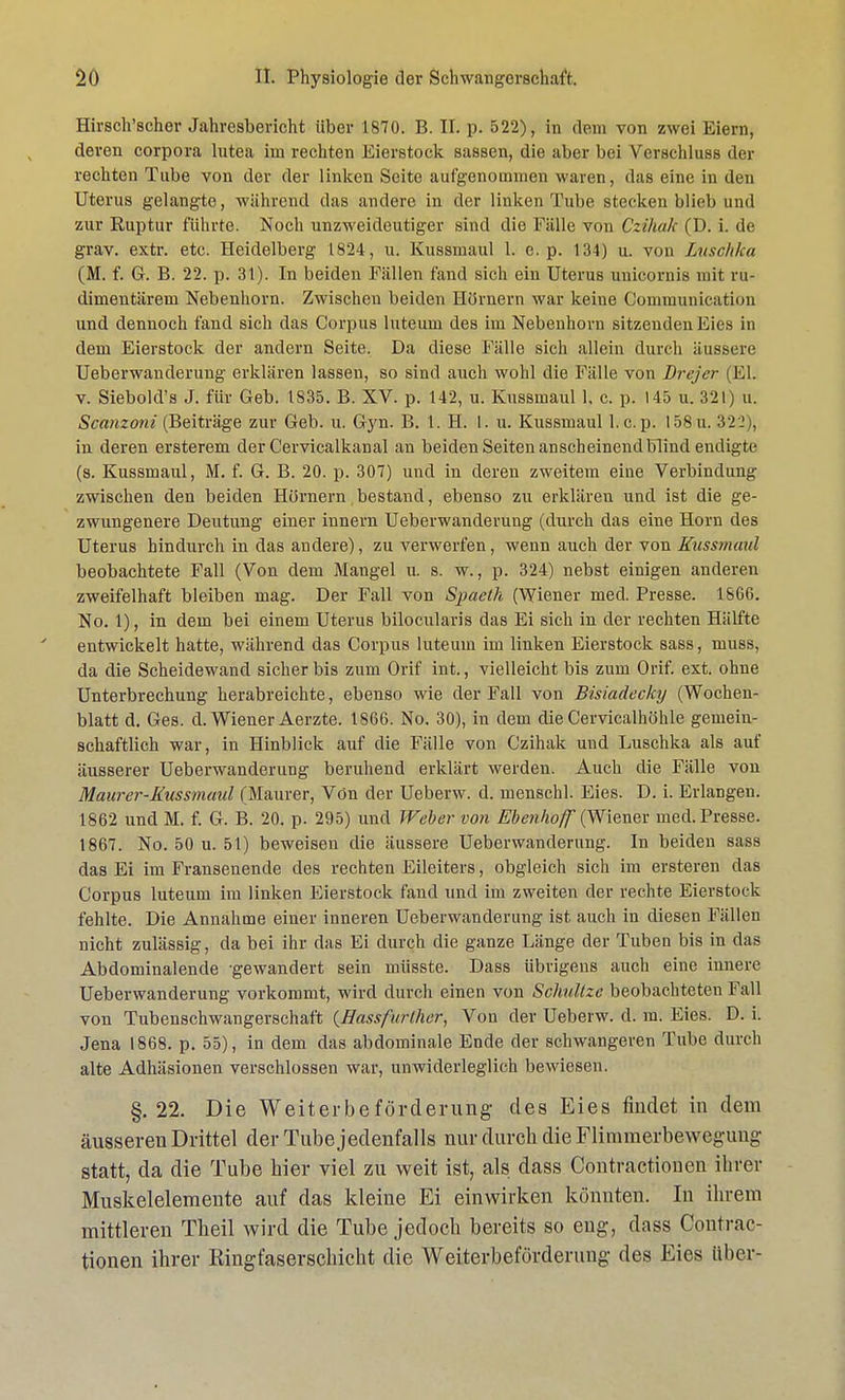 Hirsch'scher Jahresbericht über 1870. B. II. p. 522), in dem von zwei Eiern, deren corpora lutea im rechten Eierstock sassen, die aber bei Verschluss der rechten Tube von der der linken Seite aufgenommen waren, das eine in den Uterus gelangte, während das andere in der linken Tube stecken blieb und zur Euptur führte. Noch unzweideutiger sind die Fälle von Czihak (D. i. de grav. extr. etc. Heidelberg 1824, u. Kussmaul 1. e. p. 134) u. von Luschka (M. f. G. B. 22. p. 3t). In beiden Fällen fand sich ein Uterus unicornis mit ru- dimentärem Nebenhorn. Zwischen beiden Hörnern war keine Communication und dennoch fand sich das Corpus luteum des im Nebenhorn sitzenden Eies in dem Eierstock der andern Seite. Da diese Fälle sich allein durch äussere Ueberwanderung erklären lassen, so sind auch wohl die Fälle von Brejer (El. v. Siebold's J. für Geb. 1835. B. XV. p. 142, u. Kussmaul 1, c. p. 145 u. 321) u. Scanzoni (Beiträge zur Geb. u. Gyn. B. 1. H. I. u. Kussmaul 1. c.p. 158u. 322), in deren ersterem der Cervicalkanal an beiden Seiten anscheinend blind endigte (s. Kussmaul, M. f. G. B. 20. p. 307) und in deren zweitem eine Verbindung zwischen den beiden Hörnern bestand, ebenso zu erklären und ist die ge- zwungenere Deutung einer innern Ueberwanderung (durch das eine Horn des Uterus hindurch in das andere), zu verwerfen, wenn auch der von Kussmaul beobachtete Fall (Von dem Mangel u. s. w., p. 324) nebst einigen anderen zweifelhaft bleiben mag. Der Fall von Spaeth (Wiener med. Presse. 1866. No. 1), in dem bei einem Uterus bilocularis das Ei sich in der rechten Hälfte entwickelt hatte, während das Corpus luteum im linken Eierstock sass, muss, da die Scheidewand sicher bis zum Orif int., vielleicht bis zum Orif. ext. ohne Unterbrechung herabreichte, ebenso wie der Fall von Bisiadecky (Wochen- blatt d. Ges. d. Wiener Aerzte. 1866. No. 30), in dem die Cervicalhöhle gemein- schaftlich war, in Hinblick auf die Fälle von Czihak und Luschka als auf äusserer Ueberwanderung beruhend erklärt werden. Auch die Fälle von Maurer-Kussmaul (Maurer, Von der Ueberw. d. menschl. Eies. D. i. Erlangen. 1862 und M. f. G. B. 20. p. 295) und Weber von Ebenhoff (Wiener med. Presse. 1867. No. 50 u. 51) beweisen die äussere Ueberwanderung. In beiden sass das Ei im Fransenende des rechten Eileiters, obgleich sich im ersteren das Corpus luteum im linken Eierstock fand und im zweiten der rechte Eierstock fehlte. Die Annahme einer inneren Ueberwanderung ist auch in diesen Füllen nicht zulässig, da bei ihr das Ei durch die ganze Länge der Tuben bis in das Abdominalende 'gewandert sein müsste. Dass übrigens auch eine innere Ueberwanderung vorkommt, wird durch einen von Schnitze beobachteten Fall von Tubenschwangerschaft (Hassfurlher, Von der Ueberw. d. m. Eies. D. i. Jena 1868. p. 55), in dem das abdominale Ende der schwangeren Tube durch alte Adhäsionen verschlossen war, unwiderleglich bewiesen. §.22. Die Weiterbeförderung des Eies findet in dem äusseren Drittel der Tube jedenfalls nur durch die Flimmerbewegung statt, da die Tube hier viel zu weit ist, als dass Contractionen ihrer Muskelelemente auf das kleine Ei einwirken könnten. In ihrem mittleren Theil wird die Tube jedoch bereits so eng, dass Contrac- tionen ihrer Ringfaserschicht die Weiterbeförderung des Eies Uber-