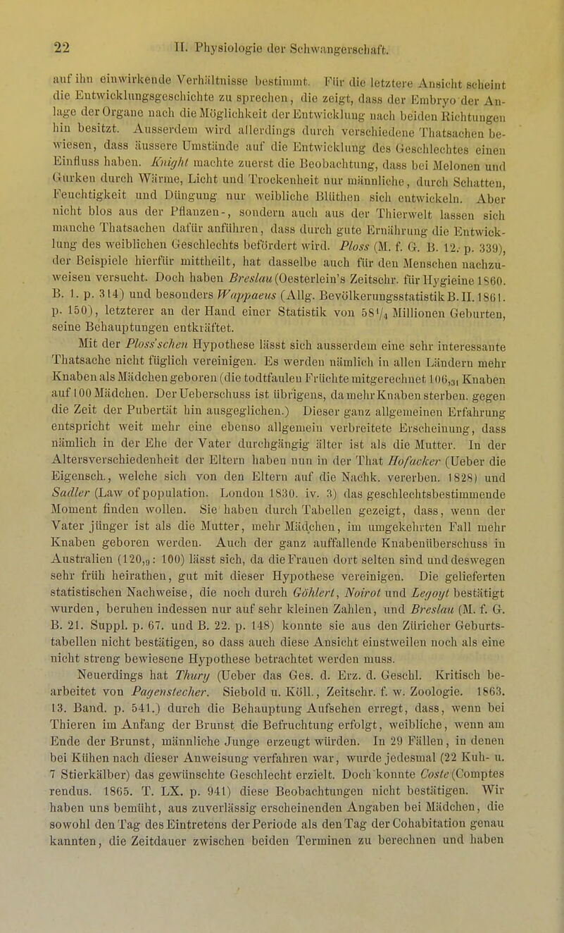 auf ihn einwirkende Verhältnisse bestimmt. Für die Letztere Ansicht seäei»t die Entwicklungsgeschichte zu sprechen, die zeigt, dass der Embryo der Au läge der Organe nach die Möglichkeit der Entwicklung nach beiden Richtungen hin besitzt. Ausserdem wird allerdings durch verschiedene Thatsachen be- wiesen;, dass äussere Umstände auf die Entwicklung des Geschlechtes einen Finfluss haben. Knight machte zuerst die Beobachtung, dass bei Melonen und Gurken durch Wärme, Licht und Trockenheit nur männliche, durch Schatten, Feuchtigkeit und Düngung nur weibliche Bliithen sich entwickeln. Aber nicht blos aus der Pflanzen-, sondern auch aus der Thierwelt lassen sich manche Thatsachen dafür anführen, dass durch gute Ernährung die Entwick- lung des weiblichen Geschlechts befördert wird. Ploss (M. f. G. Ii. 12.-p. 339), der Beispiele hierfür mittheilt, hat dasselbe auch für den Menschen nachzu- weisen versucht. Doch haben Breslau (Oesterlein's Zeitschr. für Hygieine IS60. B. I . p. 314) und besonders Wappaeus (Allg. Bevölkerungsstatistik B.II. 1861. p. 150), letzterer an der Hand einer Statistik von 58'/4 Millionen Geburten, seine Behauptungen entkräftet. Mit der Ploss'scheu Hypothese lässt sich ausserdem eine sehr interessante Thatsache nicht füglich vereinigen. Es werden nämlich in allen Ländern mehr Knaben als Mädchen geboren (die todttauleu Früchte mitgerechnet L06,3, Knaben auf 100 Mädchen. DerUeberschuss ist übrigens, da mehr Knaben sterben, gegen die Zeit der Pubertät hin ausgeglichen.) Dieser ganz allgemeinen Erfahrung entspricht weit mehr eine ebenso allgemein verbreitete Erscheinung, dass nämlich in der Ehe der Vater durchgängig älter ist als die Mutter. In der Altersverschiedenheit der Eltern haben mm in der That Hofacker (Ueber die Eigensch., welche sich von den Eltern auf die Naehk. vererben. 1828) und Sadler (Law of population. London 1830. iv. 3) das geschlechtsbestimmende Moment finden wollen. Sie haben durch Tabellen gezeigt, dass, wenn der Vater jünger ist als die Mutter, mehr Mädchen, im umgekehrten Fall mehr Knaben geboren werden. Auch der ganz auffallende Knabenübersehuss in Australien (120,9: 100) lässt sich, da die Frauen dort selten sind und deswegen sehr früh heirathen, gut mit dieser Hypothese vereinigen. Die gelieferten statistischen Nachweise, die noch durch Göhlerl, Noirot und Legoyt bestätigt wurden, beruhen indessen nur auf sehr kleinen Zahlen, und Breslau (M. f. G. B. 21. Suppl. p. 67. und B. 22. p. 148) konnte sie aus den Züricher Geburts- tabellen nicht bestätigen, so dass auch diese Ansicht einstweilen noch als eine nicht streng bewiesene Hypothese betrachtet werden muss. Neuerdings hat Thury (Ueber das Ges. d. Erz. d. Geschl. Kritisch be- arbeitet von Pagenstecher. Siebold u. Köll., Zeitschr. f. w. Zoologie. 1863. 13. Band. p. 541.) durch die Behauptung Aufsehen erregt, dass, wenn bei Thieren im Anfang der Brunst die Befruchtung erfolgt, weibliche, wenn am Ende der Brunst, männliche Junge erzeugt würden. In 29 Fällen, in denen bei Kühen nach dieser Anweisung verfahren war, wurde jedesmal (22 Kuh- u. 7 Stierkälber) das gewünschte Geschlecht erzielt. Doch konnte CWtf (Cornptes rendus. 1865. T. LX. p. 94t) diese Beobachtungen nicht bestätigen. Wir haben uns bemüht, aus zuverlässig erscheinenden Angaben bei Mädchen, die sowohl den Tag des Eintretens der Periode als den Tag der Cohabitation genau kannten, die Zeitdauer zwischen beiden Terminen zu berechnen und haben