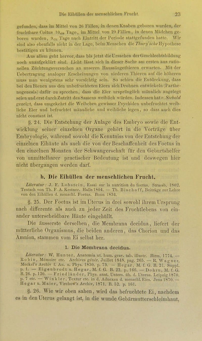 Die; Kiliüllon der menschlichen Fruebt. 2:; gefunden, dass im Mittel von 2$ Füllen, in denen Knabep gqböcen wurden, der fruchtbare Coitus in,,,« Tage, im Mittel von 29 Füllen, in denen Mädchen,ge- boren wurden, 9,7U Tage nach Eintritt der Periode stattgefunden hatte. Wir sind also ebenfalls nicht, in der Lage, beim Menschen die Tliury'sche Hypothese bestätigen zu können. Aus allem geht hervor, dass bisjetat die'Ursachen deriGrescMeehtshiidiung noch unaufgeklärt sind. Lieht lüsst sich in dieser Sache am ersten aus ratio- nellen Züehtungsversuchen an unseren Hanssäugethieren erwarten. Mit der Uebertragung analoger Erscheinungen von niederen Thieren auf die höheren muss man wenigstens sehr vorsichtig sein. So schien die Entdeckung, dass bei den Bienen aus den unbefruchteten Eiern sich Drohnen ent wickeln (Parthe- nogenesis) dafür zu sprechen, dass die Eier ursprünglich männlich angelegt seien und erst durch Zutritt des Samens weiblich würden. Indessen hat?;. Siebold gezeigt, dass umgekehrt die Weibchen gewisser Psychiden unbefruchtet weib- liche Eier und befruchtet männliche und weibliche legen, so dass auch dies nicht constant ist. §. 24. Die Entstehung der Anlage des Embryo sowie die Ent- wicklung seiner einzelnen Organe gehört in die Vorträge über Embryologie, während sowohl die Kenntniss von der Entstehung der einzelnen Eihäute als auch die von der Beschaffenheit desFoetus in den einzelnen Monaten der Schwangerschaft für den Geburtshelfer von unmittelbarer practischer Bedeutung ist und deswegen hier nicht übergangen werden darf. b. Die Eihüllen der menschlichen Frucht, Literatur: J. F. Lobstein, Essai sur la nutrition du foetus. Strassb. 1*802. Teutsch von Th. F. A. Kestner. Halle 1804. — Th. Bisch off, Beiträge zur Lehre von den Eihüllen d. menschl. Foetus. Bonn 1834. §. 25. Der Foetus ist im Uterus in drei sowohl ihrem Ursprung nach differente als auch zu jeder Zeit des Fruchtlebens von ein- ander unterscheidbare Häute eingehüllt. Die äusserste derselben, die Membrana decidua, liefert der mütterliche Organismus, die beiden anderen, das Chorion und das Amnion, stammen vom Ei selbst her. 1. Die Membrana decidua. Literatur: W. Huntor, Anatomia ut. hum. grav. tab. illustr. Birm. 1774. — Robin, Memoire etc. Arehives gener. Juillet 1848. pag. 265. — R. Wagner, Meckel'» Archiv f. An. u. Phys. 1830. p. 73. - Hegar, M. f. G. B. 21. Sappl' p. t. — Eigenbrodt u. Hegar, M. f. G. B. 22. p. 166. — Dohm, M. f. (i. B. 26. p. 120. — Fried länder, Phys. anat. Unters, üb. d. Uterus. Leipzig.l870. p. 7 etc. — Wink ler, Textur etc. in d. Adnexen d. menschl. Eies. Jena 1*70.— Hegar u. Mai er, Virchow's Archiv, 1871. B. 52, p. 161. §. 26. Wie wir oben sahen, wird das befruchtete Ei, nachdem es in den Uterus gelangt ist, in die wunde Gebärmutterscbleimhnut.