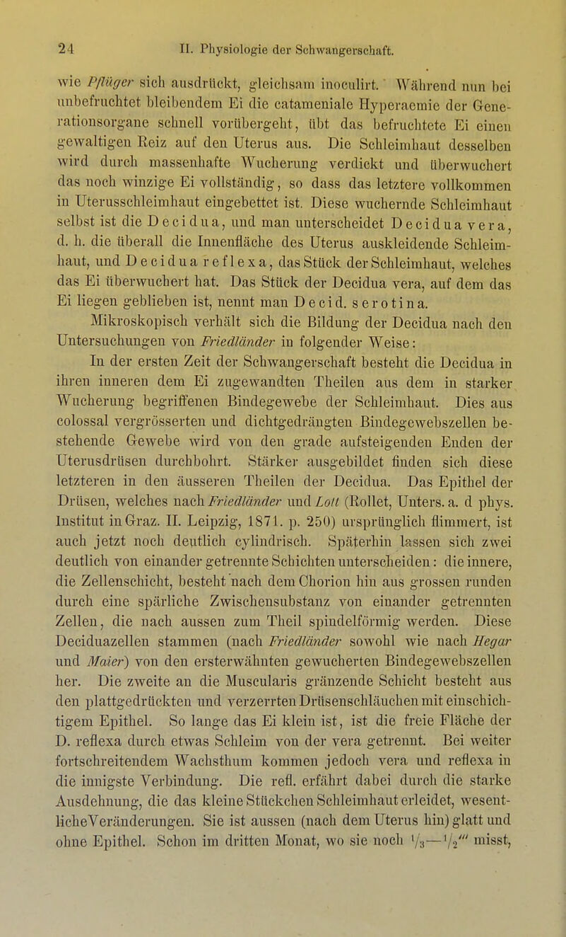 wie Pflüger sich ausdrückt, gleichsam inoculirt. Während nun bei unbefruchtet bleibendem Ei die catameniale Hyperaemie der Gene- rationsorgane schnell vorübergeht, übt das befruchtete Ei einen gewaltigen Reiz auf den Uterus aus. Die Schleimhaut desselben wird durch massenhafte Wucherung verdickt und überwuchert das noch winzige Ei vollständig, so dass das letztere vollkommen in Uterusschleimhaut eingebettet ist. Diese wuchernde Schleimhaut selbst ist die D e c i d u a, und man unterscheidet Deciduavera, d. h. die überall die Innenfläche des Uterus auskleidende Schleim- haut, und D e c i d u a r e f 1 e x a, das Stück der Schleimhaut, welches das Ei überwuchert hat. Das Stück der Decidua vera, auf dem das Ei liegen geblieben ist, nennt man D e c i d. s e r o t i n a. Mikroskopisch verhält sich die Bildung der Decidua nach den Untersuchungen von Friedländer in folgender Weise: In der ersten Zeit der Schwangerschaft besteht die Decidua in ihren inneren dem Ei zugewandten Theilen aus dem in starker Wucherung begriffenen Bindegewebe der Schleimhaut. Dies aus colossal vergrösserten und dichtgedrängten Bindegcwebszellen be- stehende Gewebe wird von den grade aufsteigenden Enden der Uterusdrüsen durchbohrt. Stärker ausgebildet finden sich diese letzteren in den äusseren Theilen der Decidua. Das Epithel der Drüsen, welches nach Friedländer und Lolt (Rollet, Unters, a. d phys. Institut in Graz. IL Leipzig, 1871. p. 250) ursprünglich flimmert, ist auch jetzt noch deutlich cylindrisch. Späterhin lassen sich zwei deutlich von einander getrennte Schichten unterscheiden: die innere, die Zellenschicht, besteht nach dem Chorion hin aus grossen runden durch eine spärliche Zwischensubstanz von einander getrennten Zellen, die nach aussen zum Theil spindelförmig werden. Diese Deciduazellen stammen (nach Friedländer sowohl wie nach Hegar und Maier) von den ersterwähnten gewucherten Bindegewebszellen her. Die zweite an die Muscularis gränzende Schicht besteht aus den plattgedrückten und verzerrten Drüsenschläuchen mit einschich- tigem Epithel. So lange das Ei klein ist, ist die freie Fläche der D. reflexa durch etwas Schleim von der vera getrennt. Bei weiter fortschreitendem Wachsthum kommen jedoch vera und reflexa in die innigste Verbindung. Die refl. erfährt dabei durch die starke Ausdehnung, die das kleine Stückchen Schleimhaut erleidet, wesent- liche Veränderungen. Sie ist aussen (nach dem Uterus hin) glatt und ohne Epithel. Schon im dritten Monat, wo sie noch lf^—i/^t' misst,