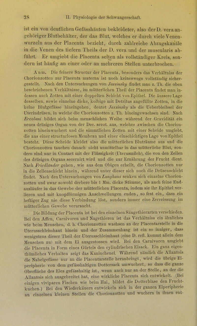 ist ein von deutlichen Gefftsshäuten bekleideter, also derD. veraan- gehöriger Blutbehälter, der das Blut, welches er durch viele Venen- wurzelu aus der Placenta bezieht, durch zahlreiche Abzugskariäle in die Venen des tiefern Theils der D. vera und der muscularis ab- führt. Er umgiebt die Placenta selten als vollständiger Kreis, son- dern ist häufig an einer oder an mehreren Stellen unterbrochen. Anm. Die feinere Structur der Placenta, besonders das Verhältniss der Chorionzotten zur Placenta materna ist noch keineswegs vollständig sicher- gestellt. Nach den Untersuchungen von Jassinshy findet man z. Th. die oben beschriebenen Verhältnisse, im mütterlichen Theil der Placenta findet man in- dessen auch Zotten mit einer doppelten Schicht von Epithel. Die äussere Lage desselben, sowie einzelne dicke, kolbige mit Detritus angefüllte Zotten, in die keine Blutgefässe hineingehen, deutet Jassinsky als die Ueberbleibsel der Uterindrüsen, in welche die Chorionzotten z. Th. hineingewachsen sind. Nach Ercolani bildet sich beim menschlichen Weibe während der Gravidität ein neues drüsiges Organ von der Dec. serot. aus, welches zwischen die Chorion- zotten hineinwuchert und die sämmtlichen Zotten mit einer Scheide umgiebt, die aus einer structurlosen Membran und einer einschichtigen Lage von Epithel besteht. Diese Scheide kleidet also die mütterlichen Bluträume aus und die Chorionzotten tauchen danach nicht unmittelbar in das mütterliche Blut, son- dern sind nur in Contact mit der Flüssigkeit (Uterusmilch), die von den Zellen des drüsigen Organs secernirt wird und die zur Ernährung der Frucht dient. Nach Friedländer gehen, wie aus dem Obigen erhellt, die Chorionzotten nur in die Zellenschicht hinein, während unter dieser sich noch die Driisenschicht findet. Nach den Untersuchungen von Langhans senken sich einzelne Chorion- zotten und zwar sowohl derbere bis 1 Mm. dicke Stämme, als auch feine End- ausläufer in das Gewebe der mütterlichen Placenta, indem sie ihr Epithel ver- lieren und mit knopffürmigen Anschwellungen enden, so fest ein, dass ein heftiger Zug nie diese Verbindung löst, sondern immer eine Zerreissung im mütterlichen Gewebe verursacht. Die Bildung der Placenta ist bei den einzelnen Säugethierarten verschieden. Bei den Affen, Carnivoren und Nagethieren ist das Verhältniss ein ähnliches wie beim Menschen, d. h. Chorionzotten wachsen an der Placentarstelle in die Uterusschleimhaut hinein und der Zusammenhang ist ein so inniger, dass wenigstens dieser Theil der Uterusschleimhaut (eine D. refl. kommt allein dem Menschen zu) mit dem Ei ausgestossen wird. Bei den Carnivoren umgiebt die Placenta in Form eines Gürtels den cylindrischen Eisack. Ein ganz eigen- thümliches Verhalten zeigt das Kaninchenei. Während nämlich die Allantois die Nabelgefässe nur an die Placentarstelle heranbringt, wird die übrige Ei- peripherie von dem gefässhaltigen Dottersack umwuchert, so dass die ganze Oberfläche des Eies gefässhaltig ist, wenn auch nur an der Stelle, an der die Allantois sich ausgebreitet hat, eine wirkliche Placenta sich entwickelt. (Bei einigen viviparen Fischen wie beim Hai, bildet die Dotterblase den Frucht- kuchen.) Bei den Wiederkäuern entwickeln sich in der ganzen Eiperipherie an einzelnen kleinen Stellen die Chorionzotten und wuchern in ihnen ent-