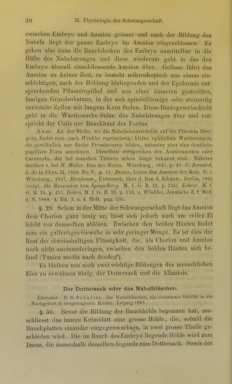 /wischen Embryo und Amnion grosser und nach der Bildung des Nabels liegt der ganze Embryo im Amnion eingeschlossen. Ms gehen also dann die Bauchdecken des Embryo unmittelbar in die Hülle des Nabelstranges und diese wiederum geht in das den Embryo überall einschliessende Amnion über. Gefässo führt das Amnion zu keiner Zeit, es besteht mikroskopisch aus einem ein- schichtigen, nach der Höhlung hinliegenden und der Epidermis ent- sprechenden Pflasterepithel und aus einer äusseren gestreiften, fasrigen Grundsubstanz, in der sich spindelförmige oder sternartig verästelte Zellen mit langem Kern finden. Diese Bindegewebschicht geht in die Warthonsche Sülze des Nabelstranges über und ent- spricht der Cutis der Bauchhaut des Foetus. Audi. An der Stelle, wo die Nabelschnurscheide auf die Placentaii her- geht, findet man (nach Winkler regelmässig) kleine ephiteliale Wucherungen, die gewöhnlich nur flache Prominenzen bilden, mitunter aber eine deutliche papilläre Form annehmen. Dieselben entsprechen den Amnionzotten oder Carunceln, die bei manchen Thieren schon lange bekannt sind. Näheres darüber s. bei //. Müller, Bau der Molen. Würzburg, 184!. p. 48. C. Bernard, J. de la Phys. IL 185!). No. V. p. 31. Dreier, Ueber das Amnion der Kuh. D. i. Würzburg, 1857. Birnbaum, Untersuch, über d. Bau d. Eihäute, Berlin, L863 (vergl. die Eecension von Spiegelberg. M. f. G. B. 23. p. 225). Kehrer, M. f. Gr. B. 24. p. 451, Dohm, M. f. G. B. 26. p. 116, u. Winkler, Jenaische Z. f. Med. n. N. 1868. 4. Bd. 3. u. 4. Heft. pag. 535. • §.29. Schon in der Mitte der Schwangerschaft liegt das Amnion dem Chorion ganz innig an, lässt sich jedoch auch am reifen-Ei leicht von demselben ablösen. Zwischen den beiden Häuten findet mau ein gallertiges Gewebe in sehr geringer Menge. Es ist dies der Rest der eiweisshaltigen Flüssigkeit, die, als Chorion und Amnion noch nicht aneinanderlagen, zwischen den beiden Häuten sich be- fand (Tunica media nach Bischoff). Es bleiben uns noch zwei wichtige Bildungen des menschlichen Eies zu erwähnen übrig, der Dottersack und die Allantois. Der Dottersack oder das Nabelbläsehen. Literatur: B. S. Schul tze, das Nabelbl'aschen, ein constantes Gebilde in der Nachgeburt d. ausgetragenen Kindes. Leipzig 1861. §. 30. Bevor die Bildung der Bauchhöhle begonnen hat , um- schliesst das innere Keimblatt eine grosse Höhle, die, sobald die Bauchplatten einander entgegenwachsen, in zwei grosse Theile ge- schieden wird. Die im Bauch des Embryo liegende Höhle wird zum Dann, die ausserhalb desselben liegende zum Dottersack. Sowie der