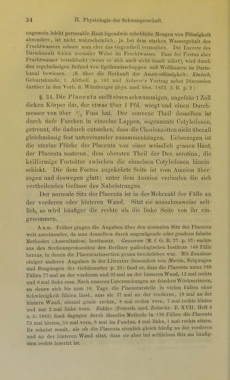 ungemein leicht permeable Haut irgendwie erhebliche Mengen von fllüssigkeit absondere, ist nicht wahrscheinlich, ja bei dem .starken Wassergehalt des Fruchtwassers müsste man eher da« Gegentheil vermuthen. Die Excrete des Darmkanals fehlen normaler Weise im Fruchtwasser. Dass der Foetus aber Fruchtwasser verschluckt (wenn er sich auch nicht damit nährt), wird durch den regelmässigen Befund von Epideimisschuppen und Wollhaaren im Dann- kanal bewiesen. (S. über die Herkunft der Amnionflüssigkeit: Kiwisch, Geburtskunde, L. Abtheil. p. 163 und Schcrer's Vortrag nebst Discussiou darüber in den Verb. d. Würzburger phys. med. ©es. 18.52. 2. B. p. 2) §. 34. Die Placenta stellt einen schwammigen, ungefähr 1 Zoll dicken Körper dar, der etwas über 1 Pfd. wiegt und einen Durch- messer von über '/2 Fuss hat. Der convexc Theil desselben ist durch tiefe Furchen in einzelne Lappen, sogenannte Cotyledonen, getrennt, die dadurch entstehen, dass die Chorionzotten nicht überall gleichmässig fest untereinander zusammenhängen. Ueberzogen ist die uterine Fläche der Placenta von einer weisslich grauen Haut, der Placenta materna, dem obersten Theil der Dec. serotina, die keilförmige Fortsätze zwischen die einzelnen Cotyledonen hinein- schickt. Die dem Foetus zugekehrte Seite ist vom Amnion über- zogen und deswegen glatt; unter dem Amnion verlaufen die sich vertheilenclen Gefässe des Nabelstranges. Der normale Sitz der Placenta ist in der Mehrzahl der Fälle an der vorderen oder hinteren Wand. Sitzt sie ausnahmsweise seit- lich, so wird häufiger die rechte als die linke Seite von ihr ein- genommen. Anm. Früher gingen die Angaben über den normalen Sitz der Placenta weit auseinander, da man denselben durch ungenügende oder gradezu falsche Methoden (Auscultation) bestimmte. Gusserotv (M. f. G. B. 27. p. 97) suchte aus den Sectionsprotocollen des Berliner pathologischen Instituts 100 Fälle heraus, in denen die Placentarinsertion genau beschrieben war. Mit Zunahme einiger anderen Angaben in der Literatur (besonders von Marlin, Neigungen und Beugungen der Gebärmutter p. 29) fand er, dass die Placenta unter 188 Fällen 77 mal an der vorderen und 93 mal an der hinteren Wand, 12 mal rechts und fimal links sass. Nach unseren Untersuchungen an frischen Wöchnerinnen, an denen sich bis zum 10. Tage die Placentarstelle in vielen Fällen ohne Schwierigkeit fühlen lässt, sass sie 37 mal an der vorderen, 18 mal an der hintern Wand, einmal grade rechts, 8 mal rechts vorn, 7 mal rechts hinten und nur 2 mal links vorn. Bidder (Petersb. med. Zeitschr. B. XVII. Heft I u. 5. 1869) fand dagegen durch dieselbe Methode in 139 Fällen die Placenta 73 mal hinten, 53 mal vorn, 8 mal im Fundus, 4 mal links, I mal rechts sitzen. Es scheint somit, als ob die Placenta ziemlich gleich häutig au der vorderen und an der hinteren Wand sitzt, dass sie aber bei seitlichem Sitz am häufig- sten rechts inscrirt ist.
