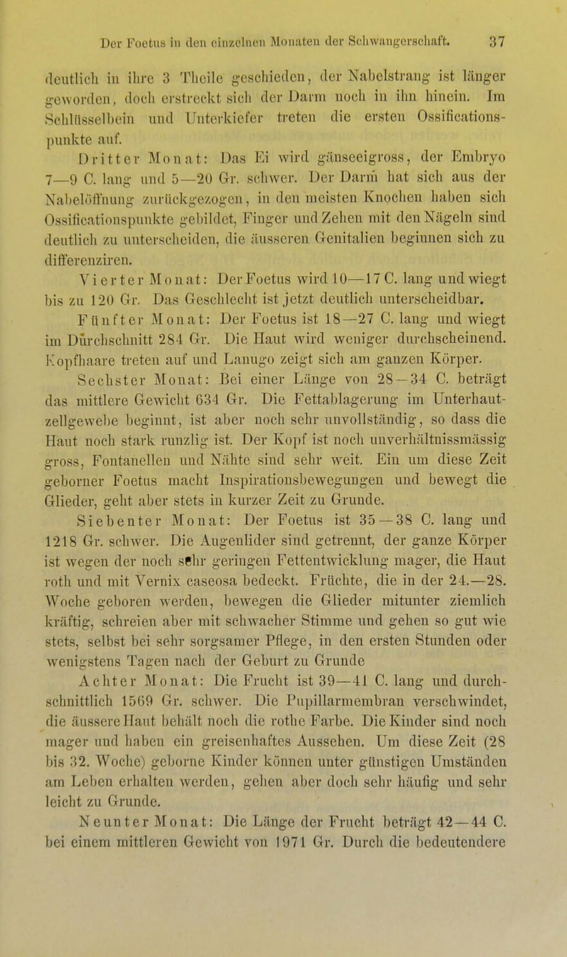 deutlich in ihre 3 Tlicile geschieden, der Nabelstrang ist länger geworden, doch erstreckt sich der Darm noch in ihn hinein. Im Schlüsselbein und Unterkiefer treten die ersten Ossifications- punkte auf. Dritter Monat: Das Ei wird gänseeigross, der Embryo 7—9 C. lang und 5—20 Gr. schwer. Der Darm hat sich aus der Näbelöffnung zurückgezogen, in den meisten Knochen haben sich Ossificationspunkte gebildet, Finger und Zehen mit den Nägeln sind deutlieh zu unterscheiden, die äusseren Genitalien beginnen sich zu differenziren. V i e r t e r M o n a t: Der Foetus wird 10— 17 C. lang und wiegt bis zu 12Ü Gr. Das Geschlecht ist jetzt deutlich unterscheidbar. Fünfter Monat: Der Foetus ist 18—27 C. lang und wiegt im Durchschnitt 284 Gr. Die Haut wird weniger durchscheinend. Kopfhaare treten auf und Lanugo zeigt sich am ganzen Körper. Sechster Monat: Bei einer Länge von 28 — 34 C. beträgt das mittlere Gewicht 634 Gr. Die Fettablagerung im Unterhaut- zellgewebe beginnt, ist aber noch sehr unvollständig, so dass die Haut noch stark runzlig ist. Der Kopf ist noch unverhältnissmässig gross, Fontanellen und Nähte siud sehr weit. Ein um diese Zeit geborner Foetus macht Inspirationsbewegungen und bewegt die Glieder, geht aber stets in kurzer Zeit zu Grunde. Siebenter Monat: Der Foetus ist 35 — 38 C. lang und 1218 Gr. schwer. Die Augenlider sind getrennt, der ganze Körper ist wegen der noch sehr geringen Fettentwicklung mager, die Haut roth und mit Vernix caseosa bedeckt. Früchte, die in der 24.—28. Woche geboren werden, bewegen die Glieder mitunter ziemlich kräftig, schreien aber mit schwacher Stimme und gehen so gut wie stets, selbst bei sehr sorgsamer Pflege, in den ersten Stunden oder wenigstens Tagen nach der Geburt zu Grunde Achter Monat: Die Frucht ist 39—41 C. lang und durch- schnittlich 1569 Gr. schwer. Die Pupillarmembran verschwindet, die äussere Haut behält noch die rothe Farbe. Die Kinder sind noch mager und haben ein greisenhaftes Aussehen. Um diese Zeit (28 bis 32. Woche) geborne Kinder können unter günstigen Umständen am Leben erhalten werden, gehen aber doch sehr häufig und sehr leicht zu Grunde. Neunter Monat: Die Länge der Frucht beträgt 42—44 C. bei einem mittleren Gewicht von 1971 Gr. Durch die bedeutendere