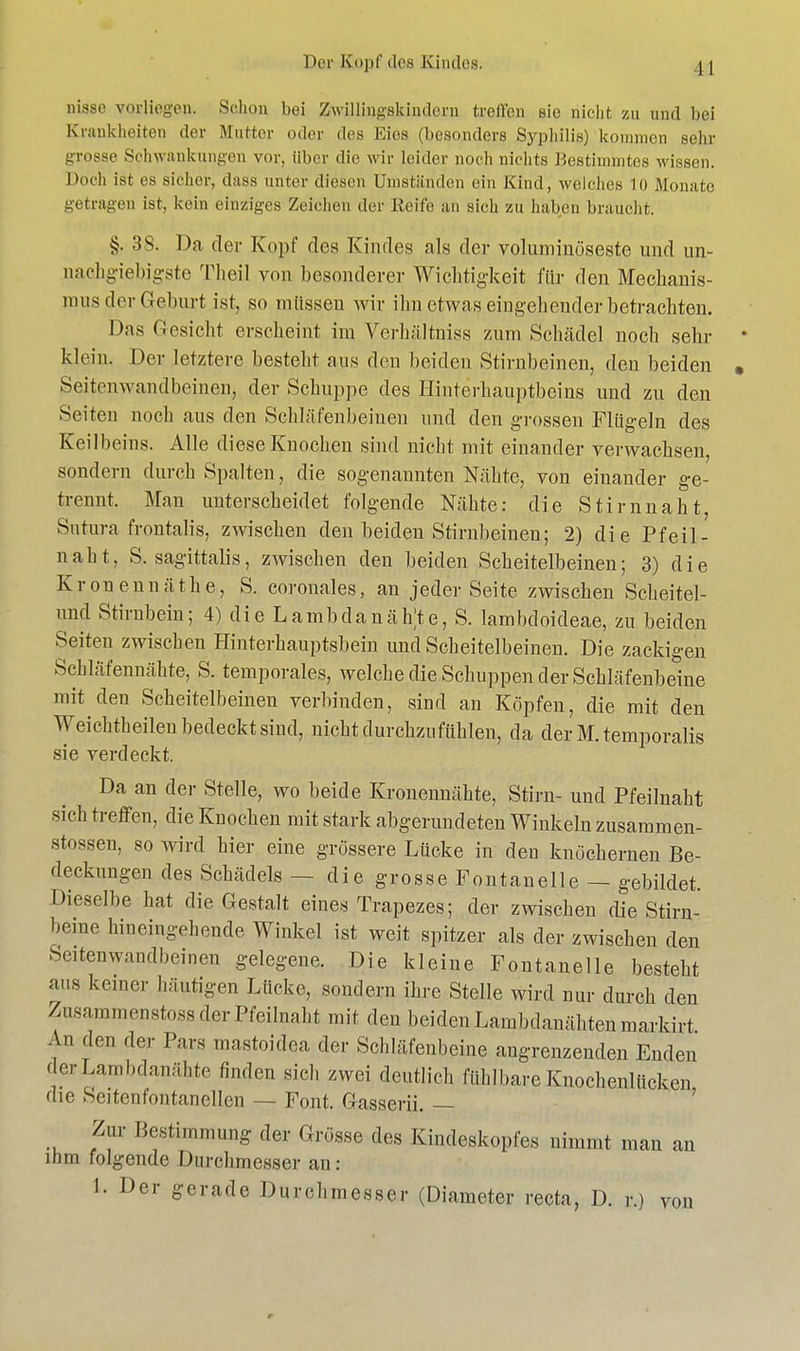 nisse vorliegen. Schon bei Zwillingakuulern treffen sie nicht zu und bei Krankheiten der Mutter oder des Kies (besonders Syphilis) kommen sehr grosse Schwankungen vor. Uber die wir leider noch nichts Bestimmtes wissen. Doch ist es sicher, dass unter diesen Unistiinden ein Kind, welches 10 Monate getragen ist, kein einziges Zeichen der Reife an sich zu haben braucht. §. 38. Da der Kopf des Kindes als der voluminöseste und un- nachgiebigste Theil von besonderer Wichtigkeit für den Mechanis- mus der Geburt ist, so müssen wir ihn etwas eingehender betrachten. Das Gesicht erscheint im Verhältniss zum Schädel noch sehr klein. Der letztere besteht aus den beiden Stirnbeinen, den beiden Seitenwandbeinen, der Schuppe des Hinterhauptbeins und zu den Seiten noch aus den Schläfenbeinen und den grossen Flügeln des Keilbeins. Alle diese Knochen sind nicht mit einander verwachsen, sondern durchspalten, die sogenannten Nähte, von einander ge- trennt. Man unterscheidet folgende Nähte: die Stirnnaht, Sutura frontalis, zwischen den beiden Stirnbeinen; 2) die Pfeil - naht, S. sagittalis, zwischen den beiden Scheitelbeinen; 3) die Kronennäthe, S. coronales, an jeder Seite zwischen Scheitel- und Stirnbein; 4) die LambdanähU, S. lambdoideae, zu beiden Seiten zwischen Hinterhauptsbein und Scheitelbeinen. Die zackigen Schläfennähte, S. temporales, welche die Schuppen der Schläfenbeine mit den Scheitelbeinen verbinden, sind an Köpfen, die mit den Weichtheilen bedeckt sind, nicht durchzufühlen, da der M. temporalis sie verdeckt. Da an der Stelle, wo beide Kronenuähte, Stirn- und Pfeilnaht sich treffen, die Knochen mit stark abgerundeten Winkeln zusaromen- stossen, so wird hier eine grössere Lücke in den knöchernen Be- deckungen des Schädels - - die grosse Fontanelle — gebildet. Dieselbe hat die Gestalt eines Trapezes; der zwischen die Stirn- beine hineingehende Winkel ist weit spitzer als der zwischen den Seitenwandbeinen gelegene. Die kleine Fontanelle besteht aus keiner häutigen Lücke, sondern ihre Stelle wird nur durch den Znsammenstoss der Pfeilnaht mit den beiden Lambdanähten markirt An den der Pars mastoidea der Schläfenbeine angrenzenden Enden derLambdanähte finden sich zwei deutlich fühlbare Knochenlücken die Seitenfontanellen — Font. Gasserii. — Zur Bestimmung der Grösse des Kindeskopfes nimmt man an ihm folgende Durchmesser au: 1. Der gerade Durchmesser (Diameter recta, D. r.) von r