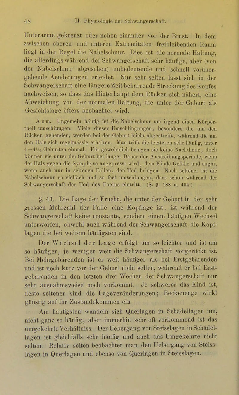 Unterarme gekreuzt oder neben einander vor der Brust. In dem zwischen oberen und unteren Extremitäten freibleibenden Raum liegt in der Regel die Nabelschnur. Dies ist die normale Haltung, die allerdings während der Schwangerschaft sehr häufige, aber (von der Nabelschnur abgesehen) unbedeutende und schnell vorüber- gehende Aenderungen erleidet. Nur sehr selten lässt sicli in der Schwangerschaft eine längere Zeit beharrende Streckung des Kopfes nachweisen, so dass das Hinterhaupt dem Rücken sich nähert, eine Abweichung von der normalen Haltung, die unter der Geburt als Gesichtslage öfters beobachtet wird. Anm. Ungemein häufig ist die Nabelschnur um irgend einen Körper- theil umschlungen. Viele dieser Umschlingungen, besonders die um den Rücken gehenden, werden hei der Geburt leicht abgestreift, während die um den Hals sich regelmässig erhalten. Man trifft die letzteren sehr häufig, unter 4 —4'/a Geburten einmal. Für gewöhnlich bringen sie keine Nachtheile, doch können sie unter der Geburt hei langer Dauer der Austreibungsperiode, wenn der Hals gegen die Symphyse angepresst wird, dem Kinde Gefahr und sogar, wenn auch nur in seltenen Fällen, den Tod bringen. Noch seltener ist die Nabelschnur so vielfach und so fest umschlungen, dass schon während der Schwangerschaft der Tod des Foetus eintritt. (S. §. 188 u. 404.) §. 43. Die Lage der Frucht, die unter der Geburt in der sehr grossen Mehrzahl der Fälle eine Kopflage ist, ist während der Schwangerschaft keine constante, sondern einem häufigen Wechsel unterworfen, obwohl auch während der Schwangerschaft die Kopf- lagen die bei weitem häufigsten sind. Der Wechsel der Lage erfolgt um so leichter und ist um so häufiger, je weniger weit die Schwangerschaft vorgerückt ist. Bei Mehrgebärenden ist er weit häufiger als bei Erstgebärenden und ist noch kurz vor der Geburt nicht selten, während er bei Erst- gebärenden in den letzten drei Wochen der Schwangerschaft nur sehr ausnahmsweise noch vorkommt. Je schwerer das Kind ist, desto seltener sind die Lageveränderungen; Beckenenge wirkt günstig auf ihr Zustandekommen ein- Am häufigsten wandeln sich Querlagen in Schädellagen um, nicht ganz so häufig, aber immerhin sehr oft vorkommend ist das umgekehrte Verhältniss. Der Uebergang von Steisslagen in Schädel- lagen ist gleichfalls sehr häufig und auch das Umgekehrte nicht selten. Relativ selten beobachtet man den Uebergang von Steiss- lagen in Querlagen und ebenso von Querlagen in Steisslagen.