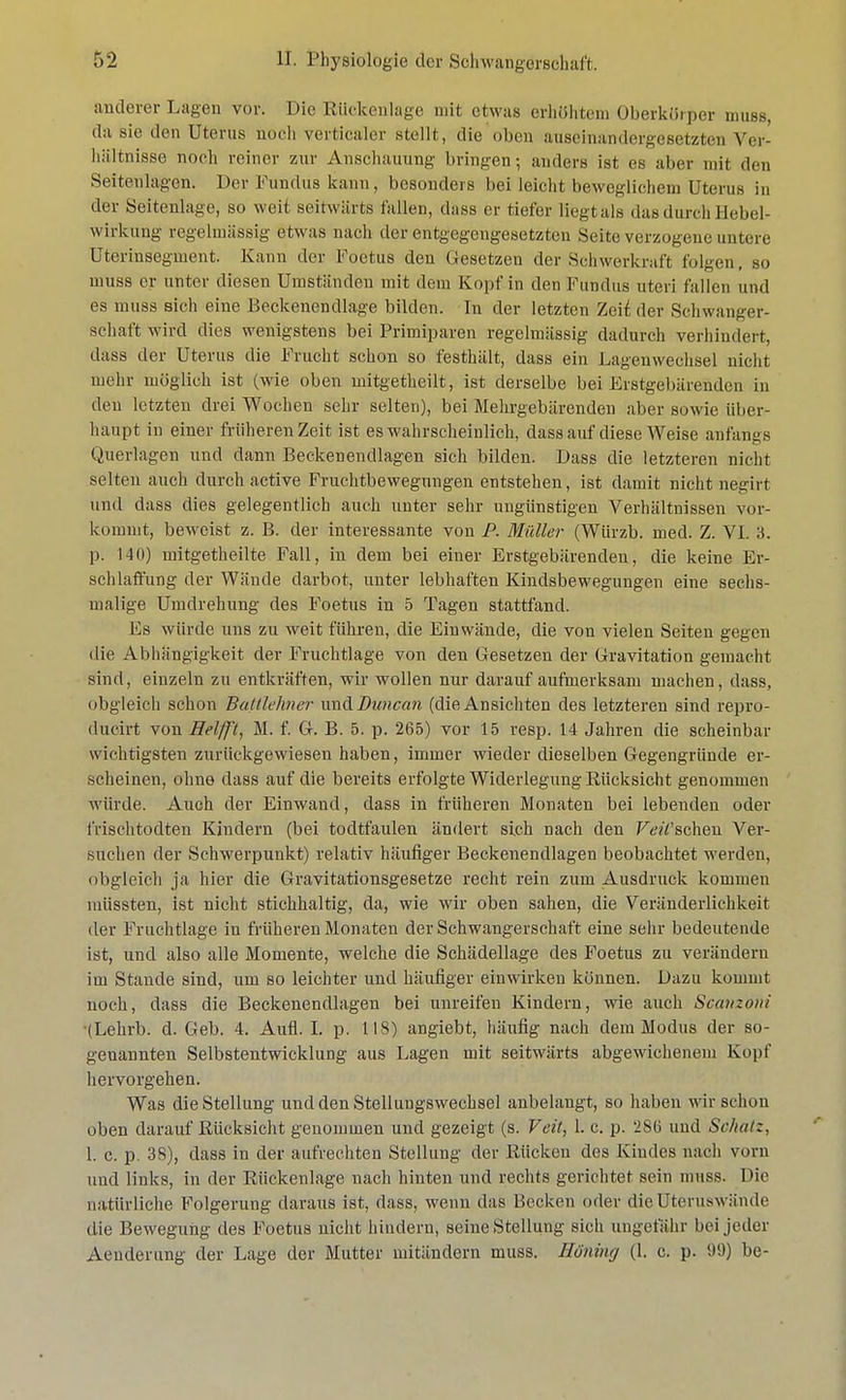 anderer Lagen vor. Die Rückenlage mit etwas erhöhtem Oberkörper muss, da sie den Uterus noch verticaler stellt, die oben auseinandergesetzten Ver- hältnisse noch roiner zur Anschauung bringen; anders ist es aber mit den Seitenlagen. Der Fundus kann , besonders hei leicht beweglichem Uterus in der Seitenlage, so weit seitwärts fallen, dass er tiefer liegt als das durch Hebel- wirkung regelmässig etwas nach der entgegengesetzten Seite verzogene untere Uterinsegment. Kann der Foetus den Gesetzen der Schwerkraft folgen, so muss er unter diesen Umständen mit dem Kopf in den Fundus uteri fallen und es muss sich eine Beckenendlage bilden. In der letzten Zeii der Schwanger- schaft wird dies wenigstens bei Primiparen regelmässig dadurch verhindert, dass der Uterus die Frucht schon so festhält, dass ein Lagenwechsel nicht mehr möglich ist (wie oben mitgetheilt, ist derselbe bei Erstgebärenden in den letzten drei Wochen sehr selten), bei Mehrgebärenden aber sowie über- haupt in einer früheren Zeit ist es wahrscheinlich, dass auf diese Weise anfangs Querlagen und dann Beckenendlagen sich bilden. Dass die letzteren nicht selten auch durch active Fruehtbewegungen entstehen, ist damit nicht negirt und dass dies gelegentlich auch unter sehr ungünstigen Verhältnissen vor- kommt, beweist z. B. der interessante von P. Müller (WUrzb. med. Z. VI. 3. p. 140) mitgetheilte Fall, in dem bei einer Erstgebärenden, die keine Er- schlaffung der Wände darbot, unter lebhaften Kindsbewegungen eine sechs- malige Umdrehung des Foetus in 5 Tagen stattfand. Fs würde uns zu weit führen, die Einwände, die von vielen Seiten gegen die Abhängigkeit der Fruchtlage von den Gesetzen der Gravitation gemacht sind, einzeln zu entkräften, wir wollen nur darauf aufmerksam machen, dass, obgleich schon Battlehner vmäDunaan (die Ansichten des letzteren sind repro- dueirt von Helfft, M. f. G. B. 5. p. 265) vor 15 resp. 14 Jahren die scheinbar wichtigsten zurückgewiesen haben, immer wieder dieselben Gegengründe er- scheinen, ohne dass auf die bereits erfolgte Widerlegung Rücksicht genommen würde. Auch der Einwand, dass in früheren Monaten bei lebenden oder frischtodten Kindern (bei todtfaulen ändert sich nach den Püschen Ver- suchen der Schwerpunkt) relativ häufiger Beckenendlagen beobachtet werden, obgleich ja hier die Gravitationsgesetze recht rein zum Ausdruck kommen müssten, ist nicht stichhaltig, da, wie wir oben sahen, die Veränderlichkeit der Fruchtlage in früheren Monaten der Schwangerschaft eine sehr bedeutende ist, und also alle Momente, welche die Schädellage des Foetus zu verändern im Stande sind, um so leichter und häufiger einwirken können. Dazu kommt noch, dass die Beckenendlagen bei unreifen Kindern, wie auch Scanzoni (Lehrb. d. Geb. 4. Aufl. I. p. 118) angiebt, häufig nach dem Modus der so- genannten Selbstentwicklung aus Lagen mit seitwärts abgewichenem Kopf hervorgehen. Was die Stellung und den Stellungswechsel anbelangt, so haben wir schon oben darauf Rücksicht genommen und gezeigt (s. Veit, 1. c. p. 286 und Schatz, 1. c. p. 38), dass in der aufrechten Stellung der Rücken des Kindes nach vorn und links, in der Rückenlage nach hinten und rechts gerichtet sein muss. Die natürliche Folgerung daraus ist, dass, wenn das Becken oder die Uteruswände die Bewegung des Foetus nicht hindern, seine Stellung sich ungefähr bei jeder Aeuderung der Lage der Mutter mitändern muss. Hüning (1. c. p. 99) be-