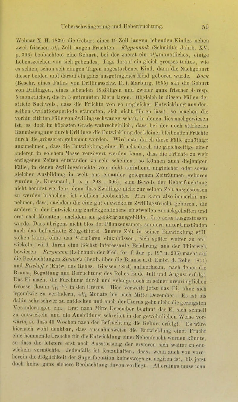 Weimar X. 11. 1829) die Geburt eines 19 Zoll langen lebenden Kindes neben zwei frischen r>1 -> Zoll langen Früchten. Klypenninh (Schmidt'« Jahrb. XV. p. 306) beobachtete eine Geburt, bei der zuerst ein 4'/«monatliches, einige Lebenszeichen von sieh gebendes, Tags darauf ein gleich grosses todtes, wie es schien, schon seif einigen Tagen abgestorbenes Kind, dann die Nachgeburt dieser beiden und darauf ein ganz ausgetragenes Kind geboren wurde. Bock (Beschr, eines Falles von Drillingsschw. D. i. Marburg. 1855) sah die Geburt von Drillingen, eines lebenden I8zölligen und zweier ganz frischer 4-resp. 5 monatlicher, die in 3 getrennten Eiern lagen. Obgleich in diesen Fällen der stricte Nachweis, dass die Früchte von so ungleicher Entwicklung aus der- selben Ovulationsperiode stammten, sich nicht führen lässt, so machen die vorhin citirtenFälle von Zwillingsschwangerschaft, in denen dies nachgewiesen ist, es doch im höchsten Grade wahrscheinlich, dass bei der noch stärkeren Raumbeengung durch Drillinge die Entwicklung der kleiner bleibenden Früchte durch die grösseren gehemmt worden. Wird man durch diese Fälle genöthigt anzunehmen, dass die Entwicklung einer Frucht durch die gleichzeitige einer anderen in solchem Masse verzögert werden kann, dass die Früchte zu weit entlegenen Zeiten entstanden zu sein scheinen, so können auch diejenigen Fälle, in denen Zwillingsfrüchte von nicht auffallend ungleicher oder sogar gleicher Ausbildung in weit aus einander gelegenen Zeiträumen geboren wurden (s. Kussmaul, 1. c. p. 298 — 306), zum Beweis der Ueberfruchtnng nicht benutzt werden; denn dass Zwillinge nicht zur selben Zeit äusgestossen zu werden brauchen, ist vielfach beobachtet. Man kann also immerhin an- nehmen, dass, nachdem die eine gut entwickelte Zwillingsfrucht geboren, die andere in der Entwicklung zurückgebliebene einstweilen zurückgehalten und erst nach Monaten, nachdem sie gehörig ausgebildet, ihrerseits äusgestossen wurde. Dass übrigens nicht blos der Pflanzensamen, sondern unter Umständen auch das befruchtete Säugethierei längere Zeit in seiner Entwicklung still- stehen kann, ohne das Vermögen einzubüssen, sich später weiter zu ent- wickeln, wird durch eine höchst interessante Erfahrung aus der Thierwelt bewiesen. Bergmann (Lehrbuch der Med. for. f. Jur. p. 197 u. 236) macht auf die Beobachtungen Ziegler's (Beob. über die Brunst u.d. Einbr. d. Rehe 1844) und Bischoff 's (Entw. des Rehes. Giessen 1854) aufmerksam, nach denen die Brunst, Begattung und Befruchtung des Rehes Ende Juli und August erfolgt. Das Ei macht die Furchung durch und gelangt noch in seiner ursprünglichen (Jrösse (kaum */12 ') in den Uterus. Bier verweilt jetzt das Ei, ohne sich irgendwie zu verändern, 4*/, Monate bis nach Mitte December. Es ist bis dahin sehr schwer zu entdecken und auch der Uterus geht nicht die geringsten Veränderungen ein. Erst nach Mitte December beginnt das Ei sich schnell zu entwickeln und die Ausbildung schreitet in der gewöhnlichen Weise vor- wärts, so dass Ii) Wochen nach der Befruchtung die Geburt erfolgt. Es wäre hiernach wohl denkbar, dass ausnahmsweise die Entwicklung einer Frucht eine hemmende Ursache für die Entwicklung einer NebenIVueht werden könnte, SO dass die letztere erst nach Ausstossung der ersteren sich weiter zu ent- wickeln vermöchte. Jedenfalls ist festzuhalten, dass, wenn auch von vorn- herein die Möglichkeit der Superfoetation keineswegs zu oegiren ist, bis jetzt doch keine ganz sichere Beobachtung davon vorliegt. Allerdings nmssinan