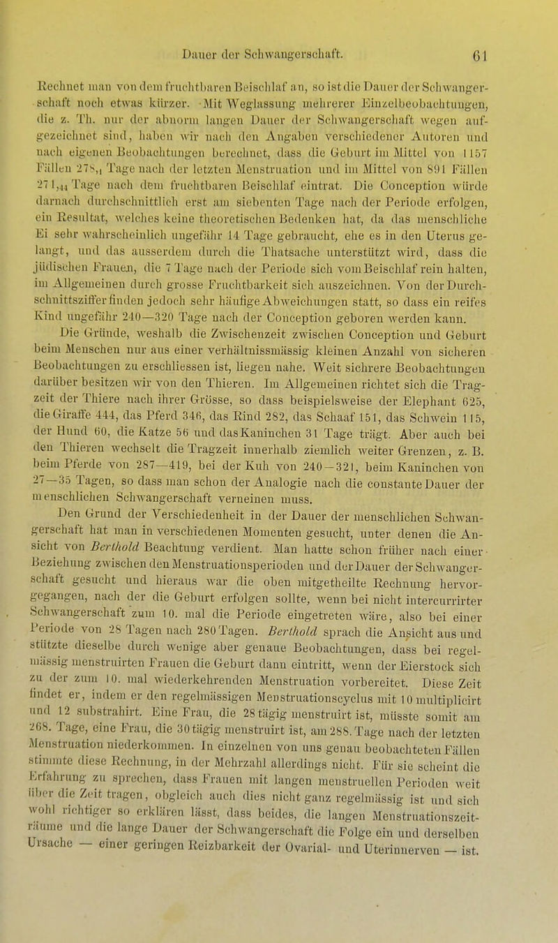 Rechnet man von dem fruchtbaren Beischlaf an, so ist die Dauer der Schwanger- schaft noch etwas kürzer. Mit We/glagsung mehrerer Einzelbeobaehtungen, ilie z. Th. nur der abnorm, langen Hauer der Schwangerschaft wegen auf- gezeichnet sind, haben wir nach den Angaben verschiedener Autoren und nach eigenen Beobachtungen berechnet, daiäs die Geburt im Mittel von 1157 L allen 27\, Tage nach der letzten Menstruation und im Mittel von Sil 1 Fällen 271,44 Tage nach dem fruchtbaren Beischlaf eintrat. Die Obnception würde darnach durchschnittlich erst am .siebenten Tage nach der Periode erfolgen, ein Resultat, welches keine theoretischen Bedenken hat, da das menschliche Ei sehr wahrscheinlich ungefähr 14 Tage gebraucht, ehe es in den Uterus ge- langt, und das ausserdem durch die Thatsache unterstützt wird, dass die jüdischen Frauen, die 7 Tage nach der Periode sich vom Beischlaf rein halten, im Allgemeinen durch grosse Fruchtbarkeit sieh auszeichnen. Von derDurch- schnittsziffer finden jedoch sein- häufige Abweichungen statt, so dass ein reifes Kind ungefähr 2-10—.120 Tage nach der Conception geboren werden kann. Die Gründe, weshalb die Zwischenzeit zwischen Conception und Geburt beim Menschen nur aus einer verhältnissmässig kleinen Anzahl von sicheren Beobachtungen zu erschliessen ist, liegen nahe. Weit sichrere Beobachtungen darüber besitzen wir von den Thieren. Im Allgemeinen richtet sich die Trag- zeit der Thiere nach ihrer Grösse, so dass beispielsweise der Elephant 625, die Giraffe 444, das Pferd 34fi, das Kind 282, das Schaaf 151, das Schwein 115, der Hund 60, die Katze 5b und das Kaninchen 31 Tage trägt. Aber auch bei den Thieren wechselt die Tragzeit innerhalb ziemlich weiter Grenzen, z. B. beim Pferde von 287—419, bei der Kuh von 240-321, beim Kaninchen vou 27—35 Tagen, so dass man schon der Analogie nach die constante Dauer der menschlichen Schwangerschaft verneinen niuss. Den Grund der Verschiedenheit in der Dauer der menschlichen Schwan- gerschaft hat man in verschiedenen Momenten gesucht, unter denen die An- sicht von Berthold Beachtung verdient. Man hatte schon früher nach einer Beziehung zwischen den Menstruationsperioden und der Dauer der Schwanger- schaft gesucht und hieraus war die oben mitgetheilte Rechnung hervor- gegangen, nach der die Geburt erfolgen sollte, wenn bei nicht intercurrirter Schwangerschaft zum 10. mal die Periode eingetreten wäre, also bei einer Periode von 28 Tagen nach 280 Tagen. Berthold sprach die Ansicht aus und stützte dieselbe durch wenige aber genaue Beobachtungen, dass bei regel- mässig menstruirten Frauen die Geburt dann eintritt, wenn der Eierstock sich zu der zum 10. mal wiederkehrenden Menstruation vorbereitet. Diese Zeit findet er, indem er den regelmässigen Menstruationscyclus mit 10mhltiplicirt und 12 substrahirt. Eine Frau, die 28 tägig inenstruirt ist, müsste somit am -'Iis. Tage, eine Frau, die 30tägig menstruirt ist, am288.Tage nach der letzten Menstruation niederkommen. In einzelnen von uns genau beobachteten Fällen stimmte diese Rechnung, in der Mehrzahl allerdings nicht. Für .sie scheint die Erfahrung zu sprechen, dass Frauen mit langen menstruellen Perioden weit über die Zeit tragen, obgleich auch dies nicht ganz regelmässig ist und sich wohl richtiger so erklären lässt, dass beides, die langen Menstrualionszeit- ri6 ml lan&e Dauer der Schwangerschaft die Folge ein und derselben Ursache — einer geringen Reizbarkeit der Ovarial- und Uterinnerveu - ist.