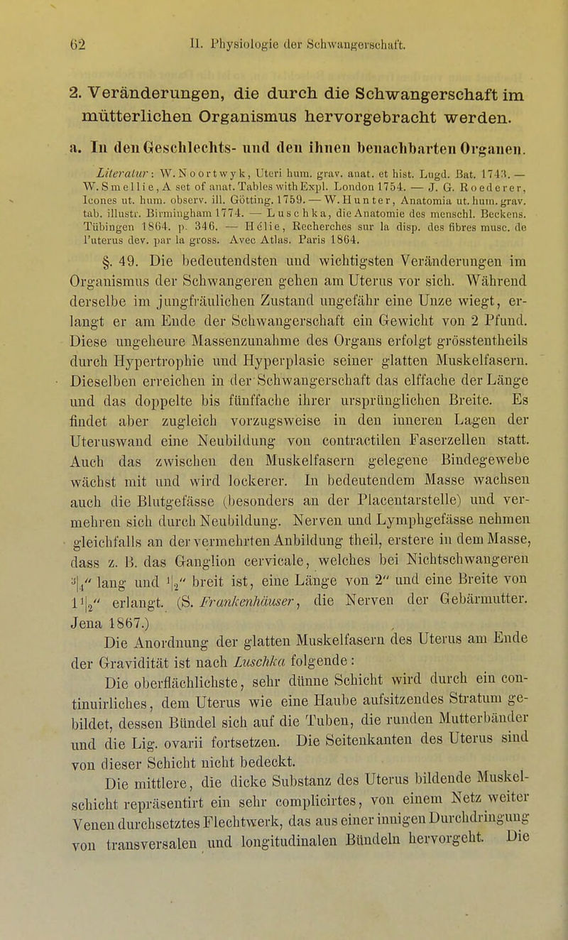 2. Veränderungen, die durch die Schwangerschaft im mütterlichen Organismus hervorgebracht werden. a. In den Geschlechts- und. den ihnen benachbarten Organen. Literatur: W.Noortwyk, Uteri hum. grav. anat. et hist, Lugd. Bat. 1743. — W.Smellie,A set of anat. Tables with Expl. London 1754. — J. G. Roederer, leones ut. hum. observ. ill. Gotting. 1759. — W.Hunter, Anatomia ut.hum.grav. tab. illustr. Birmingham 1774. — Luschka, dieAnatomic des menschl. Beckens. Tübingen 1864. ]). 346. — Hclie, Recherches sur la disp. des fibres musc. do l'uterus dev. par la gross. Avec Atlas. Paris 1864. §. 49. Die bedeutendsten und wichtigsten Veränderungen im Organismus der Schwangeren gehen am Uterus vor sich. Während derselbe im jungfräulichen Zustand ungefähr eine Unze wiegt, er- langt er am Ende der Schwangerschaft ein Gewicht von 2 Pfund. Diese ungeheure Massenzunahme des Organs erfolgt grösstenteils durch Hypertrophie und Hyperplasie seiner glatten Muskelfasern. Dieselben erreichen in der Schwangerschaft das elffache der Länge und das doppelte bis fünffache ihrer ursprünglichen Breite. Es findet aber zugleich vorzugsweise in den inneren Lagen der Uteruswand eine Neubildung von contractilen Faserzellen statt. Auch das zwischen den Muskelfasern gelegene Bindegewebe wächst mit und wird lockerer. In bedeutendem Masse wachsen auch die Blutgefässe (besonders an der Placentarstelle) und ver- mehren sich durch Neubildung. Nerven und Lymphgefässe nehmen gleichfalls an der vermehrten Anbildung theil, erstere in dem Masse, dass z. B. das Ganglion cervicale, welches bei Nichtschwangeren 3|4 lang und ij, breit ist, eine Länge von 2 und eine Breite von lA erlangt. (S. Frankenhäuser, die Nerven der Gebärmutter. Jena 1867.) Die Anordnung der glatten Muskelfasern des Uterus am Ende der Gravidität ist nach Luschka folgende: Die oberflächlichste, sehr dünne Schicht wird durch ein con- tinuirliches, dem Uterus wie eine Haube aufsitzendes Stratum ge- bildet, dessen Bündel sich auf die Tuben, die runden Mutterbänder und die Lig. ovarii fortsetzen. Die Seitenkanten des Uterus sind von dieser Schicht nicht bedeckt. Die mittlere, die dicke Substanz des Uterus bildende Muskel- schicht repräsentirt ein sehr complicirtes, von einem Netz weiter Venen durchsetztes Flechtwerk, das aus einer innigen Durchdringung von transversalen und longitudinalen Bündeln hervorgeht. Die