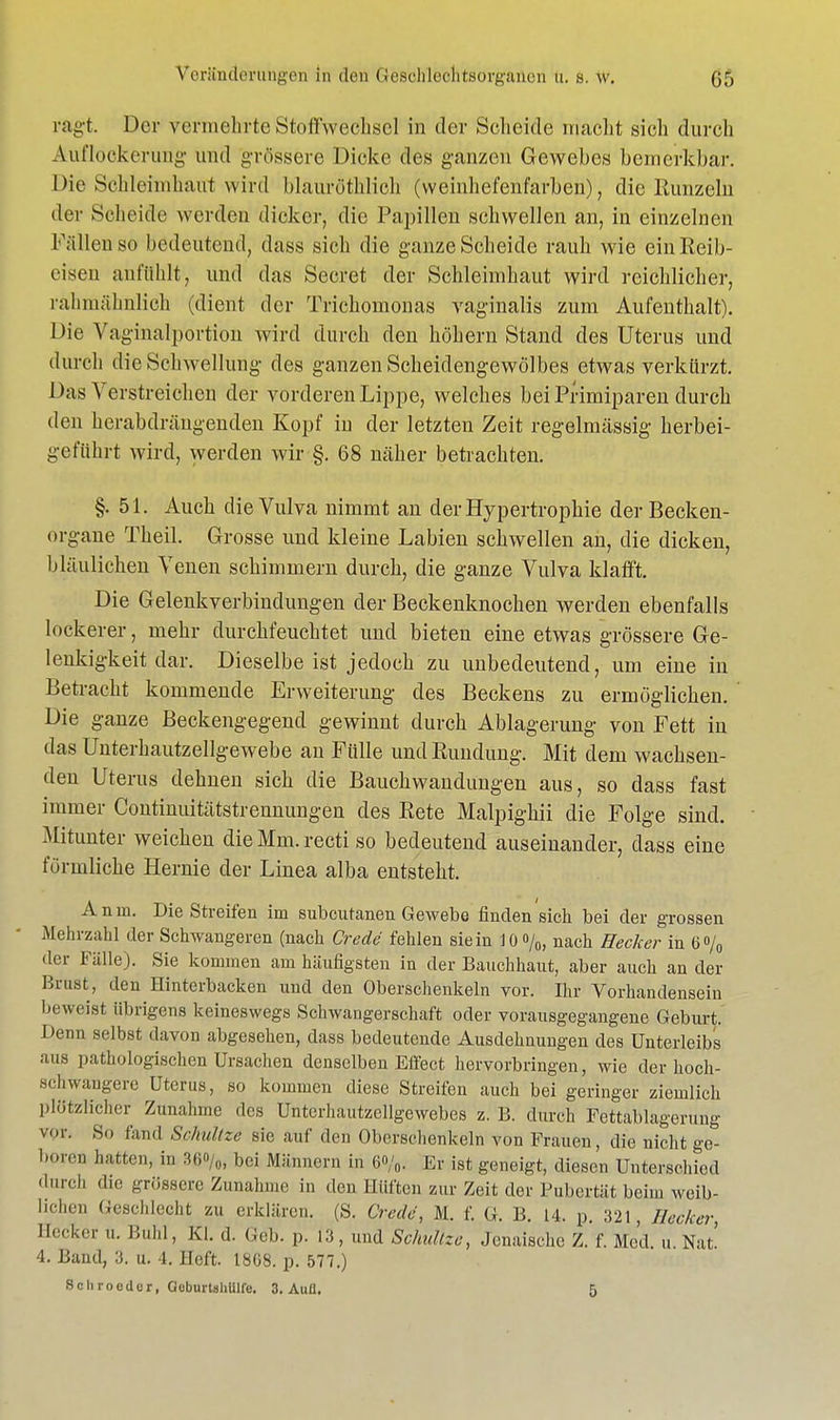 ragt. Der vermehrte Stoffwechsel in der Scheide macht sich durch Auflockerung und grössere Dicke des ganzen Gewebes bemerkbar. Die Schleimhaut wird blauröthlioh (vveinhefenfarben), die Runzeln der Scheide werden dicker, die Papillen schwellen an, in einzelnen Fällen so bedeutend, dass sich die ganze Scheide rauh wie ein Reib- eisen anfühlt, und das Secret der Schleimhaut wird reichlicher, i'ähmähnlich (dient der Trichomonas vaginalis zum Aufenthalt). Die Vaginalportion wird durch den höhern Stand des Uterus und durch die Schwellung des ganzen Scheidengewölbes etwas verkürzt. Das Verstreichen der vorderen Lippe, welches bei Primiparen durch den herabdrängenden Kopf in der letzten Zeit regelmässig herbei- geführt wird, werden wir §. 68 näher betrachten. §.51. Auch die Vulva nimmt an der Hypertrophie der Becken- organe Theil. Grosse und kleine Labien schwellen an, die dicken, bläulichen Venen schimmern durch, die ganze Vulva klafft. Die Gelenkverbindungen der Beckenknochen werden ebenfalls lockerer, mehr durchfeuchtet und bieten eine etwas grössere Ge- lenkigkeit dar. Dieselbe ist jedoch zu unbedeutend, um eine in Betracht kommende Erweiterung des Beckens zu ermöglichen. Die ganze Beckengegend gewinnt durch Ablagerung von Fett iu das Unterhautzellgewebe an Fülle und Rundung. Mit dem wachsen- den Uterus dehnen sich die Bauchwandungen aus, so dass fast immer Continuitätstrennungen des Rete Malpighii die Folge sind. Mitunter weichen die Mm. recti so bedeutend auseinander, dass eine förmliche Hernie der Linea alba entsteht. Anm. Die Streifen im subcutanen Gewebe finden sich bei der grossen Mehrzahl der Schwangeren (nach Crede fehlen sie in 10%, nach Hecker in 6% der Fälle). Sie kommen am häufigsten in der Bauchhaut, aber auch an der Brust, den Hinterbacken und den Oberschenkeln vor. Ihr Vorhandensein beweist übrigens keineswegs Schwangerschaft oder vorausgegangene Geburt. Denn selbst davon abgesehen, dass bedeutende Ausdehnungen des Unterleibs aus pathologischen Ursachen denselben Effect hervorbringen, wie der hoch- schwangere Uterus, so kommen diese Streifen auch bei geringer ziemlich plötzlicher Zunahme des Untcrhautzcllgewebes z. B. durch Fettablagerung v.r. So fand Schnitze sie auf den Oberschenkeln von Frauen, die nicht ge- boren hatten, in 30°/0, bei Männern in 6<>/0. Er ist geneigt, diesen Unterschied durch die grössere Zunahme in den Hüften zur Zeit der Pubertät beim weib- lichen Geschlecht zu erklären. (S. Crede, M. f. G. B. 14. p. 321, Hecker Heeder ... Buhl, Kl. d. Geb. p. 13, und Schultze, Jenaische Z. f. Med u Nat 4. Band, 3. u. 4. Heft. 1808. p. 577.) Scliroeder, GeburtshUlfe. 3. Aull. 5