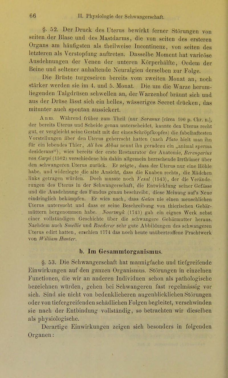 §. 52. Der Druck des Uterus bewirkt ferner Störungen von seiten.der Blase und des Mastdarms, die von seiten des ersteren Organs am häufigsten als tlieilwcise Incontinenz, von seiten des letzteren als Verstopfung auftreten. Dasselbe Moment hat varicöse Ausdehnungen der Venen der unteren Körperhälfte, Oedem der Beine und seltener anhaltende Neuralgien derselben zur Folge. Die Brüste turgesciren bereits vom zweiten Monat an, noch stärker werden sie im 4. und 5. Monat. Die um die Warze herum- liegenden Talgdrüsen schwellen an, der Warzenhof bräunt sich und aus der Drüse lässt sich ein helles, wässeriges Secret drücken, das mitunter auch spontan aussickert. An in. Während früher zum Theil (nur Soranus [circa 100 p. Chr. n.], der bereits Uterus und Scheide genau linterscheidet, kannte den Uterus recht gut, er vergleicht seine Gestalt mit der eines Schröpfkopfes) die fabelhaftesten Vorstellungen über den Uterus geherrscht hatten (nach Plato hielt man ihn für ein lebendes Thier, Ali ben Äbbas nennt ihn geradezu ein „animal sperma desiderans), wies bereits der erste Eestaurator der Anatomie, Berengarius von C'arpi (1502) verschiedene bis dahin allgemein herrschende Irrthümer über den schwangeren Uterus zurück. Er zeigte, dass der Uterus nur eine Höhle habe, und widerlegte die alte Ansicht, dass die Knaben rechts, die Mädchen links getragen würden. Doch musste noch Vesal (1543), der die Verände- rungen des Uterus in der Schwangerschaft, die Entwicklung seiner Gefässe und die Ausdehnung des Fundus genau beschreibt, diese Meinung aufs Neue eindringlich bekämpfen. Er wies nach, dass Galen nie einen menschlichen Uterus untersucht und dass er seine Beschreibung von thierischen Gebär- müttern hergenommen habe. Noortrvyk (t743) gab ein eignes Werk nebst einer vollständigen Geschichte über die schwangere Gebärmutter heraus. Nachdem auch Smellie und Roederer sehr gute Abbildungen des schwangeren Uterus edirt hatten, erschien 1774 das noch heute unübertroffene Prachtwerk von William Runter. b. Im Gesammtorganismus. §. 53. Die Schwangerschaft hat mannigfache und tiefgreifende Einwirkungen auf den ganzen Organismus. Störungen in einzelnen Functionen, die wir an anderen Individuen schon als pathologische bezeichnen würden, gehen bei Schwangeren fast regelmässig vor sich. Sind sie nicht von bedenklicheren augenblicklichen Störungen oder von tiefergreifenden schädlichen Folgen begleitet, verschwinden sie nach der Entbindung vollständig, so betrachten wir dieselben als physiologische. Derartige Einwirkungen zeigen sich besonders in folgenden Organen: